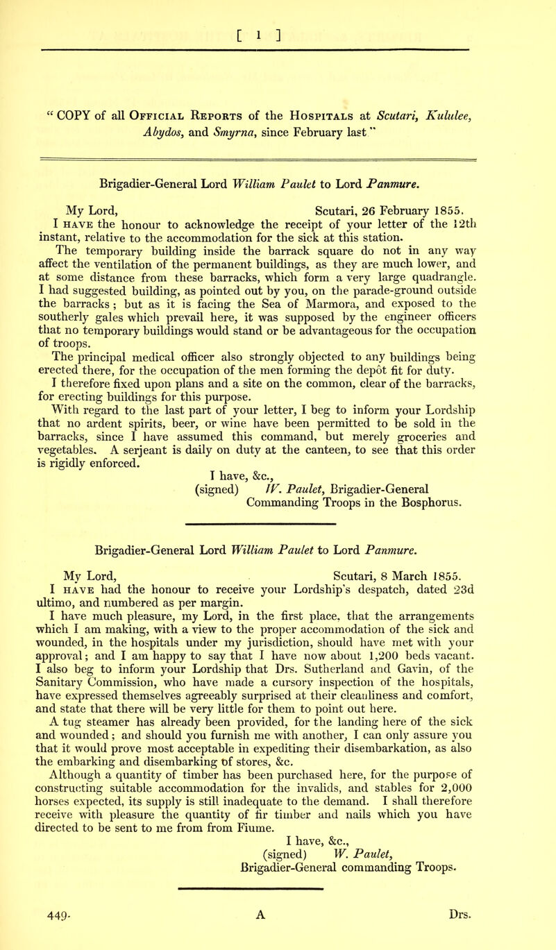 COPY of all Official Reports of the Hospitals at Scutari, Kululee, Abydos, and Smyrna, since February last Brigadier-General Lord William Paulet to Lord Panmure. My Lord, Scutari, 26 February 1855. I HAVE the honour to acltnowledge the receipt of your letter of the i2th instant, relative to the accommodation for the sick at this station. The temporary building inside the barrack square do not in any way aifect the ventilation of the permanent buildings, as they are much lower, and at some distance from these barracks, which form a very large quadrangle. I had suggested building, as pointed out by you, on the parade-ground outside the barracks ; but as it is facing the Sea of Marmora, and exposed to the southerly gales which prevail here, it was supposed by the engineer officers that no temporary buildings would stand or be advantageous for the occupation of troops. The principal medical officer also strongly objected to any buildings being erected there, for the occupation of the men forming the depot fit for duty. I therefore fixed upon plans and a site on the common, clear of the barracks, for erecting buildings for this purpose. With regard to the last part of your letter, I beg to inform your Lordship that no ardent spirits, beer, or wine have been permitted to be sold in the barracks, since I have assumed this command, but merely groceries and vegetables, A Serjeant is daily on duty at the canteen, to see that this order is rigidly enforced. I have, &c., (signed) JV. Paulet, Brigadier-General Commanding Troops in the Bosphorus. Brigadier-General Lord William Paulet to Lord Panmure. My Lord, Scutari, 8 March 1855. I HAVE had the honour to receive your Lordship's despatch, dated 23d ultimo, and numbered as per margin. I have much pleasure, my Lord, in the first place, that the arrangements which I am making, with a view to the proper accommodation of the sick and wounded, in the hospitals under my jurisdiction, should have met with your approval; and I am happy to say that I have now about 1,200 beds vacant. I also beg to inform your Lordship that Drs. Sutherland and Gavin, of the Sanitary Commission, who have made a cursory inspection of the hospitals, have expressed themselves agreeably surprised at their cleanliness and comfort, and state that there will be very little for them to point out here. A tug steamer has already been provided, for the landing here of the sick and wounded; and should you furnish me with another, I can only assure you that it would prove most acceptable in expediting their disembarkation, as also the embarking and disembarking t)f stores, &c. Although a quantity of timber has been purchased here, for the purpose of constru(iting suitable accommodation for the invalids, and stables for 2,000 horses expected, its supply is still inadequate to the demand. I shall therefore receive with pleasure the quantity of fir timber and nails which you have directed to be sent to me from from Fiume. I have, &c., (signed) W. Paulet, Brigadier-General commanding Troops. 449- A Drs.