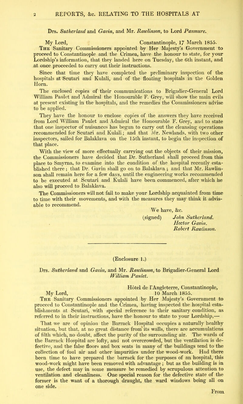 Drs. Sutherland and Gavin, and Mr. Rawlinson, to Lord Panmure. My Lord, Constantinople, 17 March 1855. The Sanitary Commissioners appointed by Her Majesty's Government to proceed to Constantinople and the Crimea, have the honour to state, for your Lordship's information, that they landed here on Tuesday, the 6th instant, and at once proceeded to carry out their instructions. Since that time they have completed the preliminary inspection of the hospitals at Scutari and Kulali, and of the floating hospitals in the Golden Horn. The enclosed copies of their communications to Brigadier-General Lord William Paulet and Admiral the Honourable F. Grey, vf'xW shovp the main evils at present existing in the hospitals, and the remedies the Commissioners advise to be applied. They have the honour to enclose copies of the answers they have received from Lord William Paulet and Admiral the Honourable F. Grey, and to state that one inspector of nuisances has begun to carry out the cleansing operations recommended for Scutari and Kulali; and that Mr. Nev^^lands, with two other inspectors, sailed for Balaklava on the 15th instant, to begin the inspection of that place. With the view of more effectually carrying out the objects of their mission, the Commissioners have decided that Dr. Sutherland shall proceed from this place to Smyrna, to examine into the condition of the hospital recently esta- blished there; that Dr. Gavin shall go on to Balaklava ; and that Mr. Rawlin- son shall remain here for a few days, until the engineering works recommended to be executed at Scutari and Kulali have been commenced, after which he also wiU proceed to Balaklava. The Commissioners will not fail to make your Lordship acquainted from time to time with their movements, and with the measures they may think it advis- able to recommend. We have, &c. (signed) John Sutherland. Hector Gavin. Robert Rawlinson. (Enclosure 1.) Drs. Sutherland and Gavin, and Mr. Rawlinson, to Brigadier-General Lord fVilliam Paulet. Hotel de I'Angleterre, Constantinople, My Lord, 10 March 1855. The Sanitary Commissioners appointed by Her Majesty's Government to proceed to Constantinople and the Crimea, having inspected the hospital esta- blishments at Scutari, with special reference to their sanitary condition, as referred to in their instructions, have the honour to state to your Lordship,— That we are of opinion the Barrack Hospital occupies a naturally healthy situation, but that, at no great distance from' its walls, there are accumulations of filth which, no doubt, affect the purity of the surrounding air. The wards of the Barrack Hospital are lofty, and not overcrowded, but the ventilation is de- fective, and the false floors and box seats in many of the buildings tend to the collection of foul air and other impurities under the wood-work. Had there been time to have prepared the barrack for the purposes of an hospital, this wood-work might have been removed with advantage ; but as the building is in use, the defect may in some measure be remedied by scrupulous attention to ventilation and cleanliness. One special reason for the defective state of the former is the want of a thorough draught, the ward windows being all on one side. From