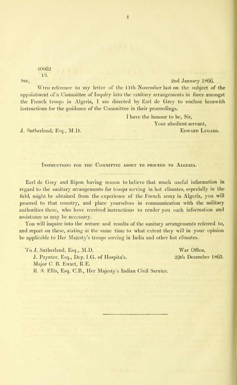 4 40062 13. Sir, 2nd January 1866. With reference to my letter of the 11th November last on the subject of the appointment of a Committee of Inquiry into the sanitary arrangements in force amongst the Trench troops in Algeria, I am directed by Earl de Grey to enclose herewith instructions for the guidance of the Committee in their proceedings. I have the honour to be, Sir, Your obedient servant, J. Sutherland, Mssq.j M.D. Edward Lugard. Instructions for the Committee about to proceed to Algeria. Earl de Grey and Ilipou having reason to believe that much useful information in regard to the sanitary arrangements for troops serving in hot climates, especially in the field, might be obtained from the experience of the French army in Algeria, you will proceed to that country, and place yourselves in communication with the military authorities there, who have received instructions to render you such information and assistance as may be necessary. You will inquire into the nature and results of the sanitary arrangements referred to, and report on these, stating at the same time to what extent they will in your opinion be applicable to Her Majesty's troops serving in India and other hot climates. To J. Sutherland, Esq., M.D. War Office, J. Paynter, Esq., Dep. I.G. of Hospitals. 29th December 1865. Major C. B. Ewart, 11.E.