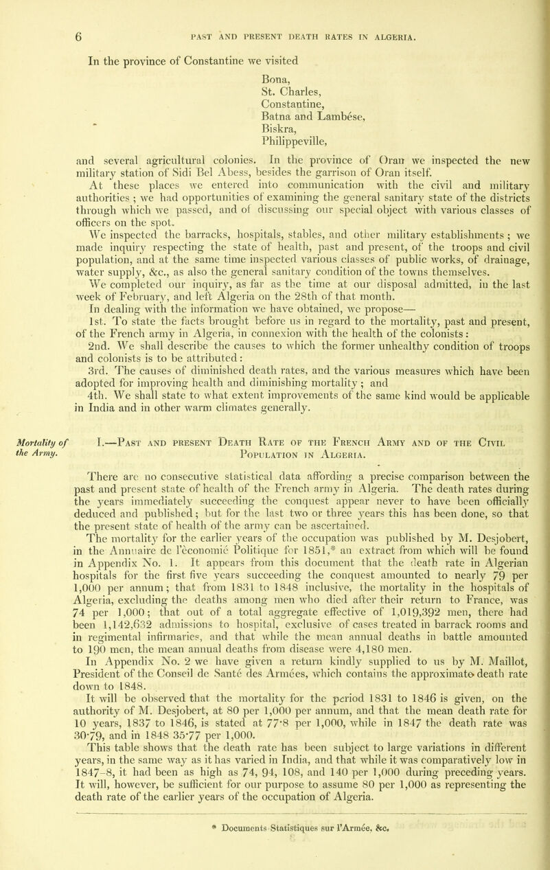 In the province of Constantine we visited Bona, St. Charles, Constantine, Batna and Lambese, Biskra, Philippeville, and several agricultural colonies. In the province of Oran we inspected the new military station of Sidi Bel Abess, besides the garrison of Oran itself. At these places we entered into communication with the civil and military authorities ; we had opportunities of examining the general sanitary state of the districts through which we passed, and of discussing our special object with various classes of officers on the spot*. We inspected the barracks, hospitals, stables, and other military establishments ; we made inquiry respecting the state of health, past and present, of the troops and civil population, and at the same time inspected various classes of public works, of drainage, water supply, &c, as also the general sanitary condition of the towns themselves. We completed our inquiry, as far as the time at our disposal admitted, in the last week of February, and left Algeria on the 28th of that month. In dealing with the information we have obtained, we propose— 1st. To state the facts brought before us in regard to the mortality, past and present, of the French army in Algeria, in connexion with the health of the colonists: 2nd. We shall describe the causes to which the former unhealthy condition of troops and colonists is to be attributed: 3rd. The causes of diminished death rates, and the various measures which have been adopted for improving health and diminishing mortality ; and 4th. We shall state to what extent improvements of the same kind would be applicable in India and in other warm climates generally. Mortality of I.—Past and present Death Rate of the French Army and of the Civil the Army. POPULATION IN ALGERIA. There are no consecutive statistical data affording a precise comparison between the past and present state of health of the French army in Algeria. The death rates during the years immediately succeeding the conquest appear never to have been officially deduced and published; but for the last two or three years this has been done, so that the present state of health of the army can be ascertained. The mortality for the earlier years of the occupation was published by M. Desjobert, in the Annuaire de leconomie Politique for 1851,* an extract from which will be found in Appendix No. 1. It appears from this document that the death rate in Algerian hospitals for the first five years succeeding the conquest amounted to nearly 79 per 1,000 per annum; that from 1831 to 1848 inclusive, the mortality in the hospitals of Algeria, excluding the deaths among men who died after their return to France, was 74 per 1,000; that out of a total aggregate effective of 1,019,392 men, there had been 1,142,632 admissions to hospital, exclusive of cases treated in barrack rooms and in regimental infirmaries, and that while the mean annual deaths in battle amounted to 190 men, the mean annual deaths from disease were 4,180 men. In Appendix No. 2 we have given a return kindly supplied to us by M. Maillot, President of the Conseil de Sante des Armees, which contains the approximate* death rate down to 1848. It will be observed that the mortality for the period 1831 to 1846 is given, on the authority of M. Desjobert, at 80 per 1,000 per annum, and that the mean death rate for 10 years, 1837 to 1846, is stated at 77*8 per 1,000, while in 1847 the death rate was 3079, and in 1848 3577 per 1,000. This table shows that the death rate has been subject to large variations in different years, in the same way as it has varied in India, and that while it was comparatively low in 1847-8, it had been as high as 74, 94, 108, and 140 per 1,000 during preceding years. It will, however, be sufficient for our purpose to assume 80 per 1,000 as representing the death rate of the earlier years of the occupation of Algeria. * Documents Statistiques sur l'Armee, &c