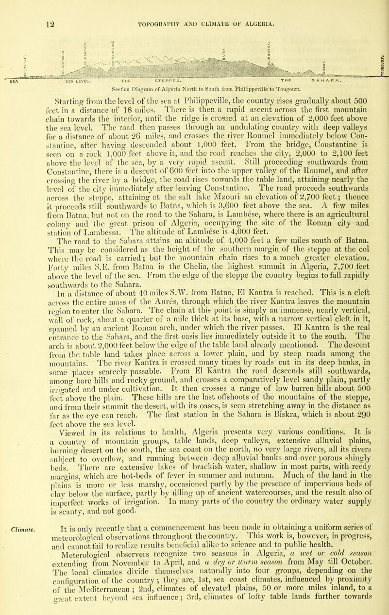 Climate. SEA LEVEL. THE STEPPES. THE SAHARA. Section Diagram of Algeria North to South from Phillippeville to Tougourt. Starting from the level of the sea at Philippeville, the country rises gradually about 500 feet in a distance of 18 miles. There is then a rapid ascent across the first mountain chain towards the interior, until the ridge is crossed at an elevation of 2,000 feet above the sea level. The road then passes through an undulating country with deep valleys for a distance of about 26 miles, and crosses the river Roumel immediately below Con- stantine, after having descended about 1,000 feet. From the bridge, Constantine is seen on a rock 1,000 feet above it, and the road reaches the city, 2,000 to 2,100 feet above the level of the sea, by a very rapid ascent. Still proceeding southwards from Constantine, there is a descent of 600 feet into the upper valley of the Roumel, and after crossing the river by a bridge, the road rises towards the table land, attaining nearly the level of the city immediately after leaving Constantine. The road proceeds southwards across the steppe, attaining at the salt lake Mzouri an elevation of 2,700 feet; thence it proceeds still southwards to Batna, which is 3,600 feet above the sea. A few miles from Batna, but not on the road to the Sahara, is Lambese, where there is an agricultural colony and the great prison of Algeria, occupying the site of the Roman city and station of Lambessa. The altitude of Lambese is 4,000 feet. The road to the Sahara attains an altitude of 4,000 feet a few miles south of Batna. This may be considered as the height of the southern margin of the steppe at the col where the road is carried; but the mountain chain rises to a much greater elevation. Tony miles S.E. from Batna is the Chelia, the highest summit in Algeria, 7,700 feet above the level of the sea. From the edge of the steppe the country begins to fall rapidly southwards to the Sahara. In a distance of about 40 miles S.W. from Batna, El Kantra is reached. This is a cleft across the entire mass of the Aures, through which the river Kantra leaves the mountain region to enter the Sahara. The chain at this point is simply an immense, nearly vertical, Avail of rock, about a quarter of a mile thick at its base, with a narrow vertical cleft in it, spanned by an ancient Roman arch, under which the river passes. El Kantra is the real entrance to the Sahara, and the first oasis lies immediately outside it to the south. The arch is about 2,000 feet below the edge of the table land already mentioned. The descent from the table land takes place across a lower plain, and by steep roads among the mountains. The river Kantra is crossed many times by roads cut in its deep banks, in some places scarcely passable. From El Kantra the road descends still southwards, among bare hills and rocky ground, and crosses a comparatively level sandy plain, partly irrigated and under cultivation. It then crosses a range of low barren hills about 500 feet above the plain. These hills are the last offshoots of the mountains of the steppe, and from their summit the desert, with its oases, is seen stretching away in the distance as far as the eye can reach. The first station in the Sahara is Biskra, which is about 290 feet above the sea level. Viewed in its relations to health, Algeria presents very various conditions. It is a country of mountain groups, table lands, deep valleys, extensive alluvial plains, burning desert on the south, the sea coast on the north, no very large rivers, all its rivers subject to overflow, and running between deep alluvial banks and over porous shingly beds. There are extensive lakes of brackish water, shallow in most parts, with reedy margins, which are hot-beds of fever in summer and autumn. Much of the land in the plains is more or less marshy, occasioned partly by the presence of impervious beds of clay below the surface, partly by rilling up of ancient watercourses, and the result also of imperfect works of irrigation. * In many parts of the country the ordinary water supply is scanty, and not good. It is only recently that a commencement has been made in obtaining a uniform series of meteorological observations throughout the country.# This work is, however, in progress, and cannot fail to realize results beneficial alike to science and to public health. Meteroloo-ical observers recognize two seasons in Algeria, a wet or cold season extending from November to April, and a dry or warm season from May till October. The local climates divide themselves naturally into four groups, depending on the configuration of* the country; they are, 1st, sea coast climates, influenced by proximity of the Mediterranean ; 2nd, climates of elevated plains, 50 or more miles inland, to a great extent beyond sea influence; 3rd, climates of lofty table lands further towards