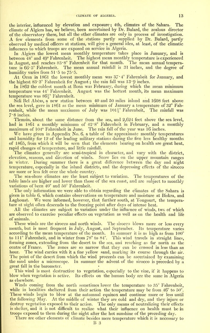 the interior, influenced by elevation and exposure; 4th, climates of the Sahara. The climate of Algiers has, we believe, been ascertained by Dr. Bulard, the zealous director of the observatory there, but all the other climates are only in process of investigation. A few elements from some of the stations partly supplied by Dr. Bulard, partly observed by medical officers at stations, will give a general idea, at least, of the climatic influences to which troops are exposed on service in Algeria. In Algiers the lowest mean monthly temperature takes place in January, and is between 48° and 49° Fahrenheit. The highest mean monthly temperature is experienced in August, and reaches 838° Fahrenheit for that month. The mean annual tempera- ture is 665° Fahrenheit. The mean annual rainfall is 31 inches, and the degree of humidity varies from 51 *5 to 75*5. At Oran in 1861 the lowest monthly mean was 37' 4° Fahrenheit for January, and the highest 83*3° Fahrenheit for August; the rain fall was 13*9 inches. In 1862 the coldest month at Bona was February, during which the mean minimum temperature was 44° Fahrenheit. August was the hottest month, its mean maximum temperature was 86i° Fahrenheit. Sidi Bel Abess, a new station between 40 and 50 miles inland and 1608 feet above the sea level, gave in 1861 as the mean minimum of January a temperature of 32° Fah- renheit, while the mean maximum of July was 101^° Fahrenheit. The rainfall was 7'8 inches. Tlemsin, about the same distance from the sea, and 2,624 feet above the sea level, had in 1861 a monthly minimum of 42*8° Fahrenheit in February, and a monthly maximum of 104° Fahrenheit in June. The rain fall of the year was 16 inches. We have given in Appendix No. 6. a table of the approximate monthly temperatures and humidity for 12 of the leading military stations during the five less healthy months of 1865, from which it will be seen that the elements bearing on health are great heat, rapid changes of temperature, and little rainfall. The climates generally are semi-tropical in character, and vary with the district, elevation, seasons, and direction of winds. Snow lies on the upper mountain ranges in winter. During summer there is a great difference between the day and night temperature, especially in the inland districts, and the depressing effects of the sirocco are more or less felt over the whole country. The sea-shore climates are the least subject to variation. The temperatures of the table lands are higher and lower than those of the sea coast, and arc subject to monthly variations of been 40° and 50° Fahrenheit. The only information we were able to obtain regarding the climates of the Sahara is given in table 6, which contains observations on temperature and moisture at Biskra, and Laghouat. We were informed, however, that further south, at Tougourt, the tempera- ture at night often descends to the freezing point after days of intense heat. All the climates are subject to variation under the influence of winds, two of which are observed to exercise peculiar effects on vegetation as well as on the health and life of animals. These winds are the sirocco and north winds. The sirocco blows more or less every month, but is most frequent in July, August, and September. Its temperature varies according to the mean temperature of the month. In summer it is as high as from 100° to 111° Fahrenheit, and in winter from 78° to 84. This wind travels in straight lines, forming zones, extending from the desert to the sea, and reaching as far north as the centre of France. The zones are so narrow that they can be crossed in less than an hour. The wind carries with it a fine yellow sand, marking its course through the air. The point of the desert from which the wind proceeds can be ascertained by examining the sand under a microscope. In summer the advent of the sirocco is preceded by a great fall in the barometer. This wind is most destructive to vegetation, especially to the vine, if it happens to blow when vegetation is active. Its effects on the human body are the same in Algeria as elsewhere. Winds coming from the north sometimes lower the temperature to 35° Fahrenheit, while in localities sheltered from their action the temperature may be from 46° to 50°. These winds begin to blow at the autumnal equinox and continue more or less until the following May. At the middle of winter they are cold and dry, and they injure or destroy vegetation exposed to their action. The only means of neutralizing their effects is shelter, and it is not difficult to realize what their influence on health must be in troops exposed to them during the night after the hot sunshine of the preceding day. There are other elements of climate besides mere temperature which it is necessary to B 3