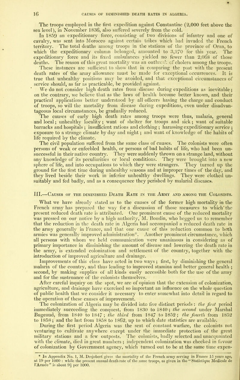 The troops employed in the first expedition against Constantine (2,000 feet above the sea level), in November 1836, also suffered severely from the cold. In 1859 an expeditionary force, consisting of two divisions of infantry and one of cavalry, was sent into Morocco against certain tribes which had invaded the French territory. The total deaths among troops in the stations of the province of Oran, to which the expeditionary column belonged, amounted to 3,2/0 for this year. The expeditionary force and its fixed ambulances yielded no fewer than 2,068 of those deaths. The reason of this great mortality was an outbreak cf cholera among the troops. These instances are sufficient to show that in comparing the past with the present death rates of the army allowance must be made for exceptional occurrences. It is true that unhealthy positions may be avoided, and that exceptional circumstances of service should, as far as practicable, be provided against. We do not consider high death rates from disease during expeditions as inevitable; on the contrary, we believe that as the laws of health become better known, and their practical applications better understood by all officers having the charge and conduct of troops, so will the mortality from disease during expeditions, even under disadvan- tageous local circumstances, be gradually reduced. The causes of early high death rates among troops were thus, malaria, general and local; unhealthy locality; want of shelter for troops and sick; want of suitable barracks and hospitals ; insufficient rations and clothing ; harassing expeditionary service ; exposure to a strange climate by day and night; and want of knowledge of the habits of life required by the climate. The civil population suffered from the same class of causes. The colonists were often persons of weak or enfeebled health, or persons of bad habits of life, who had been un- successful in their native country. They were suddenly thrown on a strange land, without any knowledge of its peculiarities or local conditions. They were brought into a new sphere of life, and into occupations to which they were strangers. They turned up the ground for the tirst time during unhealthy seasons and at improper times of the day, and they lived beside their work in inferior unhealthy dwellings. They were clothed un- suitably and fed badly, and as a consequence they perished by malarial diseases. III.—Causes of the diminished Death Rate in the Army and among the Colonists. What we have already stated as to the causes of the former high mortality in the French army has prepared the way for a discussion of those measures to which the present reduced death rate is attributed. One prominent cause of the reduced mortality was pressed on our notice by a high authority, M. Boudin, who begged us to remember that the reduction in the death rate in Algeria had accompanied a reduced death rate in the army generally in France, and that one cause of this reduction common to both armies was generally improved administration*. Another prominent circumstance, which all persons with whom we held communication were unanimous in considering as of primary importance in diminishing the amount of disease and lowering the death rate in the army, is extended colonization and settlement of the country, together with the introduction of improved agriculture and drainage. Improvements of this class have acted in two ways ; first, by diminishing the general malaria of the country, and thus leading to improved stamina and better general health ; second, by making supplies of all kinds easily accessible both for the use of the army and for the sustenance of the colonists themselves. After careful inquiry on the spot, we are of opinion that the extension of colonization, agriculture, and drainage have exercised so important an influence on the whole question of public health that we consider it necessary to enter somewhat into detail in regard to the operation of these causes of improvement. The colonization of Algeria may be divided into five distinct periods : the first period immediately succeeding the conquest, from 1830 to 1840; the second under Marshal Bugeaud, from 1840 to 1847; the third from 1847 to 1852; the fourth from 1852 to 1858; and the last from 1858 to 1862, up to which date statistics are available. During the first period Algeria was the seat of constant warfare, the colonists not venturing to cultivate anywhere except under the immediate protection of the great military stations and a few outposts. The colonists, badly selected and unacquainted with the climate, died in great numbers ; independent colonization was checked in favour of colonization by Government agency, which turned out to be at the same time expen- * In Appendix No. 1, M. Desjobert gives the mortality of the French army serving in France 15 years ago, at 19 per 1000 : while the present annual death rate of the same troops, as given in the  Statistique Medicale de l'Armee  is about 9^ per 1000.
