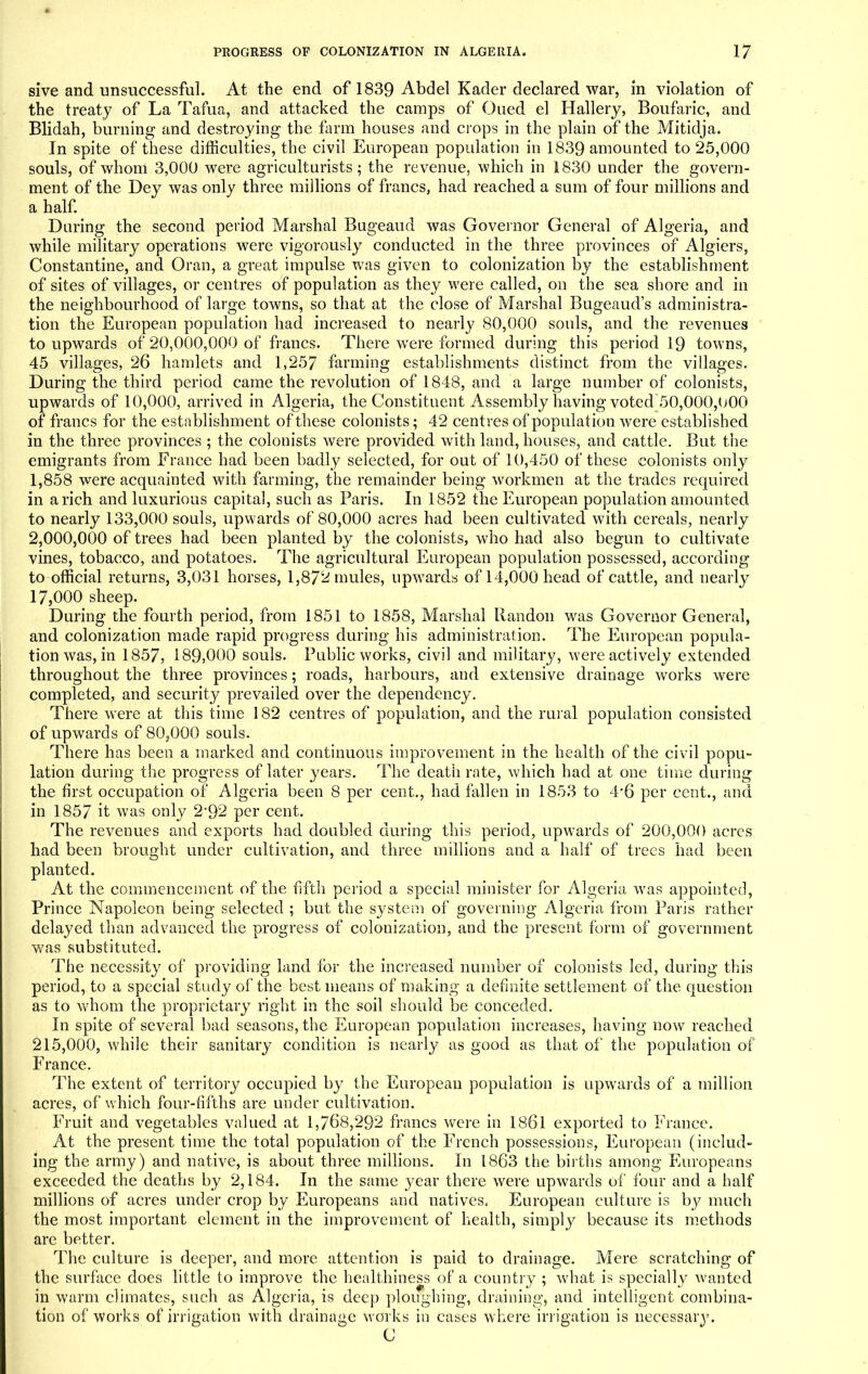 sive and unsuccessful. At the end of 1839 Abdel Kader declared war, in violation of the treaty of La Tafua, and attacked the camps of Oued el Hallery, Boufaric, and Blidah, burning and destroying the farm houses and crops in the plain of the Mitidja. In spite of these difficulties, the civil European population in 1839 amounted to 25,000 souls, of whom 3,000 were agriculturists; the revenue, which in 1830 under the govern- ment of the Dey was only three millions of francs, had reached a sum of four millions and a half. During the second period Marshal Bugeaud was Governor General of Algeria, and while military operations were vigorously conducted in the three provinces of Algiers, Constantine, and Oran, a great impulse was given to colonization by the establishment of sites of villages, or centres of population as they were called, on the sea shore and in the neighbourhood of large towns, so that at the close of Marshal Bugeaud's administra- tion the European population had increased to nearly 80,000 souls, and the revenues to upwards of 20,000,000 of francs. There were formed during this period 19 towns, 45 villages, 26 hamlets and 1,257 farming establishments distinct from the villages. During the third period came the revolution of 1848, and a large number of colonists, upwards of 10,000, arrived in Algeria, the Constituent Assembly having voted 50,000,000 of francs for the establishment of these colonists; 42 centres of population were established in the three provinces ; the colonists were provided with land, houses, and cattle. But the emigrants from France had been badly selected, for out of 10,450 of these colonists only 1,858 were acquainted with farming, the remainder being workmen at the trades required in a rich and luxurious capital, such as Paris. In 1852 the European population amounted to nearly 133,000 souls, upwards of 80,000 acres had been cultivated with cereals, nearly 2,000,000 of trees had been planted by the colonists, who had also begun to cultivate vines, tobacco, and potatoes. The agricultural European population possessed, according to official returns, 3,031 horses, 1,872 mules, upwards of 14,000 head of cattle, and nearly 17,000 sheep. During the fourth period, from 1851 to 1858, Marshal llandon was Governor General, and colonization made rapid progress during his administration. The European popula- tion was, in 1857, 189,000 souls. Public works, civil and military, were actively extended throughout the three provinces; roads, harbours, and extensive drainage works were completed, and security prevailed over the dependency. There were at this time 182 centres of population, and the rural population consisted of upwards of 80?000 souls. There has been a marked and continuous improvement in the health of the civil popu- lation during the progress of later years. The death rate, which had at one time during the first occupation of Algeria been 8 per cent., had fallen in 1853 to 4*6 per cent., and in 1857 it was only 2'92 per cent. The revenues and exports had doubled during this period, upwards of 200,000 acres had been brought under cultivation, and three millions and a half of trees had been planted. At the commencement of the fifth period a special minister for Algeria was appointed, Prince Napoleon being selected ; but the system of governing Algeria from Paris rather delayed than advanced the progress of colonization, and the present form of government was substituted. The necessity of providing land for the increased number of colonists led, during this period, to a special study of the best means of making a definite settlement of the question as to whom the proprietary right in the soil should be conceded. In spite of several bad seasons, the European population increases, having now reached 215,000, while their sanitary condition is nearly as good as that of the population of France. The extent of territory occupied by the European population is upwards of a million acres, of which four-fifths are under cultivation. Fruit and vegetables valued at 1,768,292 francs were in 1861 exported to France. At the present time the total population of the French possessions, European (includ- ing the army) and native, is about three millions. In 1863 the births among Europeans exceeded the deaths by 2,184. In the same year there were upwards of four and a half millions of acres under crop by Europeans and natives, European culture is by much the most important clement in the improvement of health, simply because its methods are better. The culture is deeper, and more attention is paid to drainage. Mere scratching of the surface does little to improve the healthiness of a country ; what is specially wanted in warm climates, such as Algeria, is deep ploughing, draining, and intelligent combina- tion of works of irrigation with drainage works in cases where irrigation is necessaiy. C