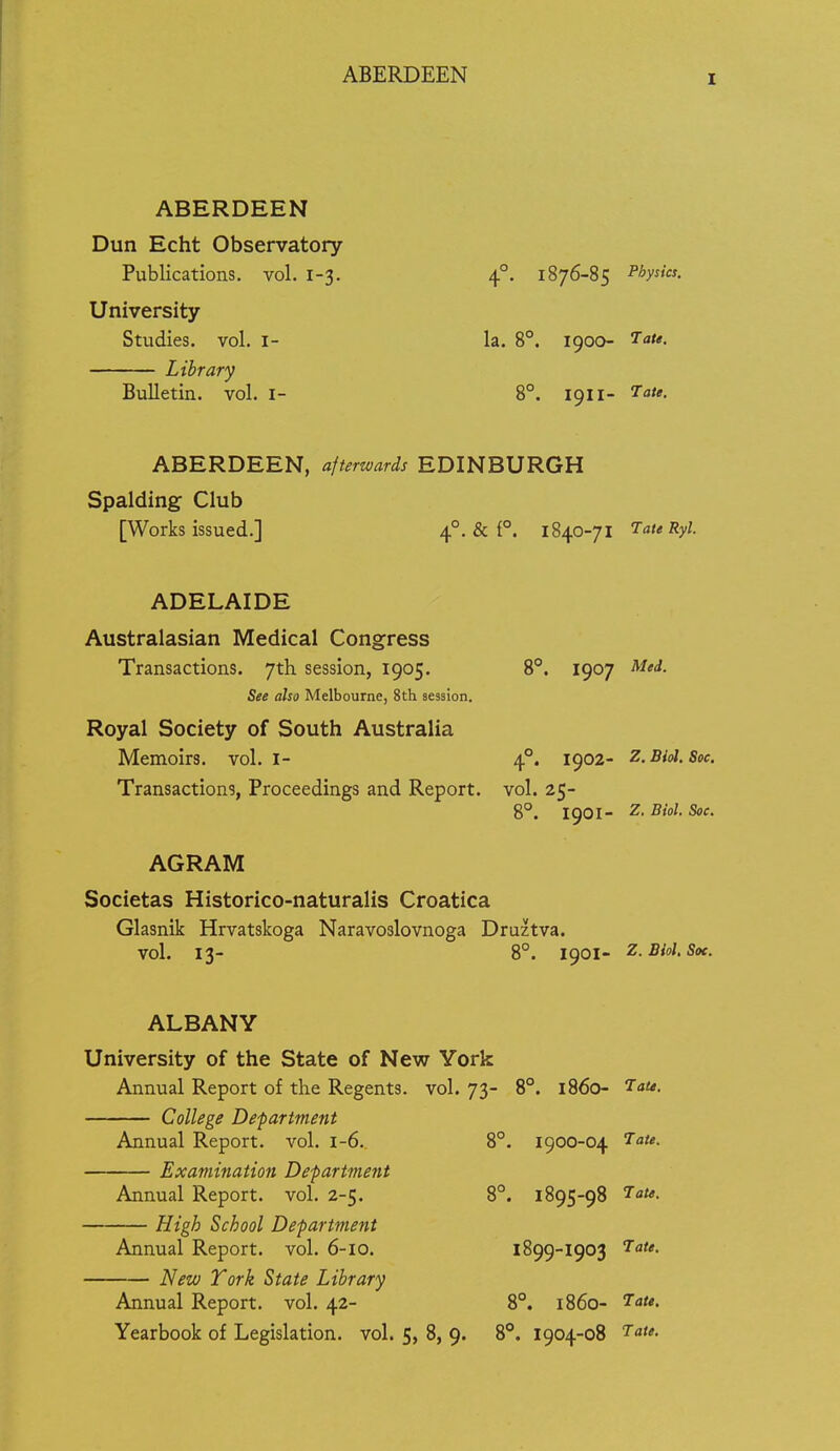 ABERDEEN ABERDEEN Dun Echt Observatory Publications, vol. 1-3. 4°. 1876-85 Physics. University Studies, vol. i- la. 8°. 1900- I''*- Library Bulletin, vol. i- 8°. 1911- ABERDEEN, afterwards EDINBURGH Spalding Club [Works issued.] 4°. & P. 1840-71 Tate Ryl. ADELAIDE Australasian Medical Congress Transactions. 7th session, 1905. 8°. 1907 ^io<i- See also Melbourne, 8th session. Royal Society of South Australia Memoirs, vol. I- 4°. 1902- Z.Biol. Soc Transactions, Proceedings and Report, vol. 25- 8°. 1901- Biol. See. AGRAM Societas Historico-naturalis Croatica Glasnik Hrvatskoga Naravoslovnoga Druztva. vol. 13- 8°. I9OI- Z.Biol. Soc. ALBANY University of the State of New York Annual Report of the Regents, vol. 73- 8. 1860- Tau. College Department Annual Report, vol. 1-6. 8°. 1900-04 Examination Department Tate. Annual Report, vol. 2-5. 8°. 1895-98 Tau. High School Department Annual Report, vol. 6-10. 1899-1903 Tate. New York State Library Annual Report, vol. 42- 8°. i860- Tate. Yearbook of Legislation, vol. 5, 8, 9. 8°. 1904-08 Tate.