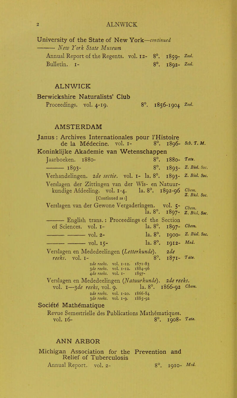 University of the State of New York—continued New York State Museum Annual Report of the Regents, vol, 12- 8°. 1859- Zoo/. Bulletin, i- 8°. 1892- Zool. ALNWICK Berwickshire Naturalists' Club Proceedings, vol. 4-19. 8°. 1856-1904 ZooZ. AMSTERDAM Janus: Archives Internationales pour I'Histoire de la M^decine. vol. i- 8°. 1896- Scb.T.M. Koninklijke Akademie van Wetenschappen Jaarboeken. 1880- 8°. 1880- Tau, 1893- 8°. 1893- Z.Biol. Soc. Verhandelingen. zde sectie. vol. I- la. 8°. 1893- Z.Biol. Soc Verslagen der Zittingen van der Wis- en Natuur- kundige Afdeeling. vol. 1-4. la. 8°. 1892-96 Chem. . , , Z. Biol. Soc. [Continued m :] Verslagen van der Gewone Vergaderingen. vol. 5- ^^^^^^ la. 8°. 1897- Z. Biol. Soe. English trans.: Proceedings of the Section of Sciences, vol. I- la. 8°. 1897- vol. 2- la. 8°. 1900- Z- Biol. Soe. vol. 15- la. 8°. 1912- Mtd. Tatt. Verslagen en Mededeelingen {Letterkunde). 2de reeks, vol. i- 8°. 1871- zie reeks, vol. 1-12. 1871-83 ^de reeks, vol. 1-12. 1884-96 ^de reeks, vol. I- 1897- Verslagen en Mededeelingen (Natuurkunde). 2de reeks. vol. I—^de reeks, vol. 9. la. 8°. 1866-92 cbem. ide reeks, vol. 1-20. 1866-84 2de reeks, vol. 1-9. 1885-92 Soci^t^ Mathdmatique Revue Semestrielle des Publications Mathematiques. vol. 16- 8°. 1908- '^t*- ANN ARBOR Michigan Association for the Prevention and Relief of Tuberculosis Annual Report, vol. 2- 8°. 1910- '^'<^-