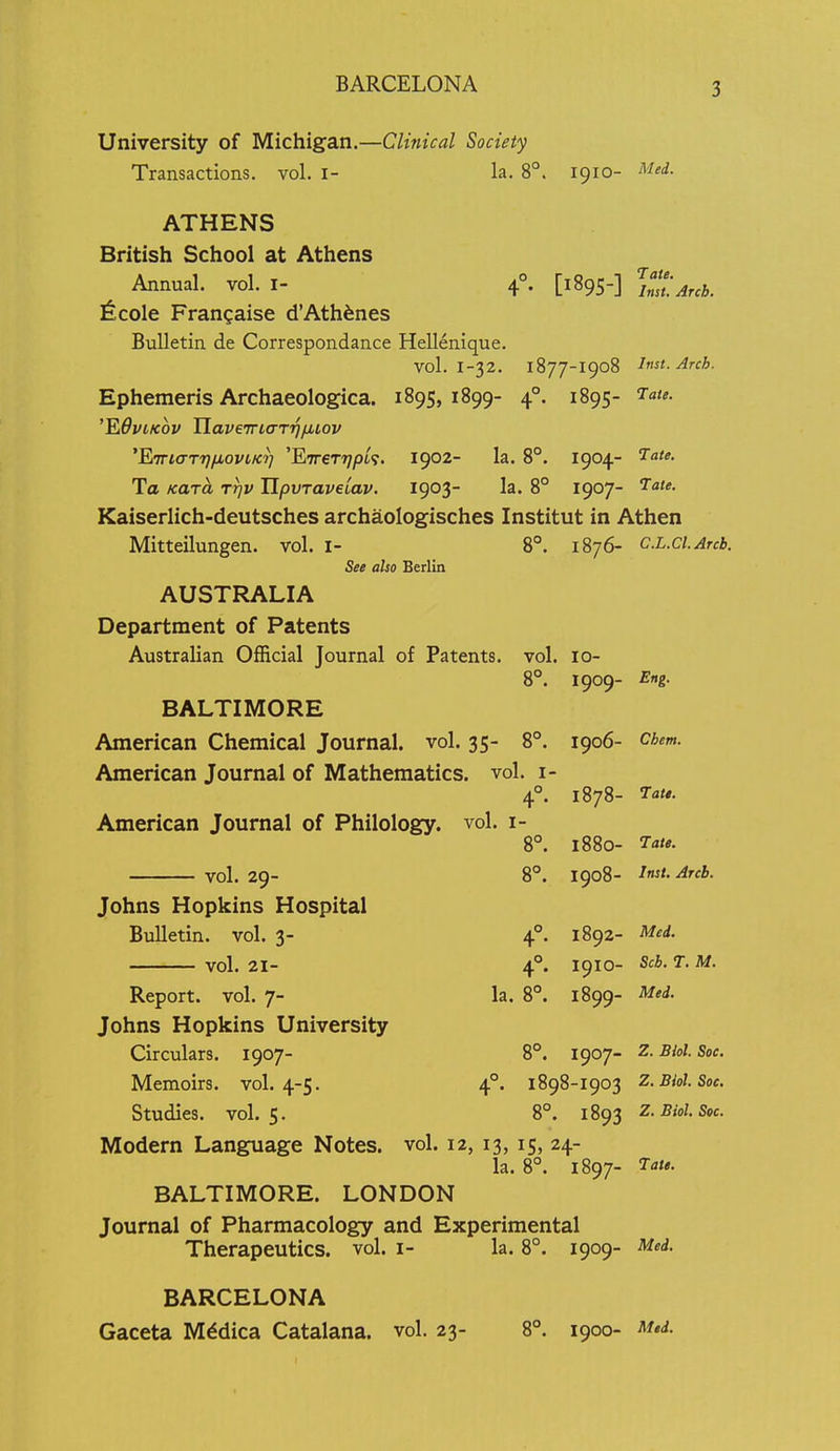 BARCELONA University of Michigan.—Clinical Society Transactions, vol. i- la. 8°. 1910- Med. [1895-] Ymt'.Arch. ATHENS British School at Athens Annual, vol. I- \ Nicole Frangaise d'Ath^nes Bulletin de Correspondance Hellenique. vol. 1-32. 1877-I908 Inst. Arch. Ephemeris Archaeologica. 1895,1899- 4°. 1895- ^-a/*. ^^QviKov UaveTriaTijfiiov 'Fi7na-Tr}/j,oviKi] 'FiTreTTjpi^. 1902- la. 8°. 1904- To KUT^ rrjv lipvTaveiav. 1903- la. 8° 1907- ^a'e- Kaiserlich-deutsches archaologisches Institut in Athen Mitteilungen. vol. i- See also Berlin AUSTRALIA Department of Patents Australian Official Journal of Patents. 8°. 1876- CL.Cl.Arcb. vol. 10- 8°. 1909- Eng. BALTIMORE American Chemical Journal, vol. 35- 8°. American Journal of Mathematics, vol. i 4°. American Journal of Philology, vol. i- 8°. 8°. vol. 29- Johns Hopkins Hospital Bulletin, vol. 3- vol. 21- 4- la. 8°. 1906- Chem. 1878- ^Tar*. 1880- 7a<«. 1908- ^^<^^' 1892- Med. 1910- Sch. T. M. 1899- M'^' Report, vol. 7- Johns Hopkins University Circulars. 1907- Memoirs. vol. 4-5. Studies, vol. 5. Modern Language Notes, vol. 12, 13, 15, 24- la. 8°. 1897- ^ate. BALTIMORE. LONDON Journal of Pharmacology and Experimental Therapeutics, vol. i- la. 8°. 1909- Med. 8°. 1907- Z. Biol. Soc. °. 1898-I903 Z.Biol. Soc. 8°. 1893 Z.Biol. Soc. BARCELONA Gaceta M^dica Catalana. vol. 23- 8°. 1900- Med.