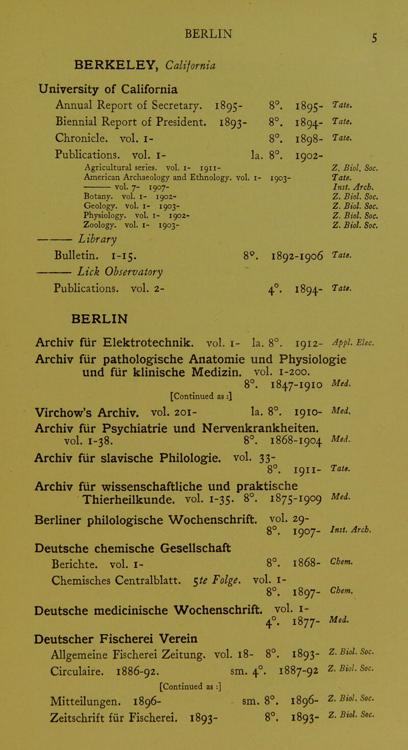 BERKELEY, California University of California Annual Report of Secretary. 1895- 8°. 1895- ^<»'«. Biennial Report of President. 1893- 8°. 1894- 1'ate. Chronicle, vol. i- 8°. 1898- T^ate. Publications, vol. i- la. 8°. 1902- Agricultural series, vol. i- 1911- Z. Biol. Soc, American Archaeology and Ethnology, vol. i- 1903- Tate. vol. 7- 1907- Inst. Arcb. Botany, vol. i- 1902- Z. Biol. Soc. Geology, vol. i- 1903- Z. Biol. Soc. Physiology, vol. i- 1902- Z. Biol. Soc. Zoology, vol. I- 1903- Z. Biol. Soc, Library Bulletin. 1-15. 8*. 1892-1906 ^'J'*- Lick Observatory Publications, vol. 2- 4°. 1894- BERLIN Archiv fur Elektrotechnik. vol. i- la. 8°. 1912- Appi.Eiec. Archiv fiir pathologische Anatomic und Physiologic und fiir klinische Mcdizin. vol. 1-200. 8°. 1847-1910 Med. [Continued as:} Virchow's Archiv. vol. 201- la. 8°. 1910- Med. Archiv fiir Psychiatric und Ncrvcnkrankheitcn. vol. 1-38. 8°. 1868-I904 Med. Archiv fiir slavische Philologie. vol. 33- 8°. 1911- Archiv fiir wissenschaftliche und praktische Thierheilkunde. vol. 1-35. 8°. 1875-1909 Med. Berliner philologische Wochenschrift. vol. 29- 8°. 1907- Deutsche chemische Gesellschaft Berichte. vol. i- 8°. 1868- Cbem. Chemisches Centralblatt. 5/;? Folge. vol. i- 8°. 1897- Cbem. Deutsche medicinische Wochenschrift. vol. i- 4°. 1877- Med. Deutscher Fischerei Verein Allgemeine Fischerei Zeitung. vol. 18- 8°. i^g^- Z. Biol. Soc. Circulaire. 1886-92. sm. 4°. 1887-92 Z-^'^'-So-:. [Continued as:] Mitteilungen. 1896- sm. 8°. 1896- Z-^'^-S^- Zeitschrift fiir Fischerei. 1893- 8°. 1893- z. Biol. Soc.