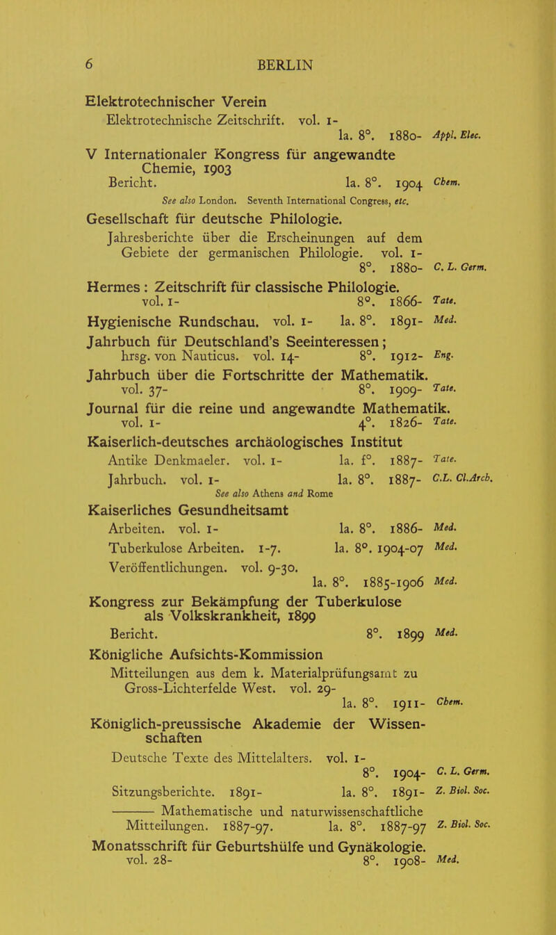 Elektrotechnischer Verein Elektrotechnische Zeitschrift. vol. l- la. 8°. 1880- Appl.Elec. V Internationaler Kongress fiir angewandte Chemie, 1903 Bericht. la. 8°. 1904 Cbm. See also London. Seventh International Congress, etc. Gesellschaft fur deutsche Philologie. Jahresberichte iiber die Erscheinungen auf dem Gebiete der germanischen Philologie. vol. i- 8°. 1880- C.L.Germ. Hermes: Zeitschrift fur classische Philologie. vol. I- 8°. 1866- ^ot*- Hygienische Rundschau, vol. i- la. 8°. 1891- Med. Jahrbuch fiir Deutschland's Seeinteressen; hrsg. von Nauticus. vol.14- 8°. 1912- Eng. Jahrbuch iiber die Fortschritte der Mathematik. vol. 37- 8°. 1909- Journal fiir die reine und angewandte Mathematik. vol. I- 4°. 1826- Kaiserlich-deutsches archaologisches Institut Antike Denkmaeler. vol. I- la. f°. 1887- Jahrbuch. vol. i- la. 8°. 1887- C.L. ciArcb. See also Athens and Rome Kaiserliches Gesundheitsamt Arbeit en. vol. I- la. 8°. 1886- Med. Tuberkulose Aibeiten. 1-7. la. 8°. 1904-07 Med. Verofientlichungen. vol. 9-30. la. 8°. 1885-1906 Med. Kongress zur Bekampfung der Tuberkulose als Volkskrankheit, 1899 Bericht. 8°. 1899 Mtd. Ktinigliche Aufsichts-Kommission Mitteilungen aus dem k. Materialpriifungsaiat zu Gross-Lichterfelde West. vol. 29- la. 8°. 1911- Cbtm. Koniglich-preussische Akademie der Wissen- schaften Deutsche Texte des Mittelalters. vol. I- 8°. 1904- C. L. Gtrm. Sitzungsberichte. 1891- la. 8°. 1891- Z.Biol. Sec. Mathematische und naturwissenschaftliche Mitteilungen. 1887-97. 1^- 8°. 1887-97 Z.Biol. Soc. Monatsschrift fiir Geburtshiilfe und Gynakologie. vol. 28- 8°. 1908- Med.