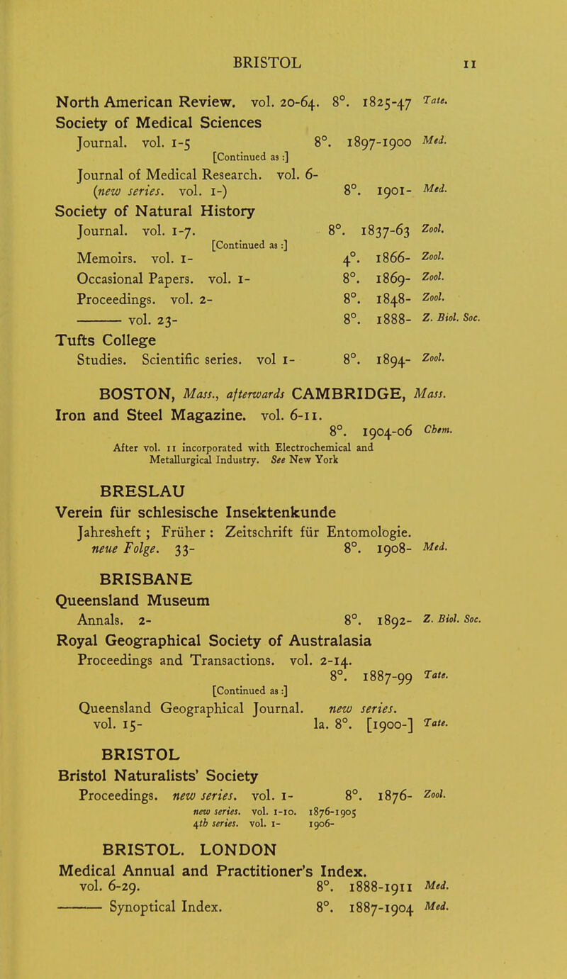 North American Review, vol. 20-64. 1825-47 Society of Medical Sciences Journal, vol. 1-5 8°. 1897-1900 ^<^- [Continued as :] Journal of Medical Research, vol. 6- (nezv series, vol. i-) 8°. 1901- Med. Society of Natural History Journal, vol. 1-7. 8*. 1837-63 Zool. [Continued ae:] Memoirs, vol. i- 4°. 1866- Zooi. Occasional Papers, vol. 1- 8°. 1869- Z'- Proceedings, vol. 2- 8°. 1848- ^ool. vol.23- 8°. 1888- Z.Biol. Sac. Tufts College Studies. Scientific series, vol I- 8°. 1894- Zool. BOSTON, Mass., afterwards CAMBRIDGE, Mass. Iron and Steel Magazine, vol. 6-11. 8°. 1904-06 Cbim. After vol. ii incorporated with Electrochemical and Metallurgical Industry. See New York BRESLAU Verein fiir schlesische Insektenkunde Jahresheft; Friiher : Zeitschrift fiir Entomologie. neue Folge. 33- 8°. 1908- Med. BRISBANE Queensland Museum Annals. 2- 8°. 1892- z. Biol. Soe. Royal Geographical Society of Australasia Proceedings and Transactions, vol. 2-14. 8°. 1887-99 [Continued as;] Queensland Geographical Journal. new series. vol. 15- la. 8°. [1900-] BRISTOL Bristol Naturalists' Society Proceedings, new series, vol. i- 8°. 1876- Zool. new series, vol. i-io. 1876-1905 \th series, vol. i- 1906- BRISTOL. LONDON Medical Annual and Practitioner's Index. vol. 6-29. 8°. 1888-I9II Med. Synoptical Index. 8. 1887-1904 Med.