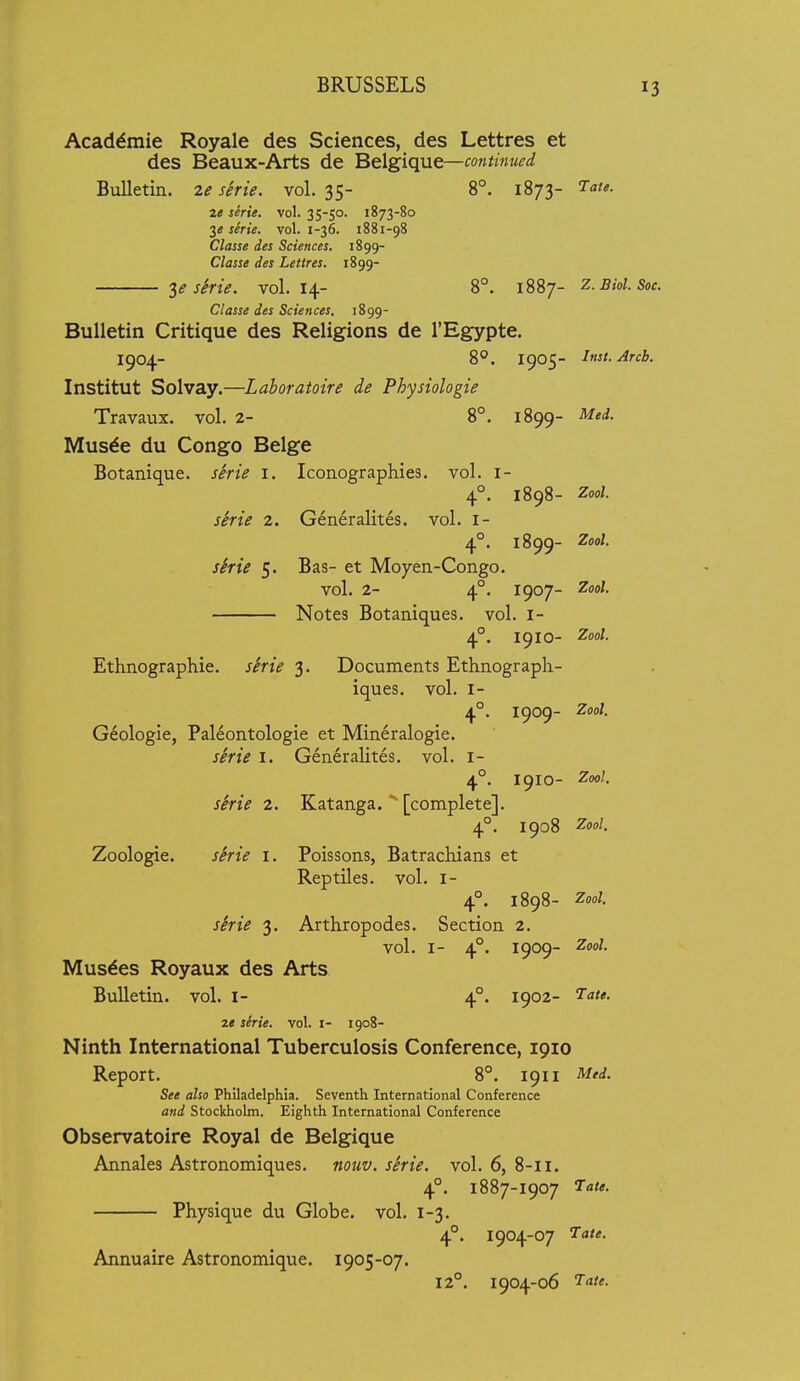 Academic Royale des Sciences, des Lettres et des Beaux-Arts de Belgique—mitinued Bulletin. 2e serie. vol. 35- 8°. 1873- ^^te. ze serie. vol. 35-50. 1873-80 3« serie. vol. 1-36. 1881-98 Classe des Sciences. 1899- Classe des Lettres. 1899- shie. vol.14- 8°. 1887- z.Biol.Soc. Classe des Sciences. 1899- BuUetin Critique des Religions de I'Egypte. 1904- 8°. 1905- Itist.Arcb. Institut Solvay.—Laboratoire de Physiologie Travaux. vol. 2- 8°. 1899- Med. Musde du Congo Beige Botanique. serie i. Iconographies, vol. i- 4°. 1898- Zool. skrie 2. Generalites. vol. l- 4°. 1899- Zool. sine 5. Bas- et Moyen-Congo. vol. 2- 4°. 1907- Zool. Notes Botaniques. vol. i- 4°. 1910- Zool. Ethnographic, serie 3. Documents Ethnograph- iques. vol. I- 4°. 1909- Zool. Geologic, Paleontologie et Mineralogie. shie I. Generalites. vol. i- 4°. 1910- Zool. sirie 2. Katanga.  [complete]. 4°. 1908 Zool. Zoologie. shie i. Poissons, Batrachians et Reptiles, vol. i- 4°. 1898- Zool. sirie 3. Arthropodes. Section 2, vol. I- 4°. 1909- 2ool. Musdes Royaux des Arts Bulletin, vol. i- 4°. 1902- 2« serie. vol. i- 1908- Ninth International Tuberculosis Conference, 1910 Report. 8°. 1911 Med. See also Philadelphia. Seventh International Conference and Stockholm. Eighth International Conference Observatoire Royal de Belgique Annales Astronomiqucs. nouv. serie. vol. 6, 8-11. 4°. 1887-1907 J^ale. Physique du Globe, vol. 1-3. 4°. 1904-07 ^at*- Annuaire Astronomique. 1905-07. 12°. 1904-06