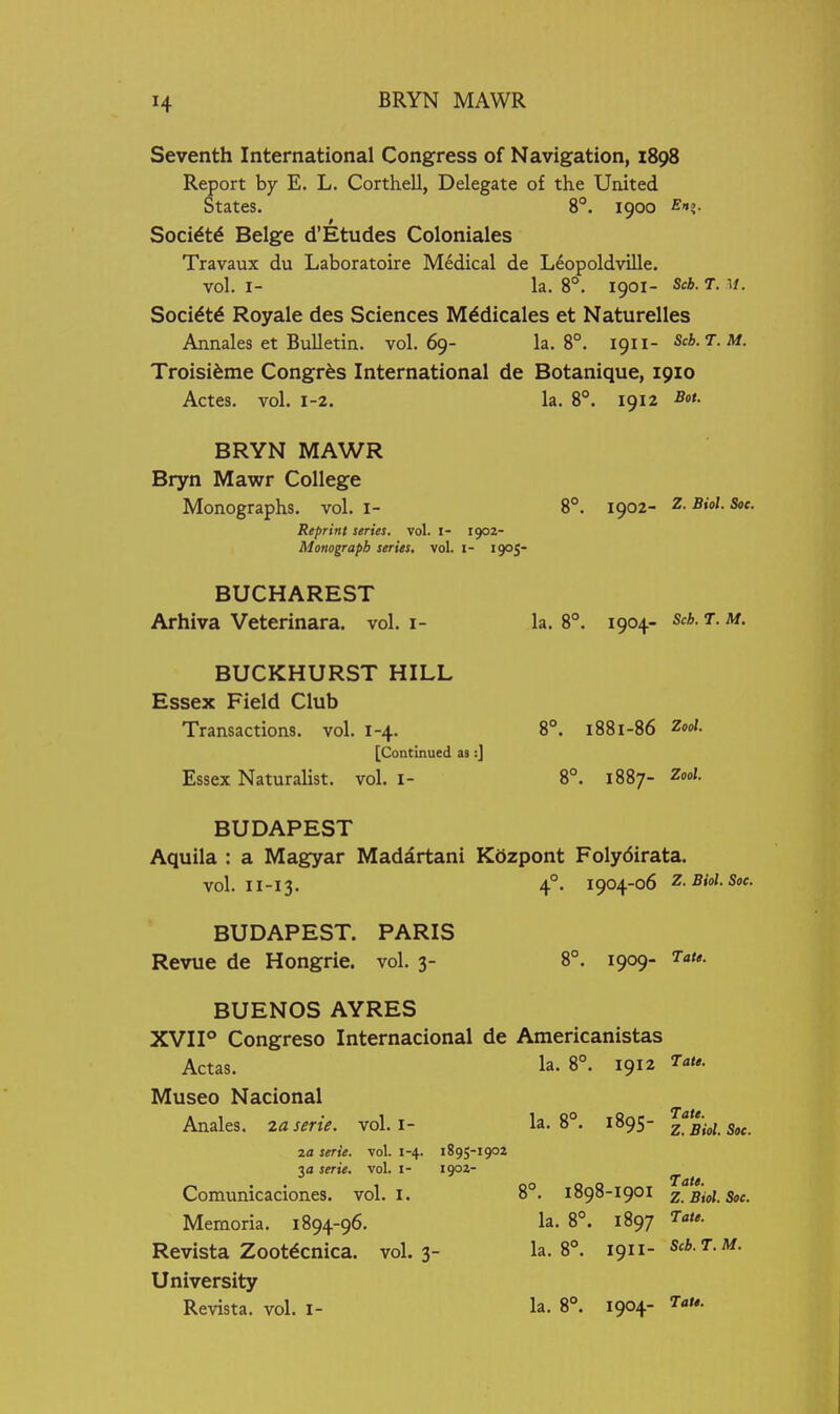 BRYN MAWR Seventh International Congress of Navigation, 1898 Report by E. L. Corthell, Delegate of the United States. 8°. 1900 fif?- Socidtd Beige d'Etudes Coloniales Travaux du Laboratoire Medical de L6opoldville. vol. I- la. 8°. 1901- Scb. T. u. Soci^td Royale des Sciences M^dicales et Naturelles Annales et Bulletin, vol.69- la. 8°. 1911- Scb.T.M. Troisi^me Congr^s International de Botanique, 1910 Actes. vol. 1-2. la. 8°. 1912 Sot. BRYN MAWR Bryn Mawr College Monographs, vol. I- 8°. 1902- Z. Biol. Soc. Reprint series, vol. i- 1902- Monograpb series, vol. i- 1905- BUCHAREST Arhiva Veterinara. vol. i- la. 8°. 1904- Sch. t. m. BUCKHURST HILL Essex Field Club Transactions, vol. 1-4. 8°. 1881-86 2o<A. [Continued as:] Essex Naturalist, vol. i- 8°. 1887- Zoo/. BUDAPEST Aquila : a Magyar Madartani Kdzpont Folydirata. vol. II-I3. 4°. 1904-06 2. Biol. Soc. BUDAPEST. PARIS Revue de Hongrie. vol. 3- 8°. 1909- BUENOS AYRES XVII° Congreso Internacional de Americanistas Actas. la. 8°. 1912 ^^u. Museo Nacional Anales. zaserie. vol. i- la. 8°. 1895- 2. Bid. Soc. 2a serie. vol. 1-4. 1895-1902 3a serie. vol. i- 1902- ^ ^ Comunicaciones. vol. i. 8°. 1898-1901 z. Biol. Soc. Memoria. 1894-96. la. 8°. 1897 Tate. Revista Zoot^cnica. vol.3- la. 8°. ign- Scb.T.M. University Revista. vol. l- la. 8°. 1904- Tat,.