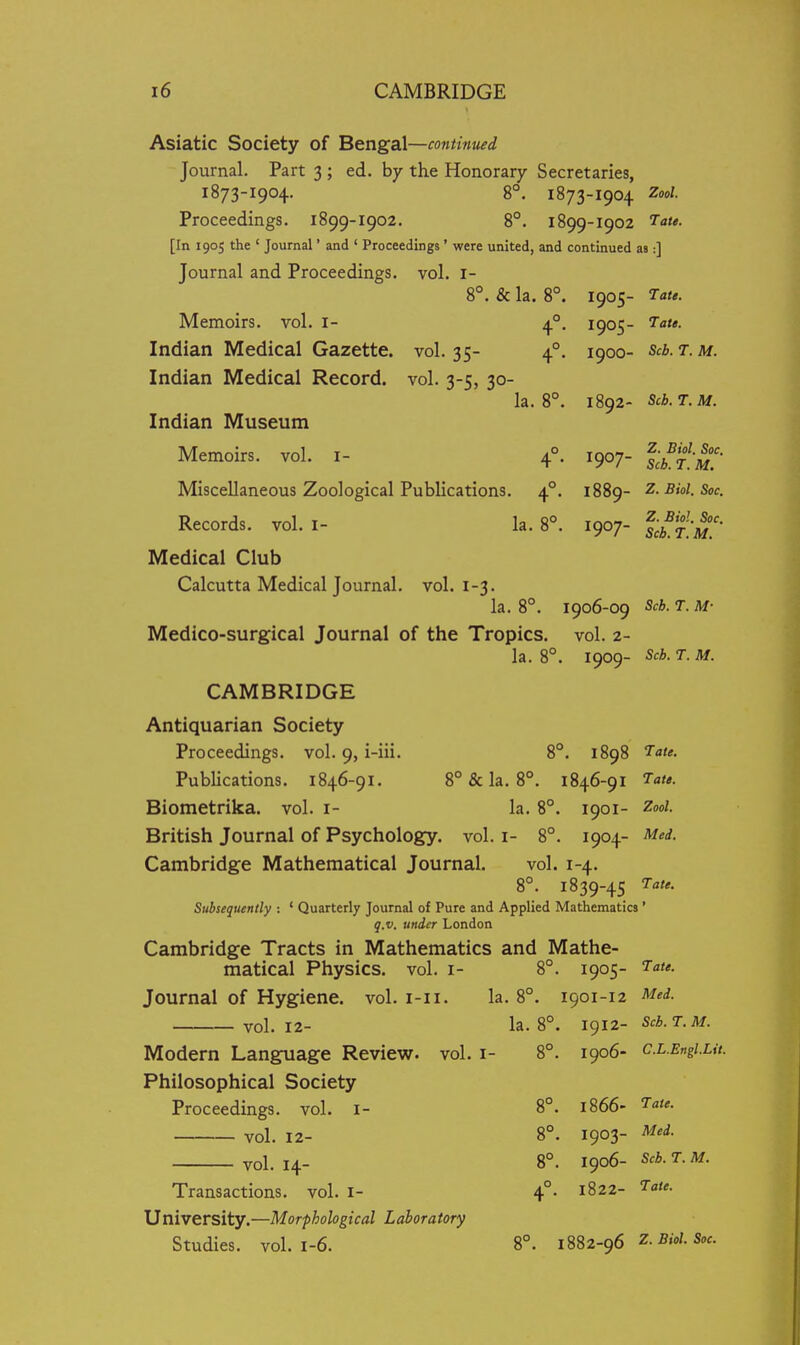 Asiatic Society of Bengal—continued Journal. Part 3 ; ed. by the Honorary Secretaries, 1873-1904. 8°. 1873-1904 Zool. Proceedings. 1899-1902. 8°. 1899-1902 7ate. [In 1905 the ' Journal' and ' Proceedings ' were united, and continued as :] Journal and Proceedings, vol. i- 8°. & la. 8°. 1905- Tate. Memoirs, vol. I- 4°. 1905- Tate. Indian Medical Gazette, vol. 35- 4°. 1900- Scb. t. m. Indian Medical Record, vol. 3-5, 30- la. 8°. 1892- Scb.T.M. Indian Museum Memoirs, vol. i- 4°. 1907- Miscellaneous Zoological Publications. 4°. 1889- Z.Bkl.Soc. Records, vol. i- la. 8°. 1907- scLj;^'' Medical Club Calcutta Medical Journal, vol. 1-3. la. 8°. 1906-09 Scb. T. M- Medico-surgical Journal of the Tropics, vol. 2- la. 8°. 1909- Scb. T. M. CAMBRIDGE Antiquarian Society Proceedings, vol. 9, i-iii. 8°. 1898 Tate. Publications. 1846-91. 8° & la. 8°. 1846-91 Tate. Biometrika. vol. i- la. 8°. 1901- Zooi. British Journal of Psychology, vol. i- 8°. 1904- Med. Cambridge Mathematical Journal. vol. 1-4. 8°. 1839-45 Tate. Subsequently : ' Quarterly Journal of Pure and Applied Mathematics' q.v. under London Cambridge Tracts in Mathematics and Mathe- matical Physics, vol. I- 8°. 1905- Tate. Journal of Hygiene, vol. i-ii. la. 8°. 1901-12 Med. vol.12- la. 8°. 1^12- Scb.T.M. Modern Language Review, vol. i- 8°. 1906- c.L.Engiut. Philosophical Society Proceedings, vol. i- 8°. 1866- Tate. vol. 12- 8°. 1903- Med. vol.14- 8°. 1^06- Scb.T.M. Transactions, vol. i- 4°. 1822- Tate. University.—Morphological Laboratory Studies, vol. 1-6. 8°. m2-g6 z-sioi.soc.