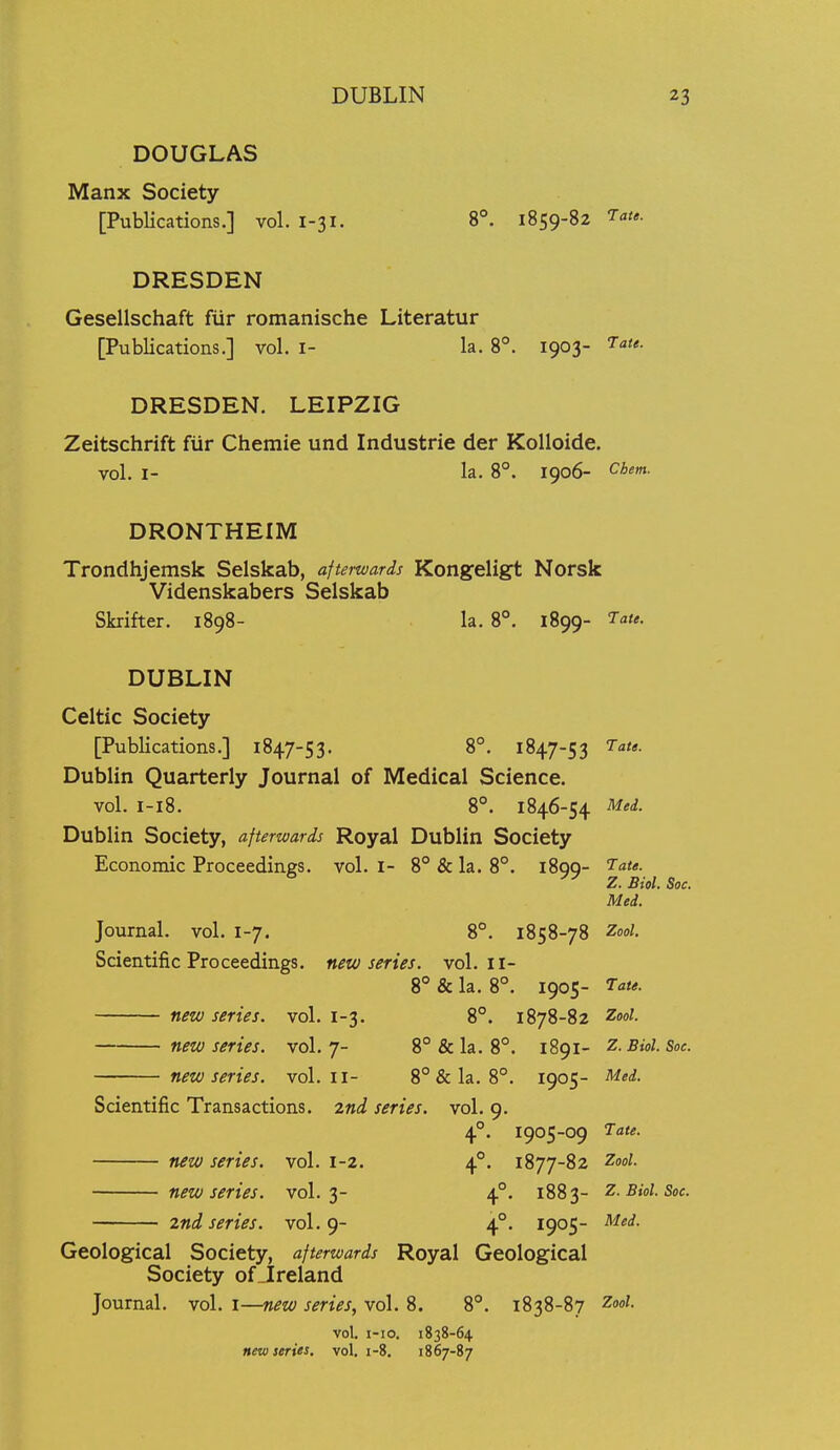 DOUGLAS Manx Society [PubUcations.] vol. 1-31. 8*. 1859-82 7<i<«. DRESDEN Gesellschaft fur romanische Literatur [Publications.] vol. i- la. 8°. 1903- 5-a<*. DRESDEN. LEIPZIG Zeitschrift fiir Chemie und Industrie der KoUoide. vol. I- la. 8°. 1906- Chem. DRONTHEIM Trondhjemsk Selskab, afterwards Kongeligt Norsk Videnskabers Selskab Skrifter. 1898- la. 8°. 1899- T^te. DUBLIN Celtic Society [Publications.] 1847-53. 8°. 1847-53 Tate. Dublin Quarterly Journal of Medical Science. vol. I-18. 8°. 1846-54 Med. Dublin Society, afterwards Royal Dublin Society Economic Proceedings, vol. I- 8° & la. 8°. iSgq- Tate. Z. Biol. Soc. Med. Journal, vol. 1-7. 8°. 1858-78 Zool. Scientific Proceedings, new series, vol. II- 8 & la. 8°. 1905- Tate. new series, vol. 1-3. 8°. 1878-82 ^ol. new series, vol.7- 8°&la. 8°. 1891- Z.Biol. Soc. new series, vol.11- 8° & la. 8°. 1905- Mei. Scientific Transactions, zni series, vol. 9. 4°. 1905-09 Tate. new series, vol. 1-2. 4°. 1877-82 ^ool. new series, vol.3- 4°. 1883- Z.Biol. Soc. 2nd series, vol.9- 4°. 1905- Med. Geological Society, afterwards Royal Geological Society of_Ireland Journal, vol. i—new series, vol. 8. 8°. 1838-87 2ool. vol. i-io. 1838-64 new series, vol, 1-8. 1867-87