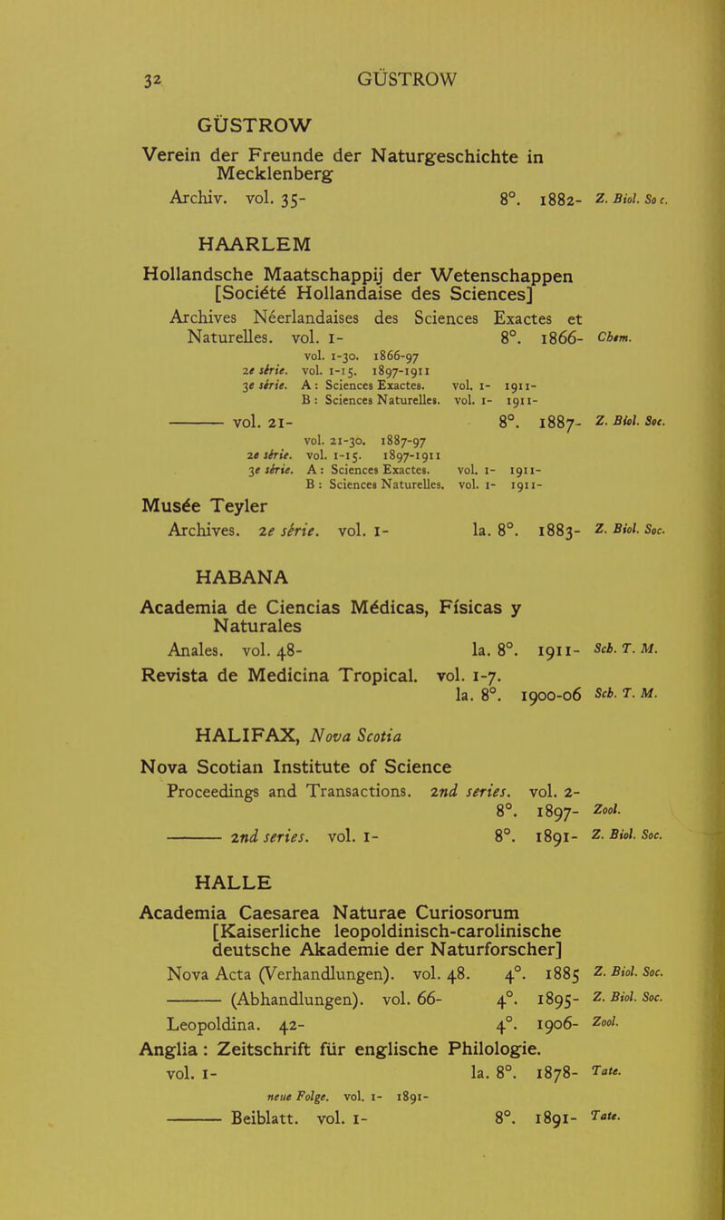 GUSTROW Verein der Freunde der Naturgeschichte in Mecklenberg Archiv. vol.35- 8°. 1882- z.Bioi.Soc. HAARLEM Hollandsche Maatschappij der Wetenschappen [Socidtd HoUandaise des Sciences] Archives Neerlandaises des Sciences Exactes et Naturelles. vol. i- 8°. 1866- cb,m. vol. 1-30. 1866-97 ie strie. vol. 1-15. 1897-1911 2* shie. A: Sciences Exactes. vol. i- 1911- B: Sciences Naturelles. vol. i- 1911- vol.21- 8°. 1887- Z.Bioi.Soc. vol. 21-30. 1887-97 it slrie. vol. 1-15. 1897-1911 shie. A: Sciences Exactes. vol. i- 1911- B: Sciences Naturelles. vol. i- 1911- Musde Teyler Archives. 2e serie. vol. i- la. 8°. 1883- z. Biol. Soc. HABANA Academia de Ciencias Mddicas, Ffsicas y Natu rales Anales. vol.48- la. 8°. 1911- Scb.T.M. Revista de Medicina Tropical, vol. 1-7. la. 8°. 1900-06 Scb. T. M. HALIFAX, Nova Scotia Nova Scotian Institute of Science Proceedings and Transactions. 2nd series, vol. 2- 8°. 1897- Zool. 2ni series, vol. I- 8°. 1891- z. Biol. Soc HALLE Academia Caesarea Naturae Curiosorum [Kaiserliche leopoldinisch-carolinische deutsche Akademie der Naturforscher] Nova Acta (Verhandlungen). vol.48. 4°. 1885 Z.Bioi.Soc. (Abhandlungen). vol.66- 4°. 1895- z.Bioi.Soc. Leopoldina. 42- 4°. 1906- Zool. Anglia: Zeitschrift fiir englische Philologie. vol. I- la. 8°. 1878- Tate, neiie Folge. vol. i- 1891- Beiblatt. vol. i- 8°. 1891- Tau.