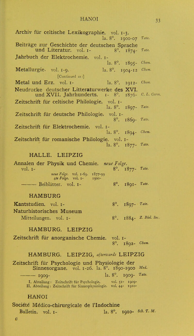 Archiv fiir celtische Lexikographie. vol, 1-3. la. 8°. 1900-07 ^atf- Beitrage zur Geschichte der deutschen Sprache und Literatur, vol. i- 8°. 1874- Jahrbuch der Elektrochemie. vol. i- la. 8°. 1895- Chem. Metallurgie. vol. 1-9. la, 8°. 1904-12 chem. [Continued as:] Metal und Erz. vol. i- la, 8°. 1912- cbem. Neudrucke deutscher Litteraturwerke des XVI. und XVII. Jahrhunderts, i- 8°. 1876- c.L.c^rm. Zeitschrift ftir celtische Philologie. vol. i- la. 8°. 1897- Zeitschrift fiir deutsche Philologie. vol. i- 8°. 1869- 7a<e. Zeitschrift fur Elektrochemie. vol. i- la, 8°. 1894- Chem. Zeitschrift fiir romanische Philologie, vol. i- la, 8°, 1877- 7ate. HALLE. LEIPZIG Annalen der Physik und Chemie. neue Folge. vol. I- 8°. 1877- neue Folge. vol. 1-69. 1877-99 ifte Folge. vol. i- 1^00- Beiblatter. vol. I- 8°. 1891- HAMBURG Kantstudien. vol. i- 8°. 1897- Naturhistorisches Museum Mitteilungen. vol. i- 8°. 1884- Biol. Soc. HAMBURG. LEIPZIG Zeitschrift fiir anorganische Chemie. vol. i- 8°. 1892- Chem. HAMBURG. LEIPZIG, afterwards LEIPZIG Zeitschrift fiir Psychologie und Physiologie der Sinnesorgane. vol. 1-26. la. 8°. 1890-1900 Med. 1909- la. 8°. 1909- ^-a/*. I. Abteilung: Zeitschrift fiir Psychologie. vol.51- 1909- II. Abteilung: Zeitschrift fiir Sinnesphysiologie. vol.44- 1910- HANOI Socidt^ Mddico-chirurgicale de I'lndochine Bulletin, vol. i- la. 8°, 1910- Scb. T. M.