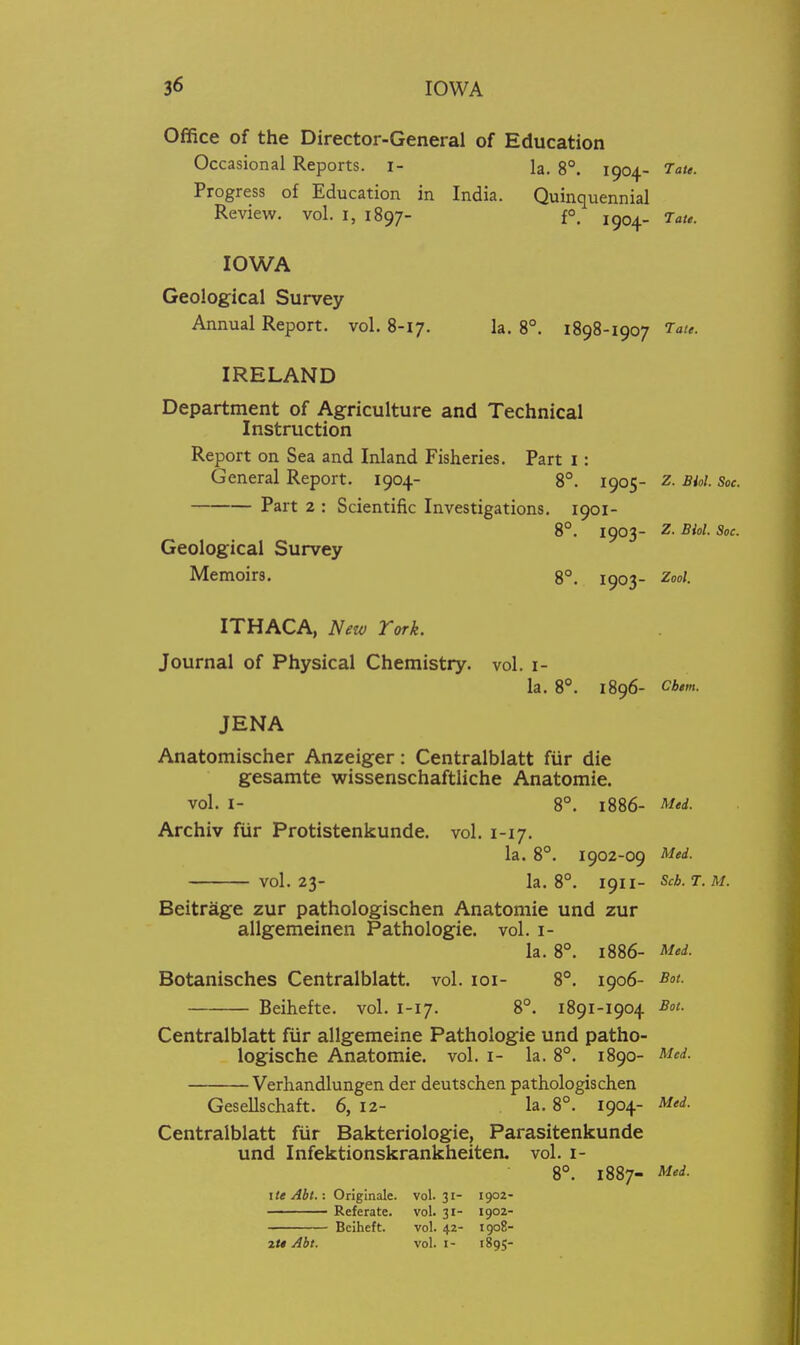 Office of the Director-General of Education Occasional Reports, i- la. 8°. 1904. Tau. Progress of Education in India. Quinquennial Review, vol. i, 1897- f°, 1904. Tau. IOWA Geological Survey Annual Report, vol. 8-17. la. 8°. 1898-1907 Tate. IRELAND Department of Agriculture and Technical Instruction Report on Sea and Inland Fisheries. Part i: General Report. 1904- 8°. 1905- z. Biol. Soc. Part 2 : Scientific Investigations. 1901- 8°. 1903- Z. Biol. Soc. Geological Survey Memoirs. 8°. 1903- Zool. ITHACA, New Tork. Journal of Physical Chemistry, vol. i- la. 8**. 1896- Cb,m. JENA Anatomischer Anzeiger: Centralblatt fiir die gesamte wissenschaftliche Anatomie. vol. I- 8°. 1886- Med. Archiv fiir Protistenkunde. vol. 1-17. la. 8°. 1902-09 Med. vol.23- la. 8°. 1911- Scb.T.M. Beitrage zur pathologischen Anatomie und zur allgemeinen Pathologie. vol. i- la. 8°. 1886- Med. Botanisches Centralblatt. vol. loi- 8°. 1906- Bot. Beihefte. vol. 1-17. 8°. 1891-1904 Sot. Centralblatt fiir allgemeine Pathologie und patho- logische Anatomie. vol. i- la. 8°. 1890- Med. Verhandlungen der deutschen pathologischen Gesellschaft. 6, 12- la. 8°. 1904- Med. Centralblatt fiir Bakteriologie, Parasitenkunde und Infektionskrankheiten. vol. i- 8°. 1887- Med. ite Abt.: Onginale. vol.31- 1902- ■ Referate. vol. 31- 1902- Bciheft. vol. 42- 1908- 2<« Abt. vol. I- 1895-