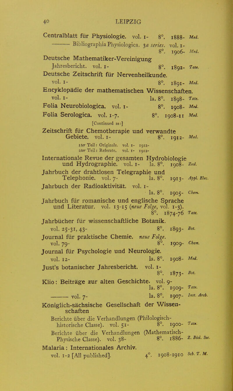 Centralblatt fiir Physiologic, vol. i- 8°. 1888- Med. BibliographiaPhysiologica. series, vol, i- 8°. 1906- Med. Deutsche Mathematiker-Vereinigung Jahresbericht. vol. i- 8°. 1892- 7ate. Deutsche Zeitschrift fur Nervenheilkunde. vol. I- 8°. 1891- Med. Encyklopadie der mathematischen Wissenschaften. vol. I- la. 8°. 1898- 'Tate. Folia Neurobiologica. vol. i- 8°. 1908- Med. Folia Serologica. vol. 1-7. 8°. 1908-11 Med. [Continued as:] Zeitschrift fiir Chemotherapie und verwandte Gebiete. vol. i- 8°. 1912- Med. »«• Teil: Originale. vol. i- 1912- 2*«r Teil: Referatc. vol. I- 1912- Internationale Revue der gesamten Hydrobiologie und Hydrographie. vol. i- la. 8°. 1908- Zooi. Jahrbuch der drahtlosen Telegraphic und Telephonie. vol.7- la. 8°. 1913- Appi.Etec. Jahrbuch der Radioaktivitit. vol. i- la. 8°. 1905- Cbem. Jahrbuch fiir romanische und englische Sprache und Literatur. vol. 13-15 (neue Folge, vol. 1-3). 8°. 1874-76 Tate. Jahrbiicher fiir wissenschaftliche Botanik. vol. 25-31, 43- 8°. 1893- Bot. Journal fiir praktische Chemie. neue Folge. vol. 79- 8°. 1909- Cbem. Journal fiir Psychologic und Neurologic. vol. 12- la. 8°. 1908- Med. Just's botanischer Jahresbericht. vol. i- 8°. 1873- Bot. Klio: Beitragc zur alten Geschichte. vol. 9- la. 8°. 1909- 7<j/^. vol. 7- la. 8°. 1907- ^'t- Arcb. Ktiniglich-sachsische Gesellschaft der Wissen- schaften Berichte iiber die Verhandlungen (Philologisch- historische Classe). vol. 51- 8°. 1900- Tate. Berichte uber die Verhandlungen (Mathematisch- Physische Classe). vol.38- 8°. m6- Z-Bid. Soe. Malaria: Internationales Archiv. vol. 1-2 [All published]. 4°. 1908-1910 Scb. T. M. i