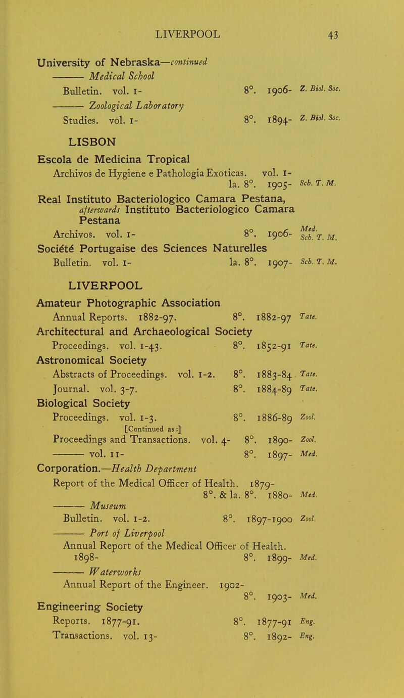 University of Nebraska—continued Medical School BuUetin. vol. I- 8°. igo6- Z. Biol. Soc. Zoological Laboratory Studies, vol.1- 8°. iSg^. Z.Biol. Soc. LISBON Escola de Medicina Tropical Archives de Hygiene e PathologiaExoticas. vol. i- la. 8°. 1905- Sch. T. M. Real Instituto Bacteriologico Camara Pestana, afterwards Instituto Bacteriologico Camara Pestana Archivos. vol. i- 8°. 1906- j ^ Soci^t^ Portugaise des Sciences Naturelles Bulletin, vol. I- la. 8°. 1907- Sch. T. M. LIVERPOOL Amateur Photographic Association Annual Reports. 1882-97. 8°. 1882-97 Architectural and Archaeological Society Proceedings, vol. 1-43. 8°. 1852-91 Astronomical Society Abstracts of Proceedings, vol. 1-2. 8°. 1883-84 Tate. Journal, vol. 3-7. 8°. 1884-89 7ate. Biological Society Proceedings, vol. 1-3. 8°. 1886-89 [Continued as:] Proceedings and Transactions, vol. 4- 8°. 1890- Zool. vol. II- 8°. 1897- Corporation.—Health Department Report of the Medical Officer of Health. 1879- 8°. & la. 8°. 1880- Med. Museum Bulletin, vol. 1-2. 8°. 1897-1900 Zool. Port of Liverpool Annual Report of the Medical Officer of Health. 1898- 8°. 1899- Med. Waterworks Annual Report of the Engineer. 1902- 8°. 1903- Med. Engineering Society Reports. 1877-91. 8°. 1877-91 Eng. Transactions, vol. 13- 8°. 1892- Eng.