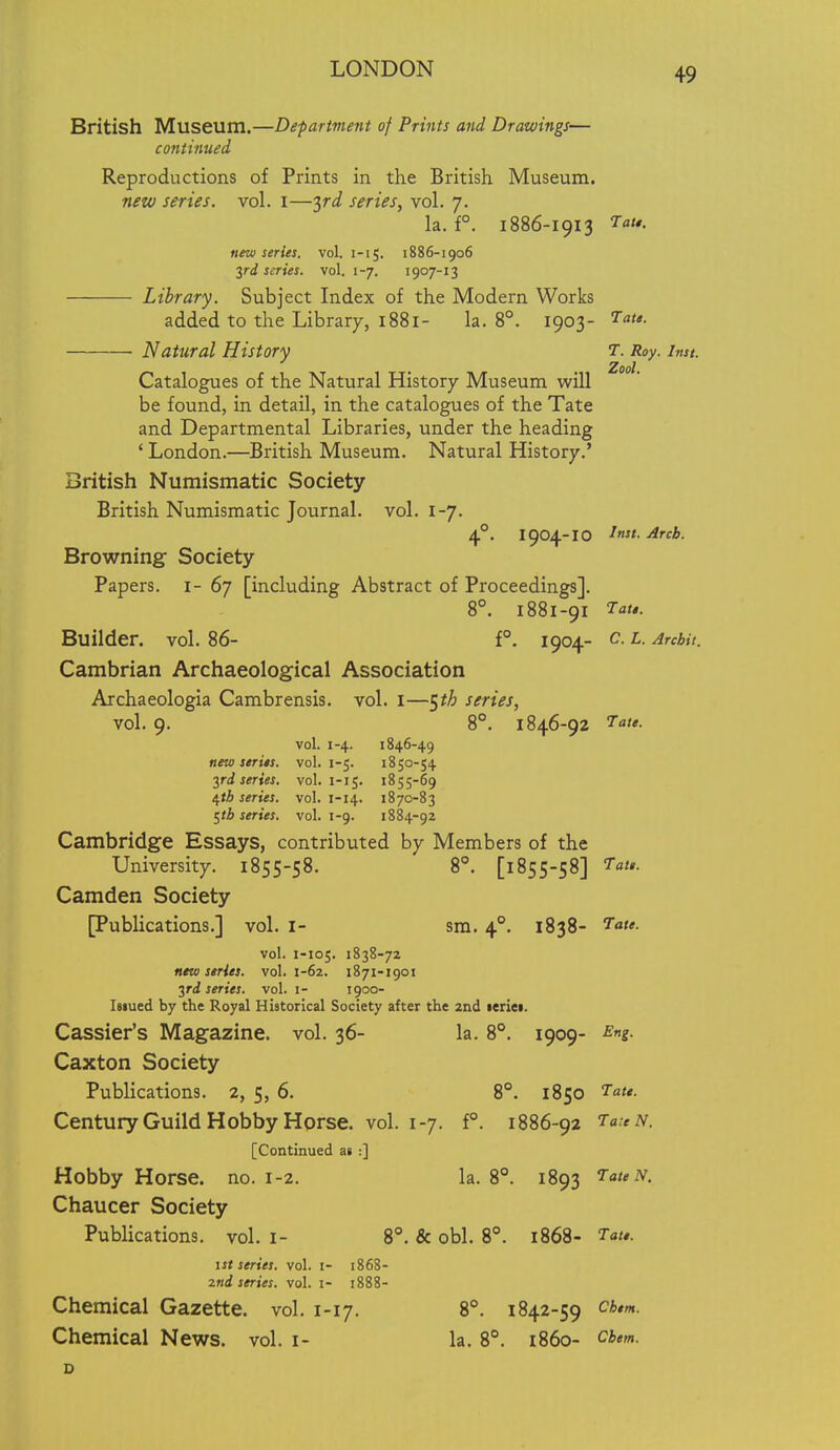 British Museum.—Department of Prints and Drawings— continued Reproductions of Prints in the British Museum. new series, vol. I—3rJ series, vol. 7. la. f°. 1886-1913 7. new series, vol. i-ij. 1886-1906 yd scries, vol. 1-7. 1907-13 Library. Subject Index of the Modern Works added to the Library, 1881- la. 8°. 1903- ^f*- ■ Natural History 1. Roy. Inst. Catalogues of the Natural History Museum will be found, in detail, in the catalogues of the Tate and Departmental Libraries, under the heading ' London.—British Museum. Natural History.' British Numismatic Society British Numismatic Journal, vol. 1-7. 4. 1904-10 ^f - Arcb. Browning Society Papers, i- 67 [including Abstract of Proceedings]. 8°. 1881-91 'Tate. Builder, vol. 86- f°. 1904- c. l. Arcbit. Cambrian Archaeological Association Archaeologia Cambrensis. vol. i—^th series, vol. 9. 8°. 1846-92 7-<j/<r. vol. 1-4. 1846-49 new series, vol. 1-5. 1850-54 yd series, vol. 1-15. 1855-69 4*^ series, vol. 1-14. 1870-83 t^tb series, vol. 1-9. 1884-92 Cambridge Essays, contributed by Members of the University. 1855-58. 8°. [1855-58] ^Ta/*. Camden Society [Publications.] vol. I- am. 4°, 1838- vol. 1-105. 1838-72 new series, vol. 1-62. 1871-1901 yd series, vol. i- 1900- Isiued by the Royal Historical Society after the 2nd leriei. Cassier's Magazine, vol. 36- la. 8°. 1909- ^ng. Caxton Society Publications. 2, 5, 6. 8°. 1850 '^a- Century Guild Hobby Horse, vol. 1-7. f°. 1886-92 TaeN. [Continued a» :] Hobby Horse, no. 1-2. la. 8°. 1893 'TateN. Chaucer Society Publications, vol. 1- 8. & obi. 8°. 1868- Tat*. ist series, vol. i- 1868- 2nd series, vol. i- 1888- Chemical Gazette, vol. 1-17. 8°. 1842-59 cim. Chemical News. vol. i- la. 8°. i860- cbem.