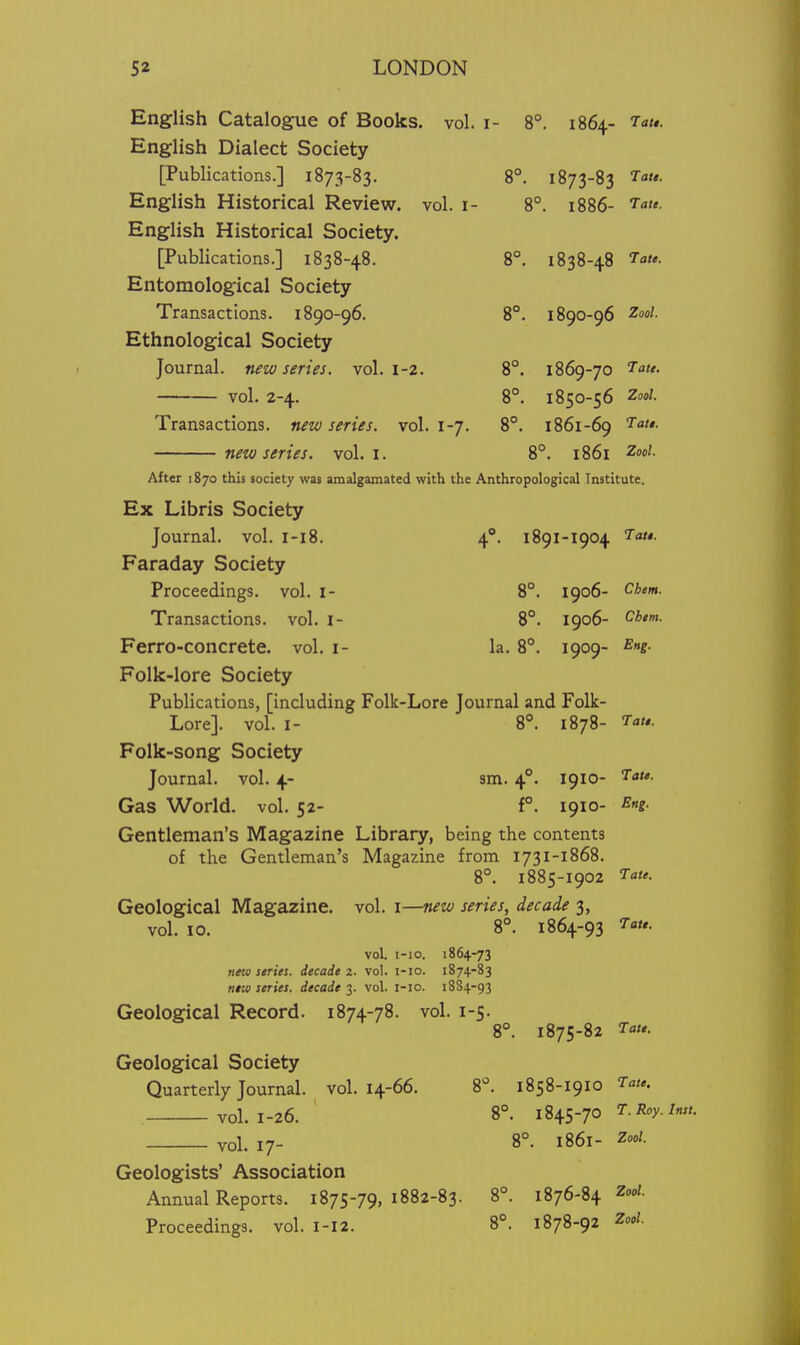 Chem. Chtm. 52 LONDON English Catalogue of Books, vol. i- 8°. 1864- latt. English Dialect Society [Publications.] 1873-83. 8°. 1873-83 7a«*. English Historical Review, vol. i- 8°. 1886- English Historical Society. [Publications.] 1838-48. 8°. 1838-48 Taf- Entomological Society Transactions. 1890-96. 8°. 1890-96 '^o^- Ethnological Society Journal, new series, vol. i-2. 8°. 1869-70 '^u. vol. 2-4. 8°. 1850-56 2ool. Transactions, new series, vol. 1-7. 8°. 1861-69 new series, vol. i. 8°. 1861 ^o*'- After 1870 this society was amalgamated with the Anthropological Institute. Ex Libris Society Journal, vol. r-i8. 4°. 1891-1904 '^<'- Faraday Society Proceedings, vol. i- 8°. 1906- Transactions. vol. i- 8°. 1906- Ferro-concrete. vol. i- la. 8°. 1909- Folk-lore Society Publications, [including Folk-Lore Journal and Folk- Lore]. vol. I- 8°. 1878- T- Folk-song Society Journal, vol. 4- sm. 4°. 1910- '^»*»- Gas World, vol. 52- f°. 1910- Eng. Gentleman's Magazine Library, being the contents of the Gentleman's Magazine from 1731-1868. 8°. 1885-1902 ^ac- Geological Magazine, vol. i—new series, decade 3, vol. 10. 8°. 1864-93 T'^t,. vol i-io. 1864-73 new strict, decade 2. vol. i-io. 1874-83 nrw series, decade 3. vol. l-io. 1884-93 Geological Record. 1874-78. vol. 1-5. 8°. 1875-82 Geological Society Quarterly Journal, vol. 14-66. 8^. 1858-1910 vol. 1-26. 8°. 1845-70 7. vol. 17- 8°. 1861- Zool. Geologists' Association Annual Reports. 1875-79, 1882-83. 8°. 1876-84 Zoo/. Proceedings, vol. 1-I2. 8°. 1878-92 Zool.