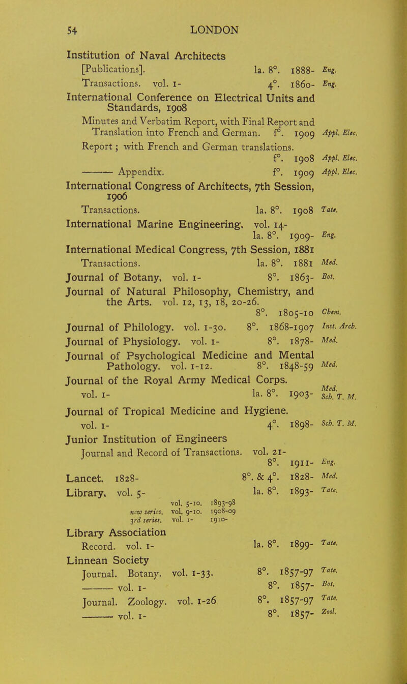 Institution of Naval Architects [Publications]. la. 8°. 1888- Sng. Transactions, vol. i- 4°. i860- ^»g- International Conference on Electrical Units and Standards, 1908 Minutes and Verbatim Report, with Final Report and Translation into French and German. f°. 1909 ^Ppl- EUc Report; with French and German translations. f°. 1908 Afpl.EUe. Appendix. f°. 1909 ^ppi- EUc International Congress of Architects, 7th Session, 1906 Transactions. la. 8°. 1908 T'*- International Marine Engineering, vol. 14- la. 8°. 1909- Eng. International Medical Congress, 7th Session, 1881 Transactions. la. 8°. 1881 Mod. Journal of Botany, vol. i- 8°. 1863- Sot. Journal of Natural Philosophy, Chemistry, and the Arts, vol. 12, 13, 18, 20-26. 8°. 1805-10 Cbem. Journal of Philology, vol. 1-30. 8°. 1868-1907 ^reb. Journal of Physiology, vol. i- 8°. 1878- ^ed. Journal of Psychological Medicine and Mental Pathology, vol. 1-12. 8°. 1848-59 Med. Journal of the Royal Army Medical Corps. , 1 00 Med. vol. I- la. 8 . 1903- scb. T. M. Journal of Tropical Medicine and Hygiene. vol. I- 4°. 1898- S'b. T. M. Junior Institution of Engineers Journal and Record of Transactions, vol. 21- 8°. 1911- Eng. Lancet. 1828- 8°. & 4°. 1828- Med. Library, vol.5- la. 8°. 1893- i'^- vol. 5-10. 1893-98 new series, vol. g-io. 1908-09 yd series, vol. i- 1910- Library Association Record, vol. I- la. 8°. 1899- T''- Linnean Society Journal. Botany, vol. 1-33. 8°. 1857-97 ^.te. vol. I- 8°. 1857- Bot. Journal. Zoology, vol. 1-26 8°. 1857-97 Tat,. vol. I- 8^ 1857- Zool.