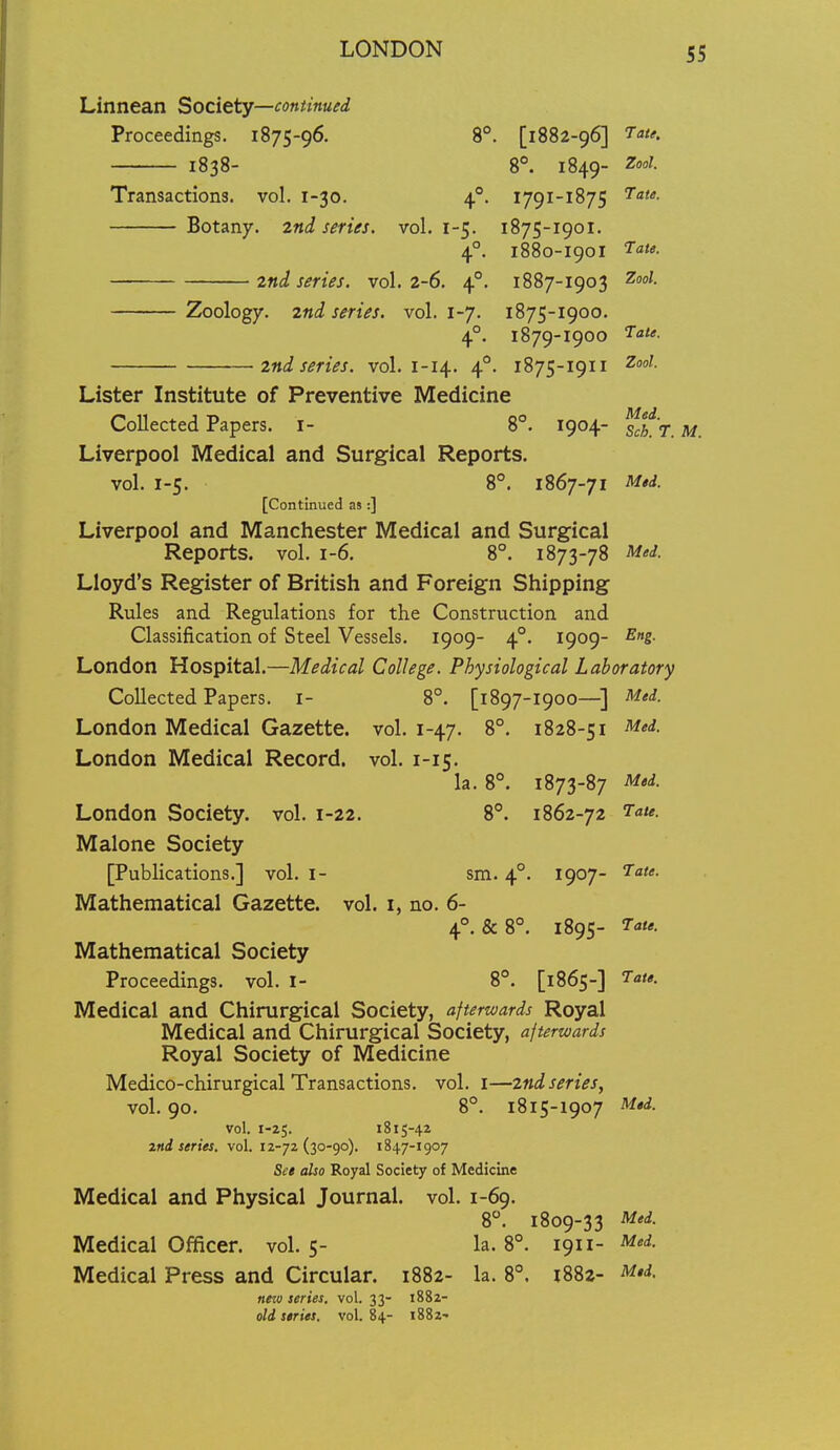 Linnean Society—continued Proceedings. 1875-96. 8°. [1882-96] I'ate. 1838- 8°. 1849- Zoot- Transactions, vol. 1-30. 4®. 1791-1875 Botany. 2nd series, vol. 1-5. 1875-1901. 4°. 1880-1901 2nd series, vol. 2-6. 4°. 1887-1903 2:00/. Zoology. 2nd series, vol. 1-7. 1875-1900. 4°. 1879-1900 2nd series, vol. 1-14. 4°. 1875-1911 ^<'^- Lister Institute of Preventive Medicine Collected Papers, i- 8°. 1904- ^^'t ^ Liverpool Medical and Surgical Reports. vol. 1-5. 8°. 1867-71 M,d. [Continued as:] Liverpool and Manchester Medical and Surgical Reports, vol. 1-6. 8°. 1873-78 Mti. Lloyd's Register of British and Foreign Shipping Rules and Regulations for the Construction and Classification of Steel Vessels. 1909- 4°. 1909- Eng. London Hospital.—Medical College. Physiological Laboratory Collected Papers, i- 8°. [1897-1900—] ^'^'d- London Medical Gazette, vol. 1-47. 8°. 1828-51 ^i- London Medical Record, vol. 1-15. la. 8°. 1873-87 Med. London Society, vol. 1-22. 8°. 1862-72 ^^^f- Malone Society [Publications.] vol. i- sm. 4°. 1907- ^-a^. Mathematical Gazette, vol. i, no. 6- 4°. &8°. 1895- Tate. Mathematical Society Proceedings, vol. I- 8*. [1865-] J^'*- Medical and Chirurgical Society, afterwards Royal Medical and Chirurgical Society, afterwards Royal Society of Medicine Medico-chirurgical Transactions, vol. i—2nd series, vol. 90. 8°. 1815-1907 Mtd. vol. 1-25. 1815-42 znd series, vol. 12-72(30-90). 1847-1907 Set also Royal Society of Medicine Medical and Physical Journal, vol. 1-69. 8. 1809-33 Med. Medical Officer, vol. 5- la. 8°. 1911- Med. Medical Press and Circular. 1882- la. 8°. 1882- M,d. new series, vol. 33- 1882- old series, vol. 84- 1882-