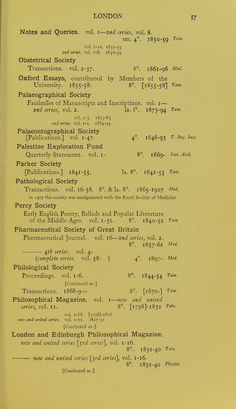 Notes and Queries, vol. i—znd series, vol. 8. sm. 4°. 1850-59 ^a'- vol. I-I2. 1850-55 zndstrUs. vol, i-8. 1856-59 Obstetrical Society Transactions, vol. 2-37. 8°. 1861-96 M'^- Oxford Essays, contributed by Members of the University. 1855-58. 8°. [1855-58] ^<«<- Palaeographical Society Facsimiles of Manuscripts and Inscriptions, vol. I— 2nd, series, vol. 2. la. f°. 1873-94 ^a/o. vol. 1-3. 1873-83 2tid series, vol. 1-2. 1884-94 Palaeontographical Society [Publications.] vol. 1-47. 4°. 1848-93 7. Roy. Inst. Palestine Exploration Fund Quarterly Statement, vol. I- 8°. 1869- hut. Arch. Parker Society [Publications.] 1841-55. la. 8°. 1841-55 Tate. Pathological Society Transactions, vol. 16-58. 8°. & la. 8°. 1865-1907 Mei. In 1907 this society was amalgamated with the Royal Society of Medicine Percy Society Early English Poetry, Ballads and Popular Literature of the Middle Ages. vol. I-31. 8°. 1840-52 Tate. Pharmaceutical Society of Great Britain Pharmaceutical Journal, vol. 16—2nd series, vol. 2. 8°. 1857-61 Med. \th series, vol. 4- {complete series, vol.58- ) 4°. 1897- Mei. Philological Society Proceedings, vol. 1-6. 8°. 1844-54 Tat*. [Continued as :] Transactions. 1868-9— 8°. [1870-] Tate. Philosophical Magazine, vol. i—new and united series, xo\. 11. 8°. [i798]-i832 Tate. vol. 1-68. [1798J-1826 new and united series, vol. i-ii. 1827-32 [Continued as:] London and Edinburgh Philosophical Magazine. new and united series [^rd series'], vol. 1-16. 8°. 1832-40 Tate. new and united series [^rd series'], vol. l-l6. 8°. 1832-40 Physia. [Continued as:]