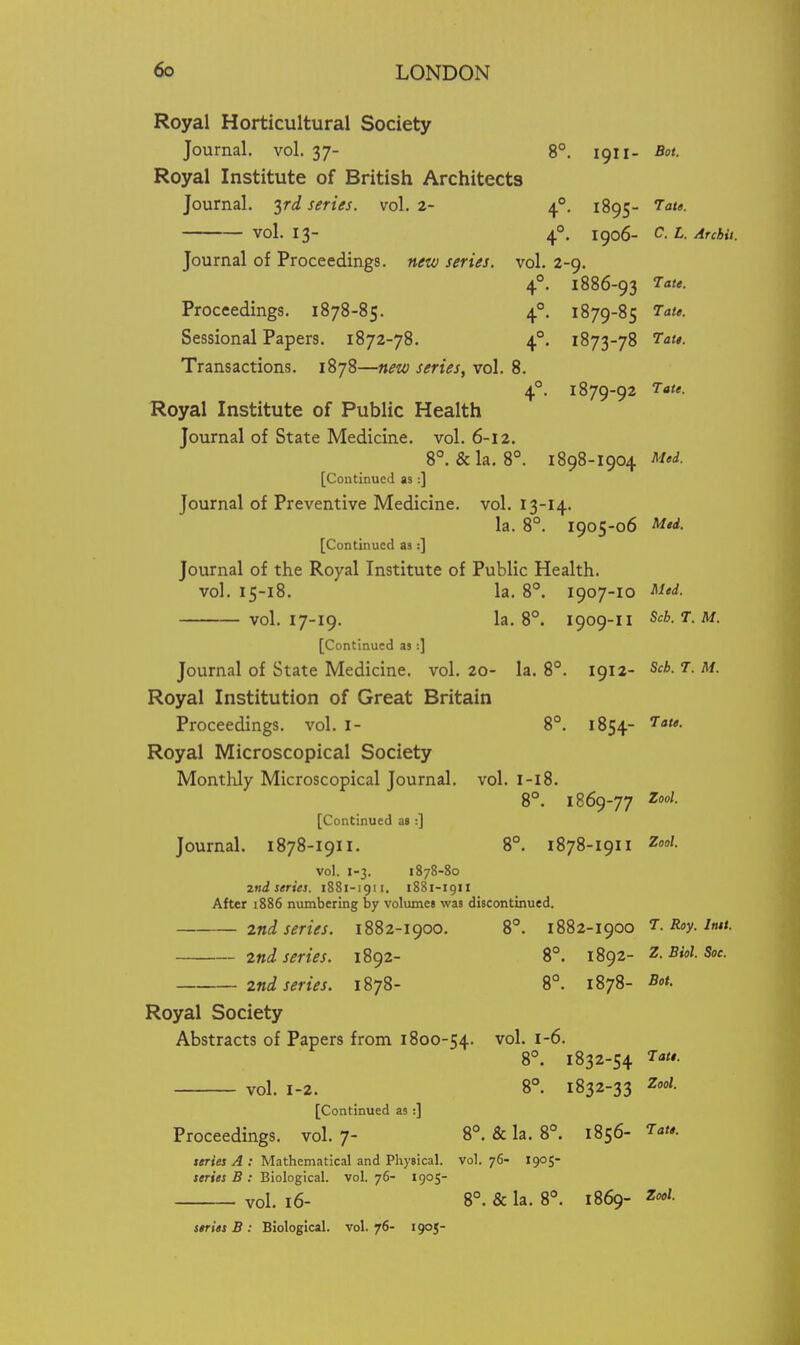 Royal Horticultural Society Journal, vol. 37- 8°. 1911- Bot. Royal Institute of British Architects Journal, ^rd series, vol. 2- 4°. 1895- 7ata. vol. 13- 4°. 1906- ^- Archil. Journal of Proceedings, new series, vol. 2-9. 4°. 1886-93 Proceedings. 1878-85. 4°. 1879-85 lat$. Sessional Papers. 1872-78. 4°. 1873-78 7<2«*. Transactions. 1878—new series, vol. 8. 4°. 1879-92 Royal Institute of Public Health Journal of State Medicine, vol. 6-12. 8°. &la. 8°. 1898-1904 J^i'i- [Continued as :] Journal of Preventive Medicine, vol. 13-14. la. 8°. 1905-06 [Continued as :] Journal of the Royal Institute of Public Health. vol. 15-18. la. 8°. 1907-10 ^I'i- vol. 17-19. la. 8°. 1909-11 ^ch.T.M. [Continued as :] Journal of State Medicine, vol. 20- la. 8°. 1912- ScA. 7. u. Royal Institution of Great Britain Proceedings, vol. I- 8°. 1854- '■aw. Royal Microscopical Society Montlily Microscopical Journal, vol. l-l8. 8°. 1869-77 Zoo'- [Continued aa :] Journal. 1878-1911. 8°. 1878-1911 Z'- vol. 1-3. 1878-80 znd series. 1881-1911. 1881-1911 After 1886 numbering by volumc8 was discontinued. 2nd series. 1882-1900. 8°. 1882-1900 t. Roy. itui. 2nd series. 1892- 8°. 1892- Z. Bid. Soe. 2nd series. 1878- 8°. 1878- Bot. Royal Society Abstracts of Papers from 1800-54. vol. 1-6. 8°. 1832-54 Tau. vol. 1-2. 8°. 1832-33 Zool. [Continued as:] Proceedings, vol.7- 8°. & la. 8°. 1856- 7<,w. «rto ; Mathematical and Physical, vol.76- 1905- teriM B ; Biological, vol.76- 1905- vol. i6- 8°. &la. 8°. 1869- z«/. strits B : Biological, vol. 76- 190J-