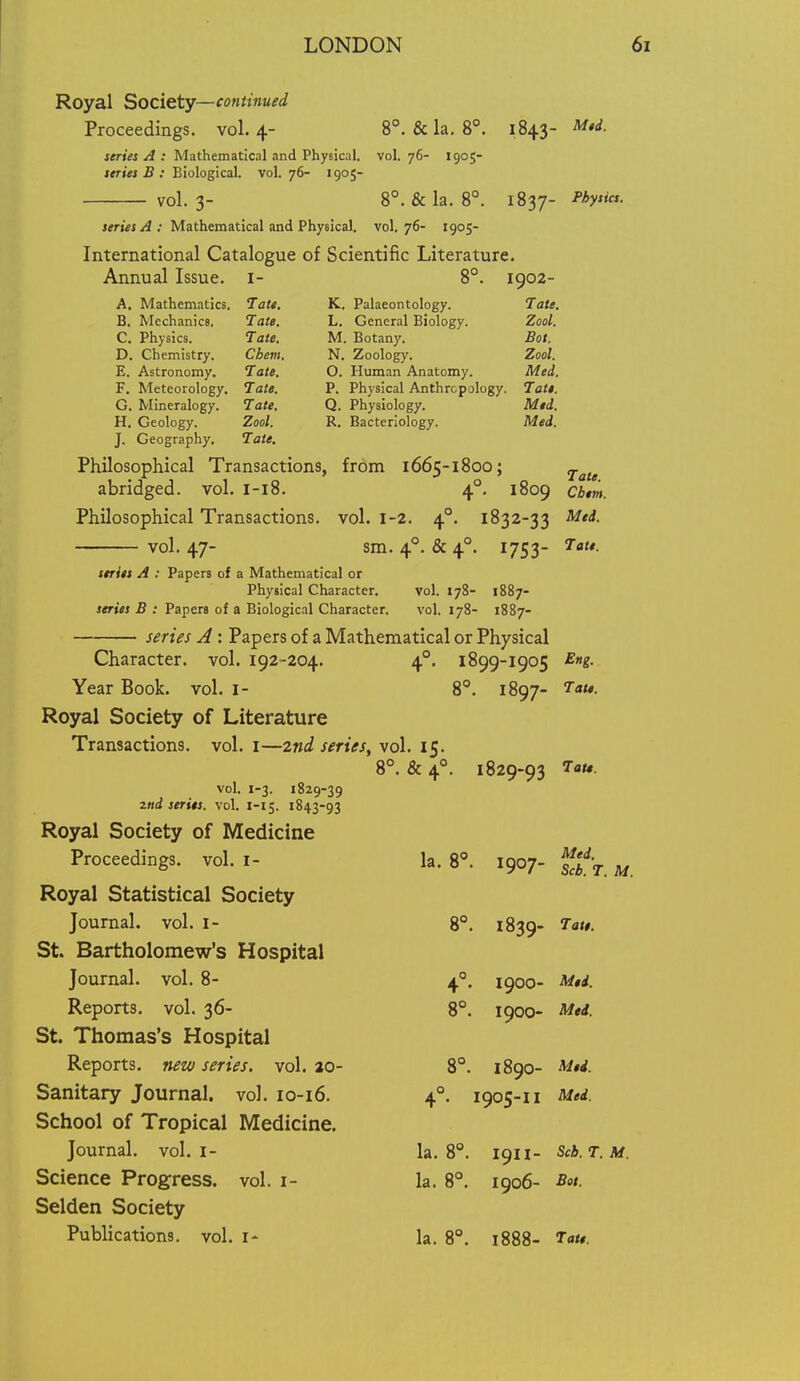 Royal Society—continued Proceedings, vol.4- 8°. & la. 8°. 1843- M,d. series A : Mathematical and Physical, vol. 76- 1905- series B : Biological, vol. 76- 1905- vol. 3- 8°. &la. 8°. 1837- -^^y- series A: Mathematical and Physical, vol, 76- 1905- International Catalogue of Scientific Literature. Annual Issue, i- 8°. 1902- A. Mathematics. Tate. K. Palaeontology. Tate, B. Mechanics. Tate. L. General Biology. Zool. C. Physics. Tate. M. Botany. Bot. D. Chemistry. Chem. N. Zoology. Zool. E. Astronomy. Tate. O. Human Anatomy. Med. F. Meteorology. Tate. P. Physical Anthropology. Tati. G. Mineralogy. Tate, Q. Physiology. Med. H. Geology. Zool. R. Bacteriology. Med. J. Geography. Tate, Philosophical Transactions, from 1665-1800; ^^^^ abridged, vol. I-18. 4°. 1809 cbm. Philosophical Transactions, vol. 1-2. 4°. 1832-33 Med. vol. 47- sm. 4°. & 4°. 1753- Tate. series A : Papers of a Mathematical or Physical Character. vol. 178- 1887- series B : Papers of a Biological Character. vol. 178- 1887- serus A: Papers of a Mathematical or Physical Character, vol. 192-204. 4°. 1899-1905 E»g. Year Book. vol. i- 8. 1897- Royal Society of Literature Transactions, vol. i—2nd serifs, vol. 15. 8°. & 4°. 1829-93 7au. vol. 1-3. 1829-39 2nd series, vol. 1-15. 1843-93 Royal Society of Medicine Proceedings, vol. i- la. 8. 1907- f/jf-^ Royal Statistical Society Journal, vol. i- 8°. 1839- St. Bartholomew's Hospital Journal, vol. 8- 4°. 1900- Reports, vol. 36- 8°. 1900- Mti. St. Thomas's Hospital Reports, new series, vol. ao- 8°. 1890- Med. Sanitary Journal, vol. io-i6. 4°. 1905-11 Med. School of Tropical Medicine. Journal, vol. i- 13.8. 1911- Sch.T.M. Science Progress, vol. i- la. 8°. 1906- Bat. Selden Society Publications, vol. i- la. 8°, 1888- Ta/#.