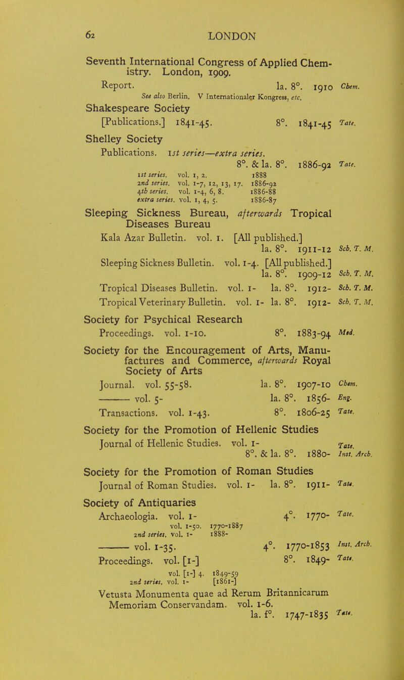 Seventh International Congress of Applied Chem- istry, London, 1909. Report. la. 8°. 1910 Cbem. Set also Berlin. V Intemationaler Kongresi, etc. Shakespeare Society [Publications.] 1841-45. 8°. 1841-45 7aie. Shelley Society Publications, isi series—extra series. 8°. &la. 8°. 1886-92 ist series. vol. i, 2. 1888 2nd series, vol. 1-7, 12, 13, 17. 1886-92 ^tb series, vol. 1-4, 6, 8. 1886-88 extra series, vol. i, 4, 5. 1886-87 Sleeping Sickness Bureau, afterwards Tropical Diseases Bureau Kala Azar Bulletin, vol. i. [All published.] la. 8°. 1911-12 Scb. T. M. Sleeping Sickness Bulletin, vol. 1-4. [All published.] la. 8°. 1909-12 Scb. T. M. Tropical Diseases Bulletin, vol. i- la. 8°. 1912- Scb.T.M. Tropical Veterinary Bulletin, vol.1- la. 8°. 1912- Scb.T.M. Society for Psychical Research Proceedings, vol. i-io. 8°. 1883-94 Society for the Encouragement of Arts, Manu- factures and Commerce, ajterwards Royal Society of Arts Journal, vol. 55-58. la. 8°. 1907-10 Cbm. vol. 5- la. 8°. 1856- Eni. Transactions, vol. 1-43. 8°. 1806-25 ^att. Society for the Promotion of Hellenic Studies Journal of Hellenic Studies, vol. I- r[au 8°. &la. 8°. 1880- Inst. Arch. Society for the Promotion of Roman Studies Journal of Roman Studies, vol. i- la. 8°. 1911- J- Society of Antiquaries Archaeologia. vol. i- 4°. 177°- vol. 1-50. 1770-1887 md series, vol. J- 1888- vol. 1-35. 4°. 1770-1853 Inst. Arch. Proceedings, vol. [i-] 8°. 1849- 7a/,. vol. [i-] 4. 1849-59 ind series, vol. i- [1861-] Vetusta Monumenta quae ad Rerum Britannicarum Memoriam Conservandam. vol. 1-6. la. f°. 1747-1835