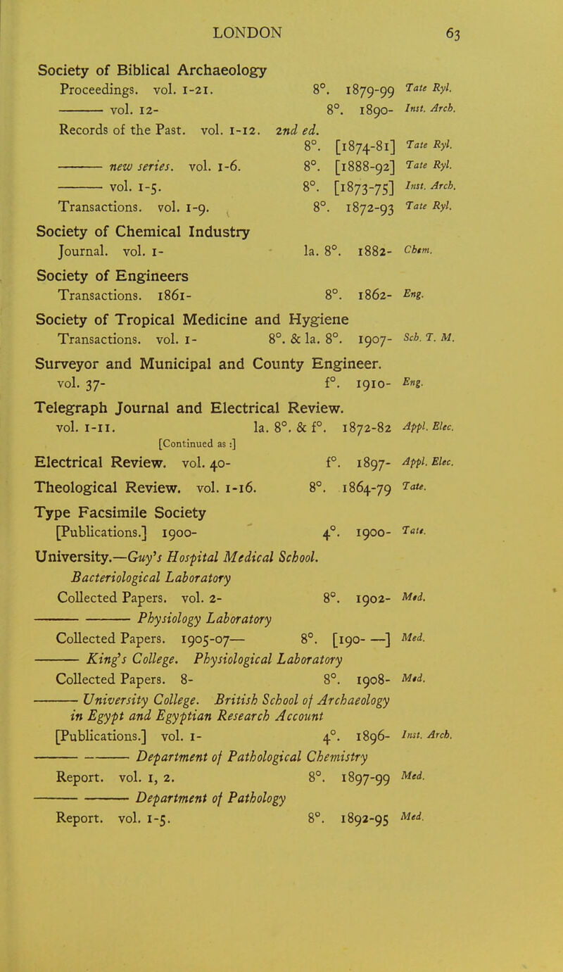 Society of Biblical Archaeology Proceedings, vol. 1-21. 8°. 1879-99 ^'^ ^y^- vol. 12- 8°. 1890- ^rcb. Records of the Past. vol. 1-12. 2nd ed. 8°. [1874-81] TauRyl. new series, vol. 1-6. 8°. [1888-92] 'r^te Ryl. vol. 1-5. 8°. [1873-75] I- Arcb. Transactions, vol. 1-9. 8°. 1872-93 '^U Ryl. Society of Chemical Industry Journal, vol. i- la. 8°. 1882- Cb*m. Society of Engineers Transactions. 1861- 8°. 1862- Eng. Society of Tropical Medicine and Hygiene Transactions, vol. i- 8°. & la. 8°. 1907- Sch. T. M. Surveyor and Municipal and County Engineer. vol. 37- f°. 1910- ^n- Telegraph Journal and Electrical Review. vol. I-II, la. 8°. &f°. 1872-82 Apfl.Elec. [Continued as :] Electrical Review, vol.40- f°. 1897- Appi.EUc. Theological Review, vol. 1-16. 8°. 1864-79 Type Facsimile Society [Publications.] 1900- ' 4°. 1900- ^o^*- University.—G«y'j Hospital Medical School. Bacteriological Laboratory Collected Papers, vol. 2- 8°. 1902- M*d- Physiology Laboratory Collected Papers. 1905-07— 8°. [190 ^] Med. King^s College. Physiological Laboratory Collected Papers. 8- 8°. 1908- M$d. University College. British School of Archaeology in Egypt and Egyptian Research Account [Publications.] vol. i- 4°. 1896- -^'W- Arch. Department of Pathological Chemistry Report, vol. i, 2. 8°. 1897-99 M'<^- Department of Pathology Report, vol. I-5. S*. 1892-95 ^^^