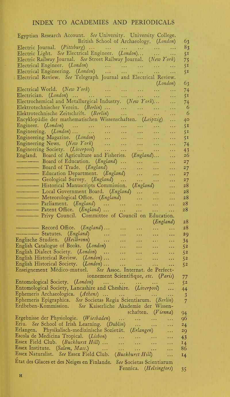 Egyptian Research Account. See University. University College. British School of Archaeology. {Lotidon) 63 Electric Journal. (Pittsburg) 83 Electric Light. See Electrical Engineer. (Londoii) 51 Electric Railway Journal. See Street Railway Journal. {New Tork) 75 Electrical Engineer. {Lond.071) 51 Electrical Engineering. {London) 51 Electrical Review. See Telegraph Journal and Electrical Review. {London) 63 Electrical World. {Nezv Tork) 74 Electrician. {London) 51 Electrochemical and Metallurgical Industry. {Neza Tork) 74 Elektrotechnischer Verein. {Berlin) ... ... ... 6 Elektrotechnische Zeitschrift. {Berlin) ... 6 Encyklopadie der mathematischen Wissenschaften. {Leipzig) ... 40 Engineer. {London) 51 Engineering. {London) ... 51 Engineering Magazine. {London) 51 Engineering News. {Nezo Tork) ... 74 Engineering Society. {Liverpool) ... 43 England. Board of Agriculture and Fisheries. {England) 26 Board of Education. {England) 27 Board of Trade. {England) ... 27 Education Department. {England) 27 Geological Survey. {England) 27 Historical Manuscripts Commission. {England) ... 28 Local Government Board. {England) 28 Meteorological Office. {England) 28 Parliament. {England) 28 Patent Office. {England) 28 Privy Council. Committee of Council on Education. {England) 28 Record Office. {England) 28 Statutes. {England) 29 Englische Studien. {Heilbronn) 34 Engb'sh Catalogue of Books. {London) 52 English Dialect Society. {London) 52 English Historical Review. {London) 52 English Historical Society. {London) 52 Enseignement Medico-mutuel. See Assoc. Internat. de Perfect- ionnement Scientifique, etc. {Paris) 77 Entomological Society. {London) 52 Entomological Society, Lancashire and Cheshire. {Liverpool) ... 44 Ephemeris Archaeologica. {Athens) ... 3 Ephemeris Epigraphica. See Societas Regia Scientiarum. {Berlin) 7 Erdbeben-Kommission. See Kaiserliche Akademie der Wissen- schaften. {F iennd) 94 Ergebnisse der Physiologic. {Wiesbaden) 96 Eriu. See School of Irish Learning. {Dublin) 24 Erlangen. Physikalisch-medizinische Sozietat. {Erlangen) ... 29 Escola de Medicina Tropical. {Lisbon) 43 Essex Field Club. {Buckhurst Hill) 14 Essex Institute. {Salem, Mass) 86 Essex Naturalist. See Essex Field Club. {Buckhurst Hill) ... 14 Etat des Glaces et des Neiges en Finlande. See Societas Scientiarum Fennica. {Helsingfors) 35 H