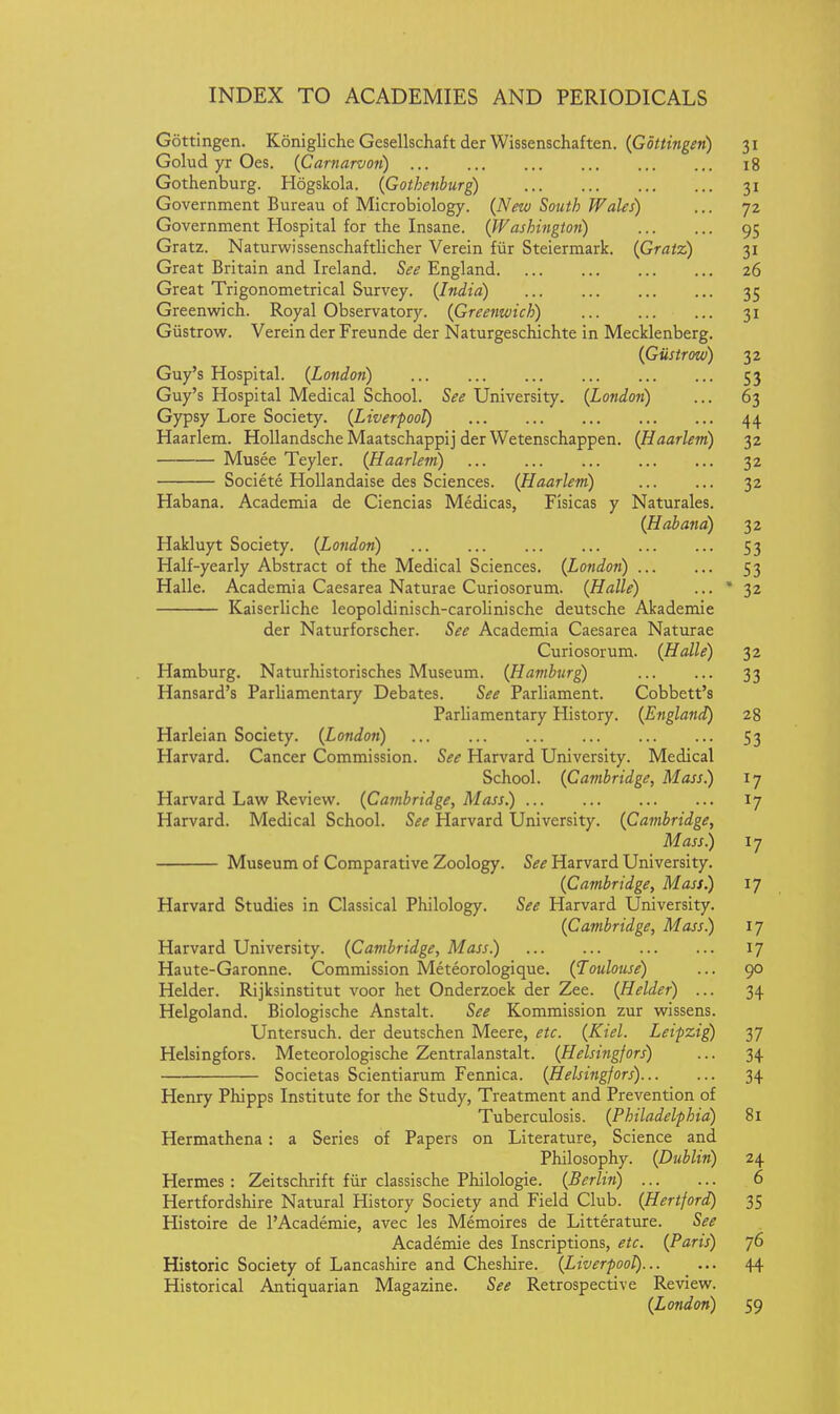 Gottingen. Konigliche Gesellschaft der Wissenschaften. {Gottingen) 31 Golud yr Oes. (Carnarvon) 18 Gothenburg. Hogskola. (Gothenburg) 31 Government Bureau of Microbiology. (New South Wales) ... 72 Government Hospital for the Insane. (Washington) 95 Gratz. Naturwissenschaftlicher Verein fiir Steiermark. (Gratz) 31 Great Britain and Ireland. See England 26 Great Trigonometrical Survey. (India) 35 Greenwich. Royal Observatory. (Greenwich) 31 Giistrow. Verein der Freunde der Naturgeschichte in Mecklenberg. (Giistrow) 32 Guy's Hospital. (London) ... 53 Guy's Hospital Medical School. S^i? University. (London) ... 63 Gypsy Lore Society. (Liverpool) 44 Haarlem. HoUandsche Maatschappij der Wetenschappen. (Haarlem) 32 Musee Teyler. (Haarlem) 32 Societe HoUandaise des Sciences. (Haarlem) 32 Habana. Academia de Ciencias Medicas, Fisicas y Naturales. (Habana) 32 Hakluyt Society. (London) 53 Half-yearly Abstract of the Medical Sciences. (London) 53 Halle. Academia Caesarea Naturae Curiosorum. (Halle) ... 32 Kaiserliche leopoldinisch-carolinische deutsche Akademie der Naturforscher. See Academia Caesarea Naturae Curiosorum. (Halle) 32 Hamburg. Naturhistorisches Museum. (Hamburg) 33 Hansard's Parliamentary Debates. See Parliament. Cobbett's Parliamentary History. (England) 28 Harleian Society. (London) 53 Harvard. Cancer Commission. See Harvard University. Medical School. (Cambridge, Mass) 17 Harvard Law Review. (Cambridge, Mass.) 17 Harvard. Medical School. See Harvard University. (Cambridge, Mass) 17 Museum of Comparative Zoology. See Harvard University. (Cambridge, Mass) 17 Harvard Studies in Classical Philology. See Harvard University. (Cambridge, Mass) 17 Harvard University. (Cambridge, Mass) 17 Haute-Garonne. Commission Meteorologique. (Toulouse) ... 90 Helder. Rijksinstitut voor het Onderzoek der Zee. (Helder) ... 34 Helgoland. Biologische Anstalt. See Kommission zur wissens. Untersuch. der deutschen Meere, etc. (Kiel. Leipzig) 37 Helsingfors. Meteorologische Zentralanstalt. (Helsingfors) ... 34 Societas Scientiarum Fennica. (Helsingfors) 34 Henry Phipps Institute for the Study, Treatment and Prevention of Tuberculosis. (Philadelphia) 81 Hermathena: a Series of Papers on Literature, Science and Philosophy. (Dublin) 24 Hermes: Zeitschrift fiir classische Philologie. (Berlin) 6 Hertfordshire Natural History Society and Field Club. (Hertford) 35 Histoire de I'Academie, avec les Memoires de Litterature. See Academie des Inscriptions, etc. (Paris) 76 Historic Society of Lancashire and Cheshire. (Liverpool) 44 Historical Antiquarian Magazine. See Retrospective Review. (Lo?idon) 59