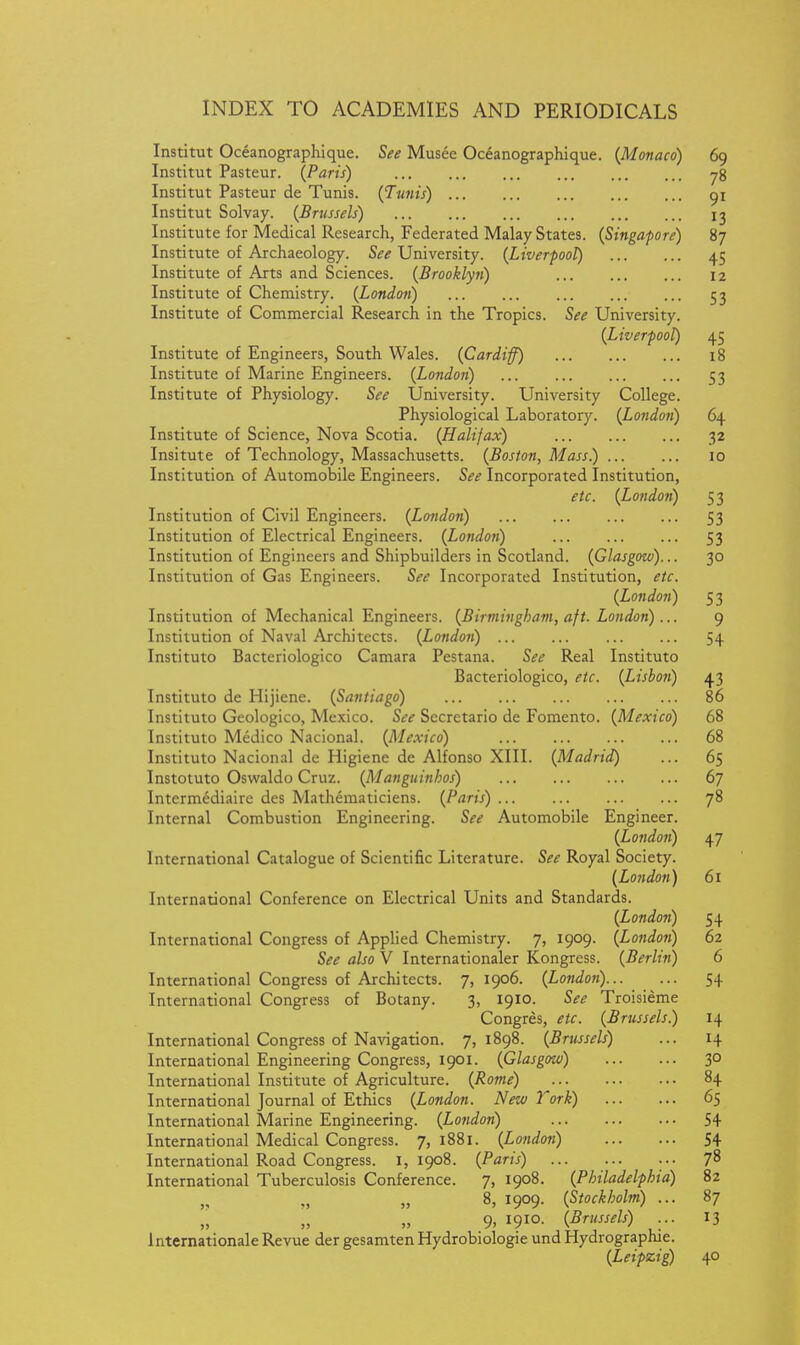 Institut Oceanographique. See Musee Oceanographique. (Monaco) 69 Institut Pasteur. (Paris) 78 Institut Pasteur de Tunis. (Tunis) 91 Institut Solvay. (Brussels) 13 Institute for Medical Research, Federated Malay States. (Singapore) 87 Institute of Archaeology. See University. (Liverpool) 45 Institute of Arts and Sciences. (Brooklyn) 12 Institute of Chemistry. (London) 53 Institute of Commercial Research in the Tropics. See University. (Liverpool) 45 Institute of Engineers, South Wales. (Cardiff) 18 Institute of Marine Engineers. (London) 53 Institute of Physiology. See University. University College. Physiological Laboratory. (London) 64 Institute of Science, Nova Scotia. (Halifax) 32 Insitute of Technology, Massachusetts. (Boston, Mass) 10 Institution of Automobile Engineers. See Incorporated Institution, etc. (London) 5 3 Institution of Civil Engineers. (London) 53 Institution of Electrical Engineers. (Londoti) 53 Institution of Engineers and Shipbuilders in Scotland. (Glasgow)... 30 Institution of Gas Engineers. See Incorporated Institution, etc. (London) 5 3 Institution of Mechanical Engineers. (Birmingham, aft. London)... 9 Institution of Naval Architects. (London) 54 Instituto Bacteriologico Camara Pestana. See Real Instituto Bacteriologico, etc. (Lisbon) 43 Instituto de Hijiene. (Santiago) 86 Instituto Geologico, Mexico. See Sccretario de Fomento. (Mexico) 68 Instituto Medico Nacional. (Mexico) 68 Instituto Nacional de Higiene de Alfonso XIII. (Madrid) ... 65 Instotuto Oswaldo Cruz. (Manguinhos) 67 Intermediaire des Mathematiciens. (Paris) 78 Internal Combustion Engineering. See Automobile Engineer. (London) 47 International Catalogue of Scientific Literature. See Royal Society. (London) 61 International Conference on Electrical Units and Standards. (London) 54 International Congress of Applied Chemistry. 7, 1909. (London) 62 See also V Internationaler Kongrcss. (Berlin) 6 International Congress of Architects. 7, 1906. (London) 54 International Congress of Botany. 3, 1910. See Troisieme Congres, etc. (Brussels.) 14 International Congress of Navigation. 7,1898. (Brussels) ... 14 International Engineering Congress, 1901. (Glasgow) 30 International Institute of Agriculture. (Rome) 84 International Journal of Ethics (London. New Tork) 65 International Marine Engineering. (Lotidon) 54 International Medical Congress. 7, 1881. (London) 54 International Road Congress, i, 1908. (Paris) 78 International Tuberculosis Conference. 7, 1908. (Philadelphia) 82 „ „ 8, 1909. (Stockholm) ... 87 9, 1910. (Brussels) ... 13 Internationale Revue der gesamten Hydrobiologie und Hydrographie. (Leipzig) 40