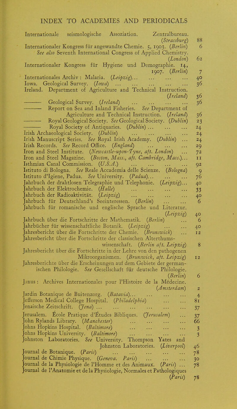 Internationale seismologlsche Assoziation. Zentralbureau. {Strassburg) 88 Internationaler Kongress fiir angewandte Chemie. 5,1903. {Berlin) 6 See also Seventh International Congress of Applied Chemistry. {London) 62 Internationaler Kongress fiir Hygiene und Demographic. 14, 1907. {Berlin) 7 Internationales Archiv : Malaria. {Leipzig) 40 Iowa. Geological Survey. {Iowa) ... 36 Ireland. Department of Agriculture and Technical Instruction. {Ireland) 36 Geological Survey. {Ireland) 36 Report on Sea and Inland Fisheries. See Department of Agriculture and Technical Instruction. {Ireland) 36 Royal Geological Society. Sif^ Geological Society. {Dublin) 23 Royal Society of Antiquaries. {Dublin) ... 24 Irish Archaeological Society. {Dubli7i) ... ... 24 Irish Manuscript Series. See Royal Irish Academy. {Dublin) ... 24 Irish Records. See Record Office. {England) 29 Iron and Steel Institute. {Nezvcastle-ufon-Tyne, aft. London) ... 72 Iron and Steel Magazine. {Boston, Mass., aft. Cambridge, Mass)... 11 Isthmian Canal Commission. {U.S.A) ... 92 Istituto di Bologna. See Reale Accademia delle Scienze. {Bologna) 9 Istituto d'Igiene, Padua. University. {Padua) ... 76 Jahrbuch der drahtlosen Telegraphic und Telephonic. {Leipzig)... 40 Jahrbuch der Elektrochemie. {Halle) 33 Jahrbuch der Radioaktivitat. {Leipzig) 40 Jahrbuch fiir Deutschland's Seeinteressen. {Berlin) ... ... 6 Jahrbuch fiir romanische und englische Sprache und Literatur. {Leipzig) 40 Jahrbuch iiber die Fortschritte der Mathematik. {Berlin) ... 6 Jahrbiicher fiir wissenschaftliche Botanik. {Leipzig) ... ... 40 Jahresbericht iiber die Fortschritte der Chemie. {Brunswick) ... 12 Jahresbericht iiber die Fortschritte der classischen Alterthtims- wissenschaft. {Berlin aft. Leipzig 8 Jahresbericht iiber die Fortschritte in der Lehre von den pathogenen Mikroorganismen. {Brunswick, aft. Leipzig 12 Jahresberichte iiber die Erscheinungen auf dem Gebiete der german- ischen Philologie. See Gesellschaft fiir deutsche Philologie. {Berlin) 6 Janus: Archives Internationales pour I'Histoire de la Medecine. {Amsterdam) 2 Jardin Botanique de Buitenzorg. {Batavia) 4 Jefferson Medical College Hospital. {Philadelphia) 81 Jenaischc Zeitschrift. (Jena) 37 Jerusalem. Ecole Pratique d'Etudes Bibliques. (Jerusalem) ... 37 John Rylands Library. {Manchester) 66 Johns Hopkins Hospital. {Baltimore) 3 Johns Hopkins University. {Baltimore) 3 Johnston Laboratories. See University. Thompson Yates and Johnston Laboratories. {Liverpool) 46 Journal de Botanique. {Paris) 78 Journal de Chimie Physique. {Geneva. Paris) 30 Journal de la Physiologic dc I'Homme et des Animaux. {Paris) ... 78 Journal de I'Anatomie et de la Physiologic, Normales et Pathologiques {Paris) 78