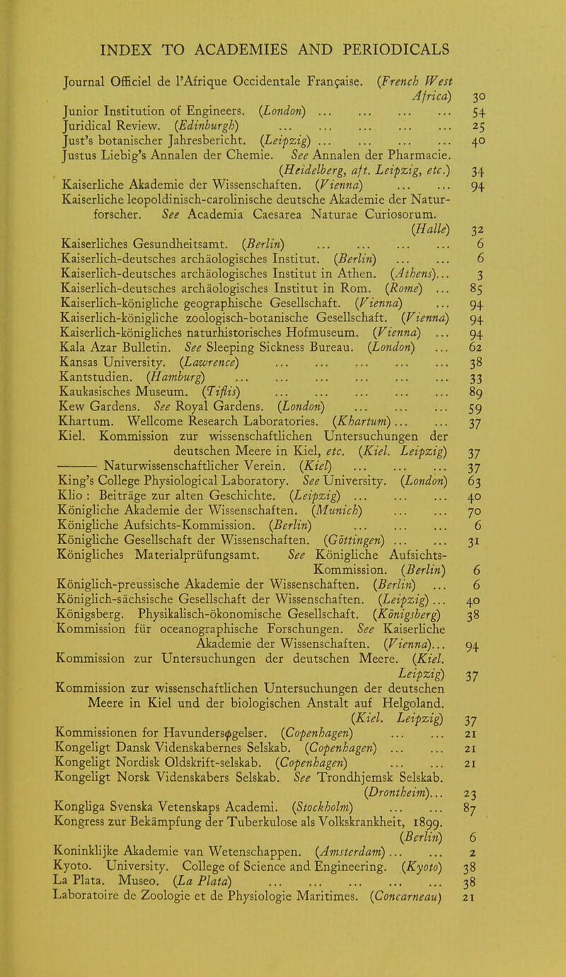 Journal Officiel de I'Afrique Occidentale Franfaise. {French West Africa) 30 Junior Institution of Engineers. {London) 54 Juridical Review. {Edinburgh) 25 Just's botanischer Jahresbericht. {Leipzig 40 Justus Liebig's Annalen der Chemie. See Annalen der Pharmacie. {Heidelberg, aft. Leipzig, etc.) 34 Kaiserliche Akademie der Wissenschaften. {Vienna) ... ... 94 Kaiserliche leopoldinisch-carolinische deutsche Akademie der Natur- forscher. See Academia Caesarea Naturae Curiosorum. {Halle) 32 Kaiserliches Gesundheitsamt. {Berlin) 6 Kaiserlich-deutsches archaologisches Institut. {Berlin) 6 Kaiserlich-deutsches archaologisches Institut in Athen. {Athens)... 3 Kaiserlich-deutsches archaologisches Institut in Rom. {Rome) ... 85 Kaiserlich-konigliche geographische Gesellschaft. {Vienna) ... 94 Kaiserlich-konigliche zoologisch-botanische Gesellschaft. {Vienna) 94 Kaiserlich-konigliches naturhistorisches Hofmuseum. {Vienna) ... 94 Kala Azar Bulletin. See Sleeping Sickness Bureau. {London) ... 62 Kansas University. {Lawrence) 38 Kantstudien. {Hatnburg) 33 Kaukasisches Museum. {Tiflis) 89 Kew Gardens. See Royal Gardens. {London) ... 59 Khartum. Wellcome Research Laboratories. {Khartum) 37 Kiel. Kommission zur wissenschaftlichen Untersuchungen der deutschen Meere in Kiel, etc. {Kiel. Leipzig) 37 Naturwissenschaftlicher Verein. {Kiel) 37 King's College Physiological Laboratory. See University. {London) 63 Klio : Beitrage zur alten Geschichte. {Leipzig ... 40 Konigliche Akademie der Wissenschaften. {Munich) 70 Konigliche Aufsichts-Kommission. {Berlin) 6 Konigliche Gesellschaft der Wissenschaften. {Gottingen) 31 Konigliches Materialpriifungsamt. See Konigliche Aufsichts- Kommission. {Berlin) 6 Koniglich-preussische Akademie der Wissenschaften. {Berlin) ... 6 Koniglich-sachsische Gesellschaft der Wissenschaften. {Leipzig)... 40 Konigsberg. Physikalisch-okonomische Gesellschaft. {Konigsberg) 38 Kommission fur oceanographische Forschungen. See Kaiserliche Akademie der Wissenschaften. {Vienna)... 94 Kommission zur Untersuchungen der deutschen Meere. {Kiel. Leipzig) 37 Kommission zur wissenschaftlichen Untersuchungen der deutschen Meere in Kiel und der biologischen Anstalt auf Helgoland. {Kiel. Leipzig) 37 Kommissionen for Havunders^gelser. {Copenhagen) 21 Kongeligt Dansk Videnskabernes Selskab. {Copenhagen) 21 Kongeligt Nordisk Oldskrift-selskab. {Copenhagen) 21 Kongeligt Norsk Videnskabers Selskab. See Trondhjemsk Selskab. {Drontheim)... 23 Kongliga Svenska Vetenskaps Academi. {Stockholm) 87 Kongress zur Bekampfung der Tuberkulose als Volkskrankheit, 1899. {Berlin) 6 KoninkHjke Akademie van Wetenschappen. {Amsterdam) 2 Kyoto. University. College of Science and Engineering. {Kyoto) 38 La Plata. Museo. {La Plata) 38 Laboratoire de Zoologie et de Physiologic Maritimes. {Concarneau) 21