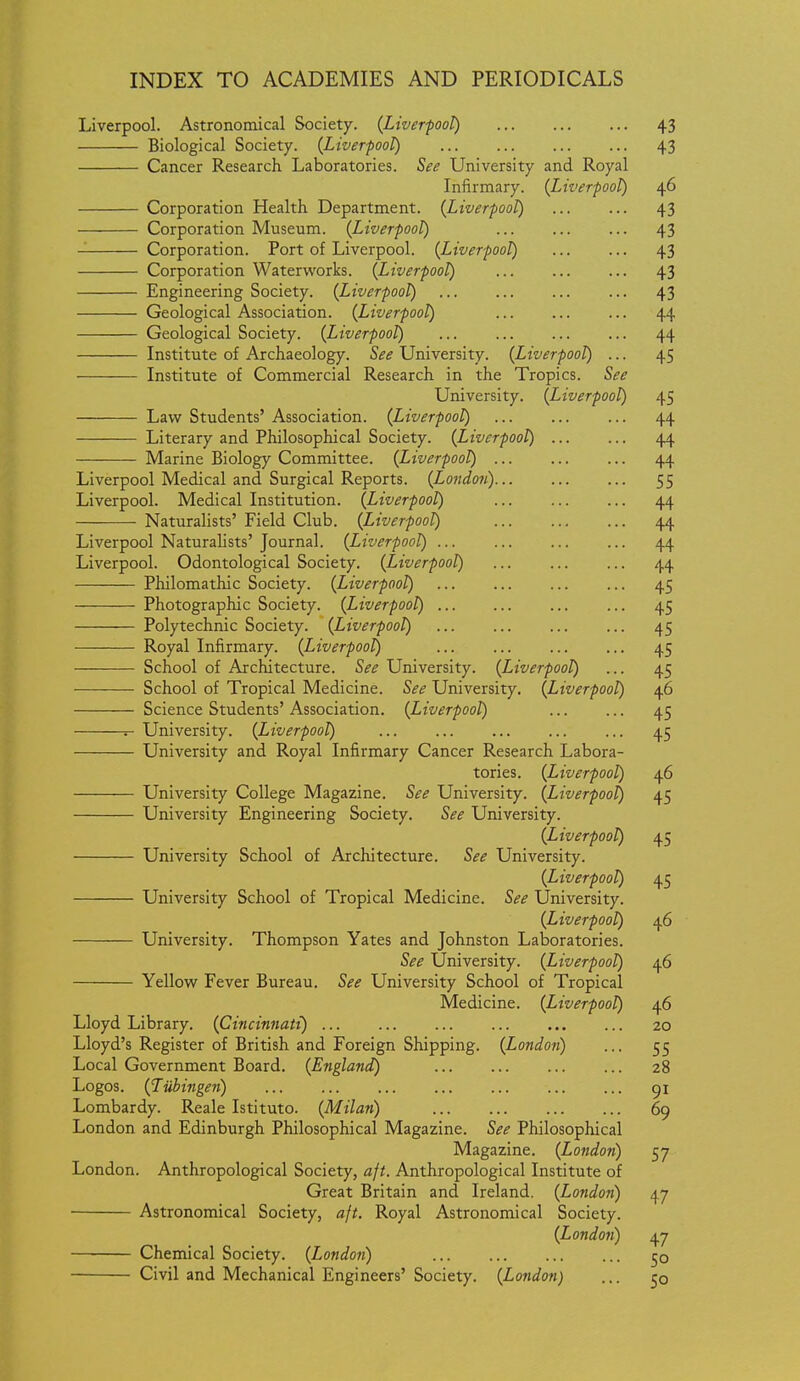 Liverpool. Astronomical Society. (Liver-pool) 43 Biological Society. {Liverpool) 43 Cancer Research Laboratories. See University and Royal Infirmary. {Liverpool) 46 Corporation Health Department. {Liverpool) 43 Corporation Museum. {Liverpool) 43 Corporation. Port of Liverpool. {Liverpool) 43 Corporation Waterworks. {Liverpool) 43 Engineering Society. {Liverpool) 43 Geological Association. {Liverpool) ... 44 Geological Society. {Liverpool) 44 Institute of Archaeology. See University. {Liverpool) ... 45 Institute of Commercial Research in the Tropics. See University. {Liverpool) 45 Law Students' Association. {Liverpool) ... 44 Literary and Philosophical Society. {Liverpool) 44 Marine Biology Committee. {Liverpool) 44 Liverpool Medical and Surgical Reports. {Londo?) 55 Liverpool. Medical Institution. {Liverpool) ... 44 Naturalists' Field Club. {Liverpool) 44 Liverpool Naturalists'Journal. {Liverpool) ... 44 Liverpool. Odontological Society. {Liverpool) ... ... ... 44 Philomathic Society. {Liverpool) ... 45 Photographic Society. {Liverpool) ... ... 45 Polytechnic Society. {Liverpool) 45 Royal Infirmary. {Liverpool) 45 School of Architecture. See University. {Liverpool) ... 45 School of Tropical Medicine. See University. (Liverpool) 46 Science Students' Association. {Liverpool) 45 — University. {Liverpool) ... ... ... ... ... 45 University and Royal Infirmary Cancer Research Labora- tories. {Liverpool) 46 University College Magazine. See University. {Liverpool) 45 University Engineering Society. See University. {Liverpool) 45 University School of Architecture. See University. {Liverpool) 45 University School of Tropical Medicine. See University. {Liverpool) 46 University. Thompson Yates and Johnston Laboratories. See University. {Liverpool) 46 Yellow Fever Bureau, See University School of Tropical Medicine. {Liverpool) 46 Lloyd Library. {Cincinnati) 20 Lloyd's Register of British and Foreign Shipping. {London) ... 55 Local Government Board. {England) 28 Logos. {Tubingen) gx Lombardy. Reale Istituto. {Milan) 69 London and Edinburgh Philosophical Magazine. See Philosophical Magazine. {London) 57 London. Anthropological Society, aft. Anthropological Institute of Great Britain and Ireland. {London) 47 Astronomical Society, aft. Royal Astronomical Society. {London) 47 Chemical Society. {London) 50 Civil and Mechanical Engineers' Society. {London) ... 50