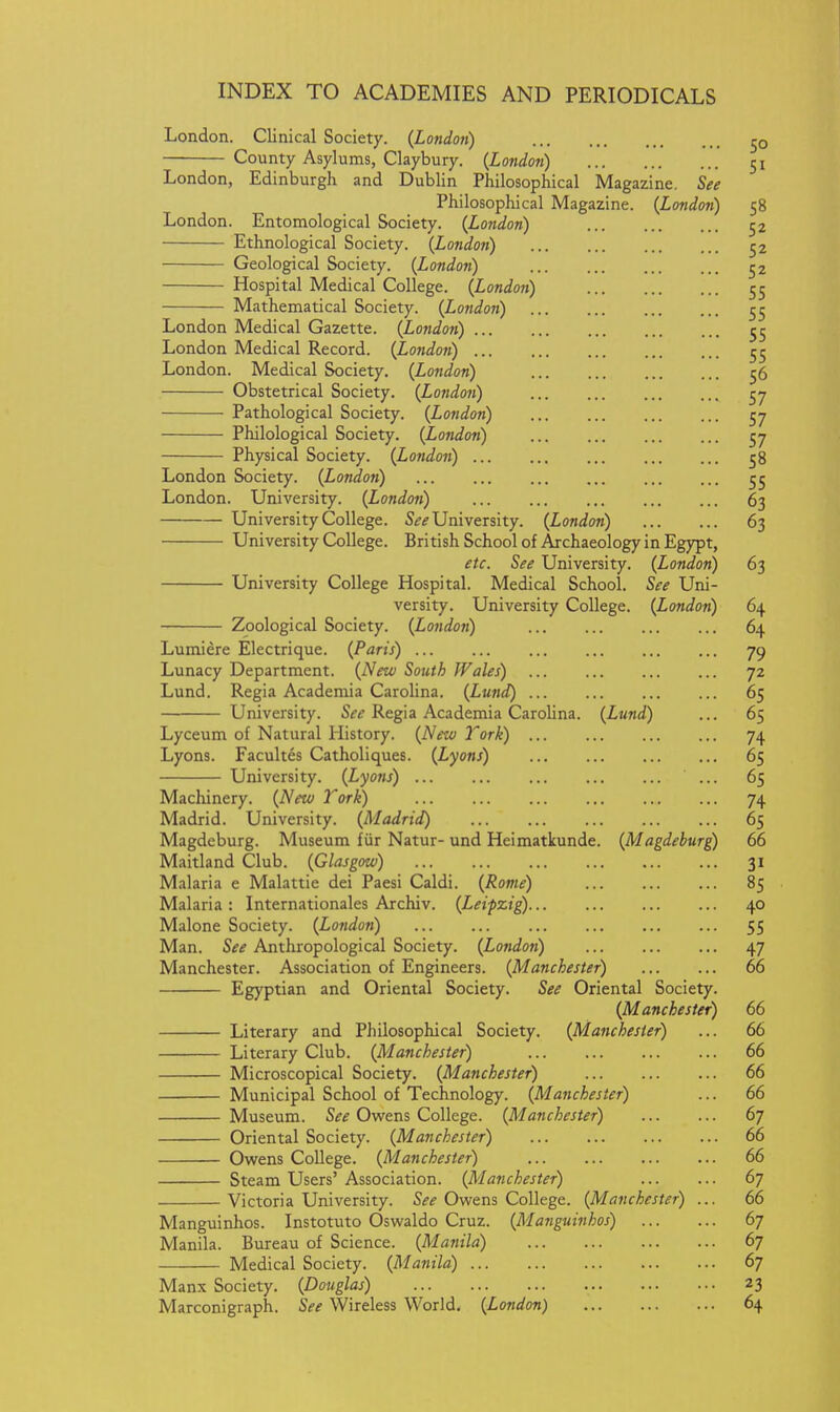London. Clinical Society. (London) 50 County Asylums, Claybury. {London) 51 London, Edinburgh and Dublin Philosophical Magazine. See Philosophical Magazine. {Londoti) 58 London. Entomological Society. {London) 52 Ethnological Society. {London) 52 Geological Society. {London) 52 Hospital Medical College. {London) 55 Mathematical Society. {London) 55 London Medical Gazette. (London) 55 London Medical Record. (London) 55 London. Medical Society. (London) 56 Obstetrical Society. (Lo7idon) 57 Pathological Society. (London) 57 Philological Society. (London) 57 Physical Society. (London) 58 London Society. (London) 55 London. University. (London) 63 University College. S^^ University. (London) 63 University College. British School of Archaeology in Egypt, etc. See University. (London) 63 University College Hospital. Medical School. See Uni- versity. University College. (London) 64 Zoological Society. (London) 64 Lumiere Electrique. (Paris) 79 Lunacy Department. (New South Wales) 72 Lund. Regia Academia Carolina. (Lund) 65 University. Regia Academia Carolina. (Lund) ... 65 Lyceum of Natural History. (New Tork) 74 Lyons. Facultes Catholiques. (Lyons) 65 University. (Lyons) ... 65 Machinery. (New Tork) 74 Madrid. University. (Madrid) 65 Magdeburg. Museum fur Natur- und Heimatkunde. (Magdeburg) 66 Maitland Club. (Glasgow) 31 Malaria e Malattie dei Paesi Caldi. (Rome) 85 Malaria : Internationales Archiv. (Leipzig) 40 Malone Society. (London) 55 Man. See Anthropological Society. (London) 47 Manchester. Association of Engineers. (Manchester) 66 Egyptian and Oriental Society. See Oriental Society. (Manchester) 66 Literary and Philosophical Society. (Manchester) ... 66 Literary Club. (Manchester) 66 Microscopical Society. (Manchester) 66 Municipal School of Technology. (Manchester) ... 66 Museum. See Owens College. (Manchester) 67 Oriental Society. (Manchester) 66 Owens College. (Manchester) 66 Steam Users' Association. (Manchester) 67 Victoria University. Si?if Owens College. (Manchester) ... 66 Manguinhos. Instotuto Oswaldo Cruz. (Manguinhos) 67 Manila. Bureau of Science. (Manila) 67 Medical Society. (Manila) 67 Manx Society. (Douglas) 23 Marconigraph. See Wireless World. (London) 64