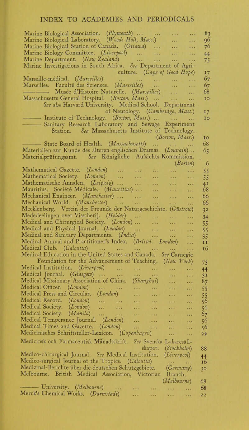 Marine Biological Association. {Plymouth) 83 Marine Biological Laboratory. {Woods Holl, Mass.) 96 Marine Biological Station of Canada. {Ottawa) 76 Marine Biology Committee. {Liverpool) 44 Marine Department. {New Zealand) 75 Marine Investigations in South Africa. See Department of Agri- culture. {Cafe of Good Hope) ij Marseille-medical. {Marseilles) 67 Marseilles. Faculte des Sciences. {Marseilles) 67 Musee d'Histoire Naturelle. {Marseilles) 68 Massachusetts General Hospital. {Boston, Mass) 10 See also Harvard University. Medical School. Department of Neurology. {Cambridge, Mass) 17 Institute of Technology. {Boston, Mass) 10 Sanitary Research Laboratory and Sewage Experiment Station. See Massachusetts Institute of Technology. {Boston, Mass) 10 State Board of Health. {Massachusetts) 68 Materialien zur Kunde des alteren englischen Dramas. {Louvain)... 65 Materialpriifungsamt. See Konigliche Aufsichts-Kommission. {Berlin) 6 Mathematical Gazette. {London) 55 Mathematical Society. {London) 55 Mathematische Annalen. {Leipzig) 41 Mauritius. Societe Medicale. {Mauritius) 68 Mechanical Engineer. {Manchester) 66 Mechanical World. {Manchester) 66 Mecklenberg. Verein der Freunde der Naturgeschichte. {Gustrow) 32 Mededeelingen over Visscherij. {Helder) ... ... ... ... 34 Medical and Chirurgical Society. {London) 55 Medical and Physical Journal. {Londoii) ... 5^ Medical and Sanitary Departments. {India) 35 Medical Annual and Practitioner's Index. {Bristol. London) ... 11 Medical Club. {Calcutta) 16 Medical Education in the United States and Canada. See Carnegie Foundation for the Advancement of Teaching. {New Tork) 73 Medical Institution. {Liverpool) 44 Medical Journal. {Glasgow) 31 Medical Missionary Association of China. {Shanghai) 87 Medical Officer. {London) 55 Medical Press and Circular. {London) 55 Medical Record. {London) 56 Medical Society. {London) 56 Medical Society. {Manila) 67 Medical Temperance Journal. {Londoii) 56 Medical Times and Gazette. {London) 56 Medicinisches Schriftsteller-Lexicon. {Copenhagen) 22 Medicinsk och Farmaceutisk Manadsskrift. See Svenska Liikaresall- skapet. {Stockholm) 88 Medico-chirurgical Journal. See Medical Institution. {Liverpool) 44 Medico-surgical Journal of the Tropics. {Calcutta) 16 Medizinal-Berichte iiber die deutschen Schutzgebiete. {Germany) 30 Melbourne. British Medical Association, Victorian Branch. {Melbourne) 68 University. {Melbourne) 68 Merck's Chemical Works. {Darmstadt) 22