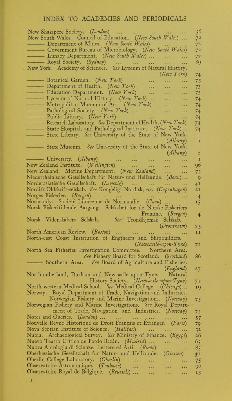 New Shakspere Society. {London) 56 New South Wales. Council of Education. (New South Wales) ... 72 Department of Mines. (New South Wales) ... ... 72 Government Bureau of Microbiology. (New South Wales) 72 Lunacy Department. (New South Wales) 72 Royal Society. (Sydney) 89 New York. Academy of Sciences. See Lyceum of Natural History. (New Tork) 74. Botanical Garden. (New Tork) 73 Department of Health. (New Tork) ... 73 Education Department. (New Tork) 73 Lyceum of Natural History. (New Tork) 74 Metropolitan Museum of Art. (New Tork) 74 Pathological Society. (New Tork) 74 Public Library. (New Tork) ... 74 Research Laboratory. S^^ Department of Health. (iVift^; 3^or^) 73 State Hospitals and Pathological Institute. (New Tork)... 74 State Library. See University of the State of New York. (Albany) i State Museum. See University of the State of New York. (Albany) 2 University. (Albany) ... i New Zealand Institute. (Wellington) ... ... 96 New Zealand. Marine Department. (New Zealand) 75 Niederrheinische Gesellschaft fiir Natur- und Heilkunde. (Bonn)... 9 Norderasiatische Gesellschaft. (Leipzig) ... ... ... ... 41 Nordisk Oldskrift-selskab. See Kongeligt Nordisk, etc. (Copenhagen) 21 Norges Fiskerier. (Bergen) 4 Normandy. Societe Linneenne de Normandie. (Caen) ... ... 15 Norsk Fiskeritidende Aargang. Selskabet for de Norske Fiskeriers Fremme. (Bergen) 4 Norsk Videnskabers Selskab. See Trondhjemsk Selskab. (Drontheim) 2 3 North American Review. (Boston) 11 North-east Coast Institution of Engineers and Shipbuilders. (Newcastle-upon-Tyne) 71 North Sea Fisheries Investigation Committee. Northern Area. See Fishery Board for Scotland. (Scotland) 86 Southern Area. See Board of Agriculture and Fisheries. (England) 27 Northumberland, Durham and Newcastle-upon-Tyne. Natural History Society. (Newcastle-upon-Tyne) 71 North-western Medical School. S^^ Medical College. (Chicago)... 19 Norway. Royal Department of Trade, Navigation and Industries. Norwegian Fishery and Marine Investigations. (Norway) 75 Norwegian Fishery and Marine Investigations. See Royal Depart- ment of Trade, Navigation and Industries. (Norway) 75 Notes and Queries. (London) ^ ,., 57 Nouvelle Revue Historique de Droit Franfais et Etranger. (Paris) 79 Nova Scotian Institute of Science. (Halifax) 32 Nubia. Archaeological Survey. See Ministry of Finance. (Egypt) 26 Nuevo Teatro Critico de Pardo Bazan. (Madrid) 65 Nuova Antologia di Scienze, Lettere ed Arti. (Rome) 85 Oberhessische Gesellschaft fiir Natur- und Heilkunde. (Giessen) 30 Oberlin College Laboratory. (Oberlin) 75 Observatoire Astronomique. (Toulouse) 90 Observatoire Royal de Belgique. (Brussels) 13 I