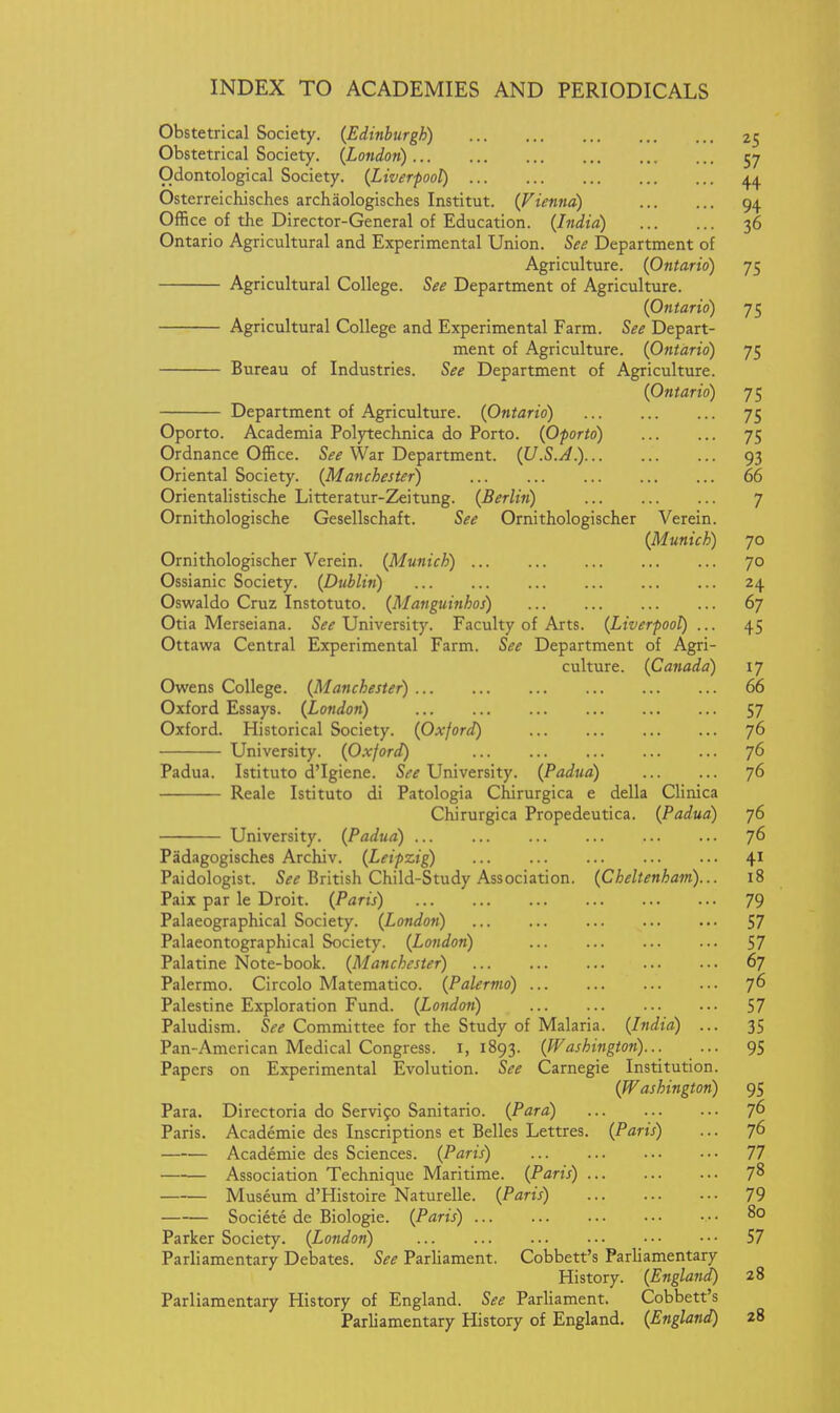 Obstetrical Society. (Edinburgh) 25 Obstetrical Society. (London) 57 Odontological Society. (Liverpool) Osterreichisches archaologisches Institut. (Vienna) 94 Office of the Director-General of Education. (India) 36 Ontario Agricultural and Experimental Union. See Department of Agriculture. (Ontario) 75 Agricultural College. See Department of Agriculture. (Ontario) 75 Agricultural College and Experimental Farm. See Depart- ment of Agriculture. (Ontario) 75 Bureau of Industries. See Department of Agriculture. (Ontario) 75 Department of Agriculture. (Ontario) 75 Oporto. Academia Polytechnica do Porto. (Oporto) 75 Ordnance Office. See War Department. (U.S.j4.) 93 Oriental Society. (Manchester) 66 Orientalistische Litteratur-Zeitung. (Berlin) 7 Ornithologische Gesellschaft. See Ornithologischer Verein. (Munich) 70 Ornithologischer Verein. (Munich) 70 Ossianic Society. (Dublin) 24 Oswaldo Cruz Instotuto. (Manguinhos) 67 Otia Merseiana. Sif^ University. Faculty of Arts. (Liverpool) ... 45 Ottawa Central Experimental Farm. See Department of Agri- culture. (Canada) 17 Owens College. (Manchester) 66 Oxford Essays. (London) 57 Oxford. Historical Society. (Oxford) 76 University. (Oxford) 76 Padua. Istituto d'Igiene. See University. (Padua) 76 Reale Istituto di Patologia Chirurgica e della Clinica Chirurgica Propedeutica. (Padua) 76 University. (Padua) 76 Padagogisches Archiv. (Leipzig) 4 Paidologist. S^^ British Child-Study Association. (Cheltenham)... 18 Pail par le Droit. (Paris) 79 Palaeographical Society. (London) 57 Palaeontographical Society. (London) 57 Palatine Note-book. (Manchester) 67 Palermo. Circolo Matematico. (Palermo) 76 Palestine Exploration Fund. (London) 57 Paludism. S<-if Committee for the Study of Malaria. (India) ... 35 Pan-American Medical Congress. 1,1893. (Washington)... ... 95 Papers on Experimental Evolution. See Carnegie Institution. (Washington) 95 Para. Directoria do Servigo Sanitario. (Para) ^(> Paris. Academic des Inscriptions et Belles Lettres. (Paris) ... 76 Academic des Sciences. (Paris) 77 Association Technique Maritime. (Paris) 7^ Museum d'Histoire Naturelle. (Paris) 79 Societe de Biologic. (Paris) 80 Parker Society. (London) 57 Parliamentary Debates. See Parliament. Cobbett's Parliamentary History. (England) 28 Parliamentary History of England. See ParHament. Cobbett's Parliamentary History of England. (England) 28