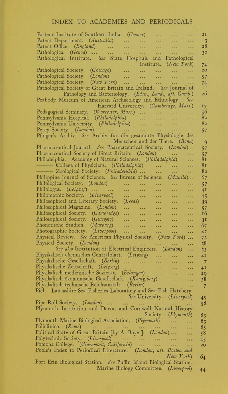 Pasteur Institute of Southern India. (Coonor) 21 Patent Department. (Australia) 3 Patent Office. {England) 28 Pathologica. {Genoa) 30 Pathological Institute. See State Hospitals and Pathological Institute. {New York) 74 Pathological Society. {Chicago) 20 Pathological Society. {London) 57 Pathological Society. {New York) 74 Pathological Society of Great Britain and Ireland. See Journal of Pathology and Bacteriology. {Edin., Lond., aft. Camb.) 26 Peabody Museum of American Archaeology and Ethnology. See Harvard University. {Cambridge, Mass.) 17 Pedagogical Seminary. {Worcester, Mass.) 96 Pennsylvania Hospital. {Philadelphia) 82 Pennsylvania University. {Philadelphia) 82 Percy Society. {London) 57 Pfluger's Archiv. See Archiv fiir die gesammte Physiologie des Menschen und der Tiere. {Bonn) 9 Pharmaceutical Journal. See Pharmaceutical Society. {London)... 57 Pharmaceutical Society of Great Britain. {London) ... ... 57 Philadelphia. Academy of Natural Sciences. {Philadelphia) ... 81 College of Physicians. {Philadelphia) 81 Zoological Society. {Philadelphia) ... 82 Philippine Journal of Science. S^^ Bureau of Science. {Manila)... 67 Philological Society. {London) 57 Philologus. {Leipzig) 41 Philomathic Society. {Liverpool) 45 Philosophical and Literary Society. {Leeds) 39 Philosophical Magazine. {London) 57 Philosophical Society. {Cambridge) 16 Philosophical Society. {Glasgow) 31 Phonetische Studien. {Marburg) ... ... ... ... ... 67 Photographic Society. {Liverpool) 45 Physical Review. See American Physical Society. {New Tork) ... 73 Physical Society. {London) 58 S^i? flZjo Institution of Electrical Engineers. {London) ... 53 Physikalisch-chemisches Centralblatt. {Leipzig) 41 Physikalische Gesellschaft. {Berlin) 7 Physikalische Zeitschrift. {Leipzig) 41 Physikalisch-medizinische Sozietat. {Erlangeti) 29 Physikalisch-okonomische Gesellschaft. {Konigsberg) 38 Physikalisch-technische Reichsanstalt. {Berlin) 7 Piel. Lancashire Sea-Fisheries Laboratory and Sea-Fish Hatchery. See University. {Liverpool) 45 Pipe Roll Society. {London) 58 Plymouth Institution and Devon and Cornwall Natural History Society. {Plymouth) 83 Plymouth Marine Biological Association. {Plymouth) 83 PolicUnico. {Rome) 85 Political State of Great Britain [by A. Boyer]. {Londo7i) 58 Polytechnic Society. {Liverpool) 45 Pomona College. {Claremont, California) ... ... ... ... 20 Poole's Index to Periodical Literature. {London, aft. Boston and New Tork) 64 Port Erin Biological Station. See Puffin Island Biological Station. Marine Biology Committee. {Liverpool) 44