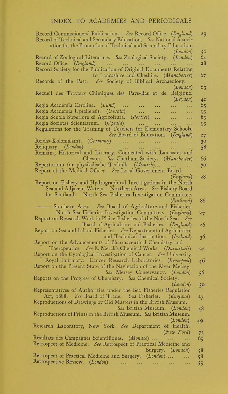 Record Commissioners' Publications. See Record Office. (England) 29 Record of Technical and Secondary Education. See National Associ- ation for the Promotion of Technical and Secondary Education. (London) 56 Record of Zoological Literature. See Zoological Society. (London) 64 Record Office. (England) 28 Record Society for the Publication of Original Documents Relating to Lancashire and Cheshire. (Manchester) 6j Records of the Past. See Society of Biblical Archaeology. (London) 63 Recueil des Travaux Chimiques des Pays-Bas et de Belgique. (Leyden) 42 Regia Academia Carolina. (Lund) 65 Regia Academia Upsaliensis. (Upsala) ... 93 Regia Scuola Superiore di Agricoltura. (Portici) 83 Regia Societas Scientiarum. (Upsala) 93 Regulations for the Training of Teachers for Elementary Schools. See Board of Education. (England) 27 Reichs-Kolonialamt. (Germany) 30 Reliquary. (London) 58 Remains, Historical and Literary, Connected with Lancaster and Chester. See Chetham Society. (Manchester) 66 Repertorium fiir physikalische Technik. (Munich)... ... ... 70 Report of the Medical Officer. See Local Government Board. (England) 28 Report on Fishery and Hydrographical Investigations in the North Sea and Adjacent Waters. Northern Area. See Fishery Board for Scotland. North Sea Fisheries Investigation Committee. (Scotland) 86 Southern Area. See Board of Agriculture and Fisheries. North Sea Fisheries Investigation Committee. (England) 27 Report on Research Work in Plaice Fisheries of the North Sea. See Board of Agriculture and Fisheries. (England) 26 Report on Sea and Inland Fisheries. See Department of Agriculture and Technical Instruction. (Ireland) 36 Report on the Advancements of Pharmaceutical Chemistry and Therapeutics. See E. Merck's Chemical Works. (Darmstadt) 22 Report on the Cytological Investigation of Cancer. See University Royal Infirmary. Cancer Research Laboratories. (Liverpool) 46 Report on the Present State of the Navigation of the River Mersey. See Mersey Conservancy. (London) 56 Reports on the Progress of Chemistry. See Chemical Society. (London) 50 Representatives of Authorities under the Sea Fisheries Regulation Act, 1888. See Board of Trade. Sea Fisheries. (England) 27 Reproductions of Draw^ings by Old Masters in the British Museum. See British Museum. (London) 48 Reproductions of Prints in the British Museum. See British Museum. (London) 49 Research Laboratory, New York. See Department of Health. (New Tork) 73 Resultats des Campagnes Scientifiques. (Monaco) 69 Retrospect of Medicine. See Retrospect of Practical Medicine and Surgery. (London) 58 Retrospect of Practical Medicine and Surgery. (London) 58 Retrospective Review. (London) 59