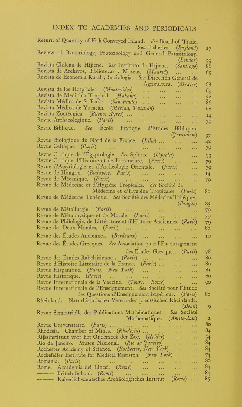 Return of Quantity of Fish Conveyed Inland. See Board of Trade. Sea Fisheries. {England) 27 Review of Bacteriology, Protozoology and General Parasitology. {London) 59 Revista Chilena de Hij iene. See Institute de Hijiene. {Santiago) 86 Revista de Archivos, Bibliotecas y Museos. {Madrid) 65 Revista de Economia Rural y Sociologia. See Direccion General de Agricultura. {Mexico) 68 Revista de los Hospitales. {Montevideo) 69 Revista de Medicina Tropical. {Habana) 32 Revista Medica de S. Paulo. {San Paulo) 86 Revista Medica de Yucatan. {Merida, Yucatan) 68 Revista Zootecnica. {Buenos Ayres) 14 Revue Archaeologique. {Paris) 79 Revue Biblique. See Ecole Pratique d'Etudes Bibliques. (Jerusalem) 37 Revue Biologique du Nord de la France. {Lille) 42 Revue Celtique. {Paris) 79 Revue Critique de I'Egyptologie. 5^^ Sphinx. {Upsala) ... 93 Revue Critique d'Histoire et de Litterature. {Paris) 79 Revue d'Assyriologie et d'Archeologie Orientale. {Paris) ... 79 Revue de Hongrie. {Budapest. Paris) 14 Revue de Mecanique. {Paris) 79 Revue de Medecine et d'Hygiene Tropicales. See Societe de Medecine et d'Hygiene Tropicales. {Paris) 80 Revue de Medecine Tcheque. See Societe des Medecins Tcheques. {Prague) 83 Revue de Metallurgie. {Paris) 79 Revue de Metaphysique et de Morale. {Paris) 79 Revue de Philologie, de Litterature et d'Histoire Anciennes. {Paris) 79 Revue des Deux Mondes. {Paris) 80 Revue des Etudes Anciennes. {Bordeaux) 10 Revue des Etudes Grecques. See Association pour I'Encouragement des Etudes Grecques. {Paris) 78 Revue des Etudes Rabelaisiennes. {Paris) 80 Revue d'Histoire Litteraire de la France. {Paris) 80 Revue Hispanique. {Paris. Netv York) 81 Revue Historique. {Paris) ... 80 Revue Internationale de la Vaccine. {Tours. Rome) ■•• , ■■• 90 Revue Internationale de I'Enseignement. See Societe pour I'Etude des Questions d'Enseignement Superieur. {Paris) 80 Rheinland. Naturhistorischer Verein der preussischen Rheinlande. {Bonn) 9 Revue Semestrielle des Publications Mathematiques. See Societe Mathematique. {Amsterdam) 2 Revue Universitaire. {Paris) 80 Rhodesia. Chamber of Mines. {Rhodesia) 84 Rijksinstituut voor het Onderzoek der Zee. {Helder) 34 Rio de Janeiro. Museu Nacional. {Rio de Janeiro) 84 Rochester Academy of Science. {Rochester, New York) 84 Rockefeller Institute for Medical Research. {New York) 74 Romania. {Paris) 80 Rome. Accademia dei Lincei. {Rome) 84 British School. {Rome) 84 Kaiserhch-deutsches Archaologisches Institut. {Rome) ... 85