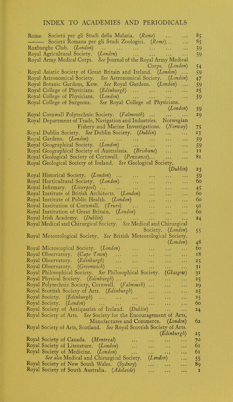 Rome. Societa per gli Studi della Malaria. {Rome) 85 Societa Romana per gli Studi Zoologici. (Rome) 85 Roxburghe Club. (London) 59 Royal Agricultural Society. (London) 59 Royal Army Medical Corps. See Journal of the Royal Army Medical Corps. (London) 54 Royal Asiatic Society of Great Britain and Ireland. (London) ... 59 Royal Astronomical Society. See Astronomical Society. (London) 47 Royal Botanic Gardens, Kew. See Royal Gardens. (London) ... 59 Royal College of Physicians. (Edinburgh) 25 Royal College of Physicians. (London) 59 Royal College of Surgeons. See Royal College of Physicians. (London) 59 Royal Cornwall Polytechnic Society. (Falmouth) 29 Royal Department of Trade, Navigation and Industries. Norwegian Fishery and Marine Investigations. (Norway) 75 Royal Dublin Society. See Dublin Society. (Dublin) 23 Royal Gardens. (London) 59 Royal Geographical Society. (London) 59 Royal Geographical Society of Australasia. (Brisbane) Ii Royal Geological Society of Cornwall. (Penzance)... 81 Royal Geological Society of Ireland. See Geological Society. (Dublin) 23 Royal Historical Society. (London) 59 Royal Horticultural Society. (London) 60 Royal Infirmary. (Liverpool) 45 Royal Institute of British Architects. (London) 60 Royal Institute of Public Health. (London) 60 Royal Institution of Cornwall. (Truro) ... 91 Royal Institution of Great Britain. (London) ... 60 Royal Irish Academy. (Dublin) ... 24 Royal Medical and Chirurgical Society. See Medical and Chirurgical Society. (London) 55 Royal Meteorological Society. See British Meteorological Society. (London) 48 Royal Microscopical Society. (London) 60 Royal Observatory. (Cafe Town) 18 Royal Observatory. (Edinburgh) ... ... ... ... ... 25 Royal Observatory. (Greenwich) ... 31 Royal Philosophical Society. See Philosophical Society. (Glasgow) 31 Royal Physical Society. (Edinburgh) ... 25 Royal Polytechnic Society, Cornwall. (Falmouth) 29 Royal Scottish Society of Arts. (Edinburgh) 25 Royal Society. (Edinburgh) 25 Royal Society. (London) 60 Royal Society of Antiquaries of Ireland. (Dublin) 24 Royal Society of Arts. See Society for the Encouragement of Arts, Manufactures and Commerce. (London) 62 Royal Society of Arts, Scotland. See Royal Scottish Society of Arts. (Edinburgh) 25 Royal Society of Canada. (Montreal) 70 Royal Society of Literature. (London) 61 Royal Society of Medicine. (London) 61 S^if fl/jo Medical and Chirurgical Society. (London) ... 55 Royal Society of New South Wales. (Sydney) 89 Royal Society of South Australia. (Adelaide) I