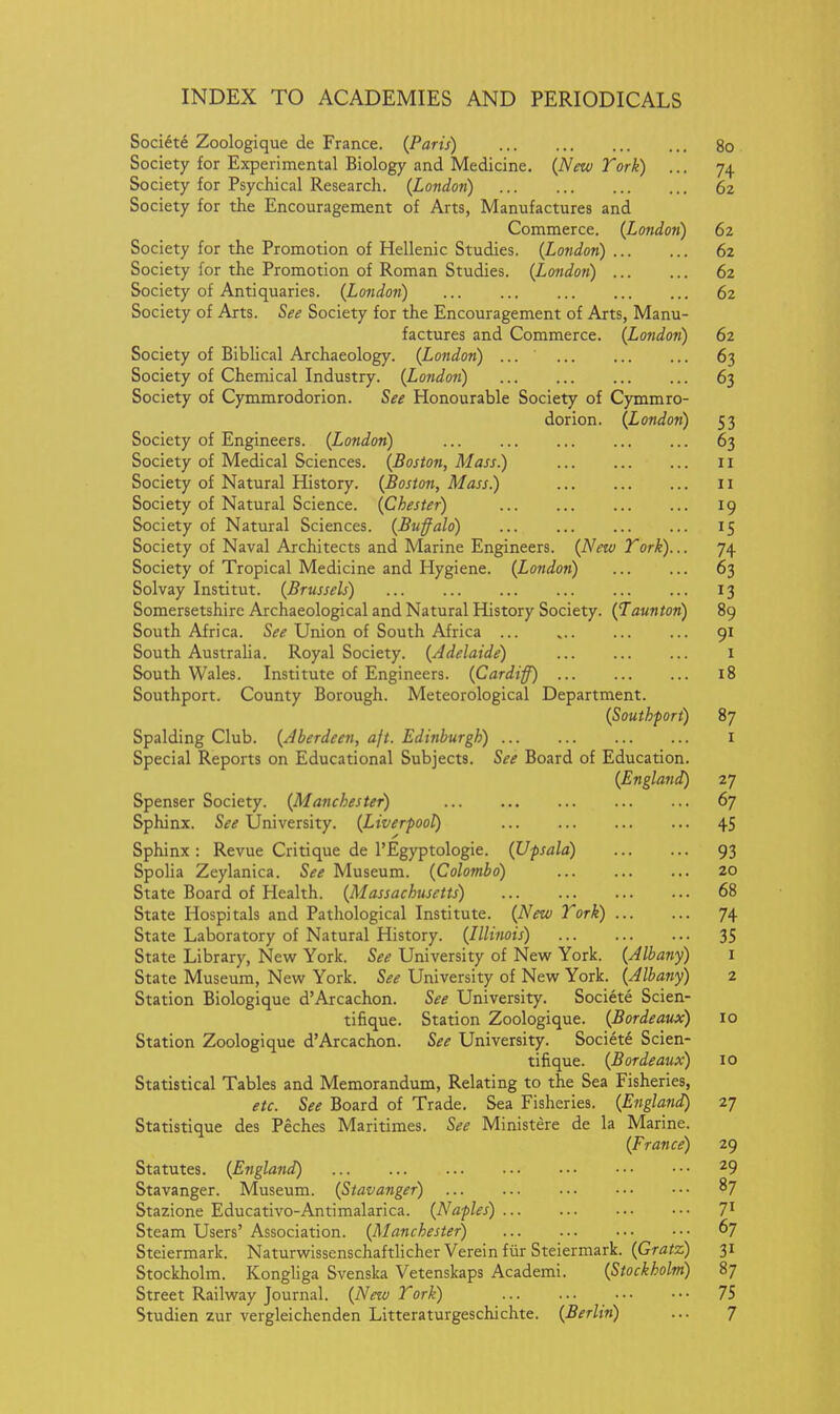Soci6t6 Zoologique de France. (Paris) 80 Society for Experimental Biology and Medicine. {New York) ... 74 Society for Psychical Research. {Londoti) 62 Society for the Encouragement of Arts, Manufactures and Commerce. {London) 62 Society for the Promotion of Hellenic Studies. {London) 62 Society for the Promotion of Roman Studies. {London) 62 Society of Antiquaries. {London) 62 Society of Arts. See Society for the Encouragement of Arts, Manu- factures and Commerce. {London) 62 Society of Biblical Archaeology. {London) ... 63 Society of Chemical Industry. {London) 63 Society of Cymmrodorion. See Honourable Society of Cymmro- dorion. {London) 53 Society of Engineers. {London) 63 Society of Medical Sciences. {Boston, Mass.) 11 Society of Natural History. {Boston, Mass.) 11 Society of Natural Science. {Chester) 19 Society of Natural Sciences. {Buffalo) 15 Society of Naval Architects and Marine Engineers. {A'ew Tork)... 74 Society of Tropical Medicine and Hygiene. {London) 63 Solvay Institut. {Brussels) 13 Somersetshire Archaeological and Natural History Society. {Taunton) 89 South Africa. See Union of South Africa 91 South Australia. Royal Society. {Adelaide) i South Wales. Institute of Engineers. {Cardiff) 18 Southport. County Borough. Meteorological Department. {Southport) 87 Spalding Club. {Aberdeen, aft. Edinburgh) i Special Reports on Educational Subjects. See Board of Education. {England) 27 Spenser Society. {Manchester) 67 Sphinx. See University. {Liverpool) 45 Sphinx: Revue Critique de I'Egyptologie. (Upsala) 93 Spolia Zeylanica. See Museum. {Colombo) 20 State Board of Health. {Massachusetts) 68 State Hospitals and Pathological Institute. {New Tork) 74 State Laboratory of Natural History. {Illinois) 35 State Library, New York. See University of New York. {Albany) i State Museum, New York. See University of New York. {Albany) 2 Station Biologique d'Arcachon. See University. Societe Scien- tifique. Station Zoologique. {Bordeaux) 10 Station Zoologique d'Arcachon. See University. Societe Scien- tifique. {Bordeaux) 10 Statistical Tables and Memorandum, Relating to the Sea Fisheries, etc. See Board of Trade. Sea Fisheries. {England) 27 Statistique des Peches Maritimes. See Ministere de la Marine. {France) 29 Statutes. {England) 29 Stavanger. Museum. {Stavanger) 87 Stazione Educativo-Antimalarica. {Naples) 7^ Steam Users' Association. {Manchester) 67 Steiermark. Naturwissenschaftlicher Verein fiir Steiermark. {Gratz) 31 Stockholm. Kongliga Svenska Vetenskaps Academi. {Stockholm) 87 Street Railway Journal. {New Tork) 75 Studien zur vergleichenden Litteraturgeschichte. {Berlin) ... 7