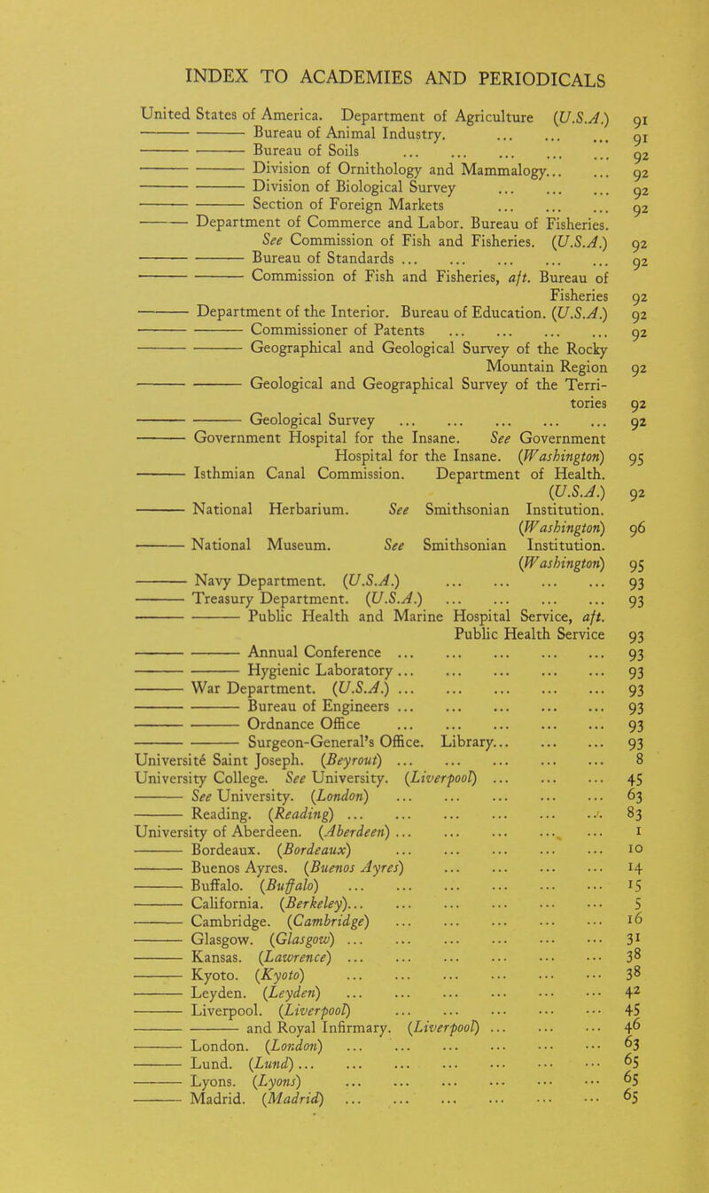 United States of America. Department of Agriculture (U.S.A.) 91 Bureau of Animal Industry. gi Bureau of Soils 92 Division of Ornithology and Mammalogy. 92 Division of Biological Survey 92 Section of Foreign Markets 92 Department of Commerce and Labor. Bureau of Fisheries. See Commission of Fish and Fisheries. {U.S.A.) 92 Bureau of Standards 92 Commission of Fish and Fisheries, aft. Bureau of Fisheries 92 Department of the Interior. Bureau of Education. {U.S.A.) 92 Commissioner of Patents 92 Geographical and Geological Survey of the Rocky Mountain Region 92 ■ Geological and Geographical Survey of the Terri- tories 92 Geological Survey 92 Government Hospital for the Insane. See Government Hospital for the Insane. {Washington) 95 Isthmian Canal Commission. Department of Health. {U.S.A.) 92 National Herbarium. See Smithsonian Institution. {Washington) 96 National Museum. See Smithsonian Institution. {Washington) 95 Navy Department. {U.S.A.) 93 Treasury Department. {U.S.A.) 93 Public Health and Marine Hospital Service, aft. Public Health Service 93 Annual Conference 93 Hygienic Laboratory 93 War Department. {U.S.A.) 93 Bureau of Engineers 93 Ordnance Office 93 Surgeon-General's Office. Library. 93 Universite Saint Joseph. {Beyrout) 8 University College. See University. {Liverpool) 45 See University. {London) 63 Reading. {Reading 83 University of Aberdeen. {Aberdeen) ... ^ ... i Bordeaux. {Bordeaux) 10 Buenos Ayres. {Buenos Ayres) 14 Buffalo. {Bufalo) 15 California. {Berkeley) 5 Cambridge. {Cambridge) 16 Glasgow. {Glasgow) 3' Kansas. {Latvrence) 3^ Kyoto. {Kyoto) 3^ Leyden. {Leyden) 4^ Liverpool. {Liverpool) 45 and Royal Infirmary. {Liverpool) 4^ London. {London) 63 Lund. {Lund) 65 Lyons. {Lyons) Madrid. {Madrid) 65