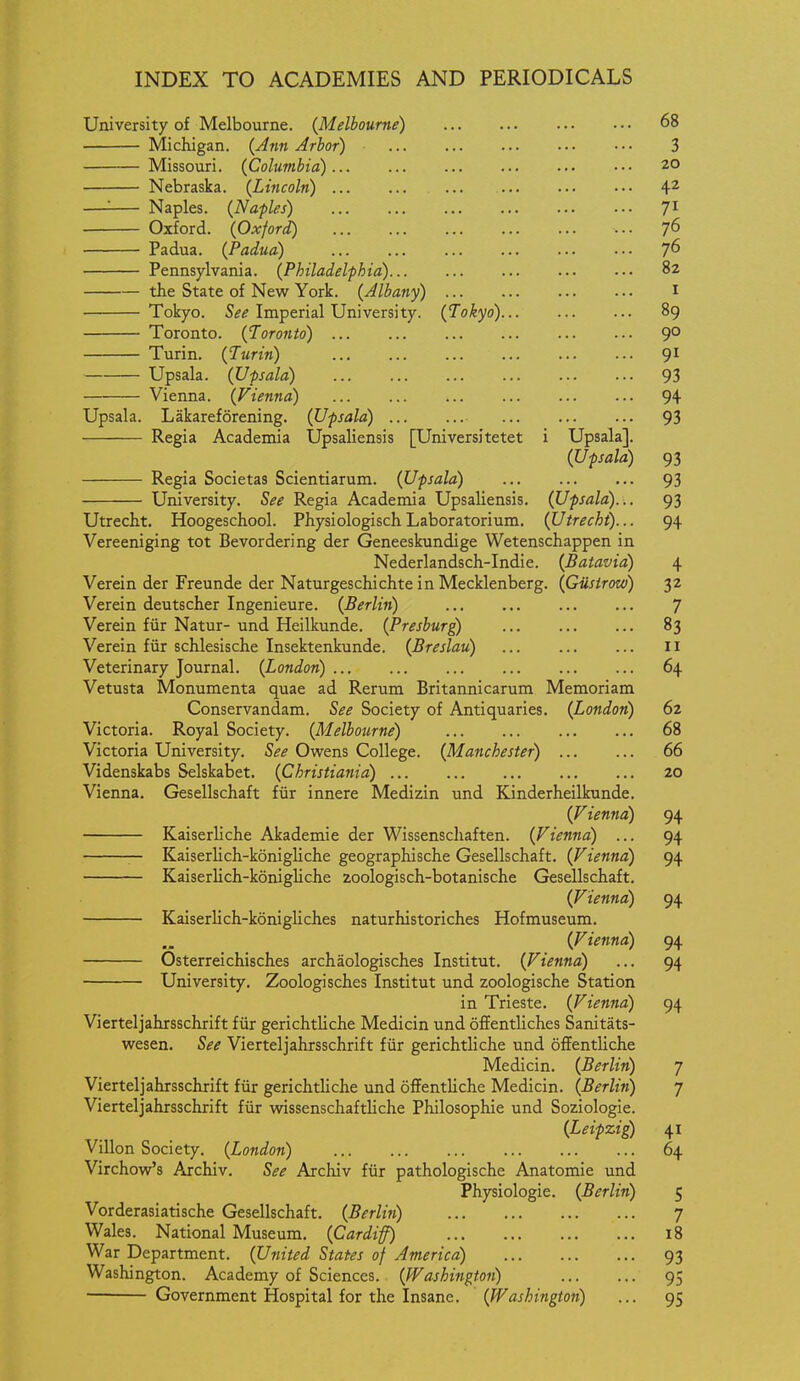 University of Melbourne. (Melbourne) 68 Michigan. {Jnn Arbor) 3 Missouri. {Columbia) 20 Nebraska. {Lincoln) 4^ —'- Naples. {Naples) 71 Oxford. {Oxford) ... Padua. {Padua) 7^ Pennsylvania. {Philadelphia) 82 the State of New York. {Albany) I Tokyo. 5^^ Imperial University. {Tokyo) 89 Toronto. {Toronto) 9° Turin. {Turin) 9^ Upsala. {Ufsala) 93 Vienna. {Vienna) 94 Upsala. Lakareforening. {Upsala) 93 Regia Academia Upsaliensis [Universitetet i Upsala]. {Upsala) 93 Regia Societas Scientiarum. {Upsala) 93 University. See Regia Academia Upsaliensis. (Upsala)... 93 Utrecht. Hoogeschool. Physiologisch Laboratorium. {Utrecht)... 94 Vereeniging tot Bevordering der Geneeskundige Wetenschappen in Nederlandsch-Indie. {Batavia) 4 Verein der Freunde der Naturgeschichte in Mecklenberg. {Giistrow) 32 Verein deutscher Ingenieure. {Berlin) 7 Verein fur Natur- und Heilkunde. {Presburg) 83 Verein fur schlesische Insektenkunde. {Breslau) II Veterinary Journal. {London) 64 Vetusta Monumenta quae ad Rerum Britannicarum Memoriam Conservandam. See Society of Antiquaries. {London) 62 Victoria. Royal Society. {Melbourne) 68 Victoria University. See Owrens College. (Manchester) 66 Videnskabs Selskabet. (Christiafiia) 20 Vienna. Gesellschaft fur innere Medizin und Kinderheilkunde. (Vienna) 94 Kaiserliche Akademie der Wissenschaften. (Vienna) ... 94 — Kaiserlich-konigliche geographische Gesellschaft. (Vienna) 94 Kaiserlich-konigUche zoologisch-botanische Gesellschaft. (Vienna) 94 Kaiserlich-konigliches naturhistoriches Hofmuseum. (Vienna) 94 Osterreichisches archaologisches Institut. (Vienna) ... 94 University. Zoologisches Institut und zoologische Station in Trieste. (Vienna) 94 Vierteljahrsschrift fiir gerichtliche Medicin und oflFentliches Sanitats- wesen. See Vierteljahrsschrift fiir gerichtliche und oflentliche Medicin. (Berlin) 7 Vierteljahrsschrift fiir gerichtliche und offentUche Medicin. (Berlin) 7 Vierteljahrsschrift fiir wissenschaftliche Philosophic und Soziologie. (Leipzig) 41 Villon Society. (London) 64 Virchow's Archiv. See Archiv fiir pathologische Anatomic und Physiologic. (Berlin) 5 Vorderasiatische Gesellschaft. (Berlin) 7 Wales. National Museum. (Cardiff) 18 War Department. (United States of America) 93 Washington. Academy of Sciences. (Washington) 95