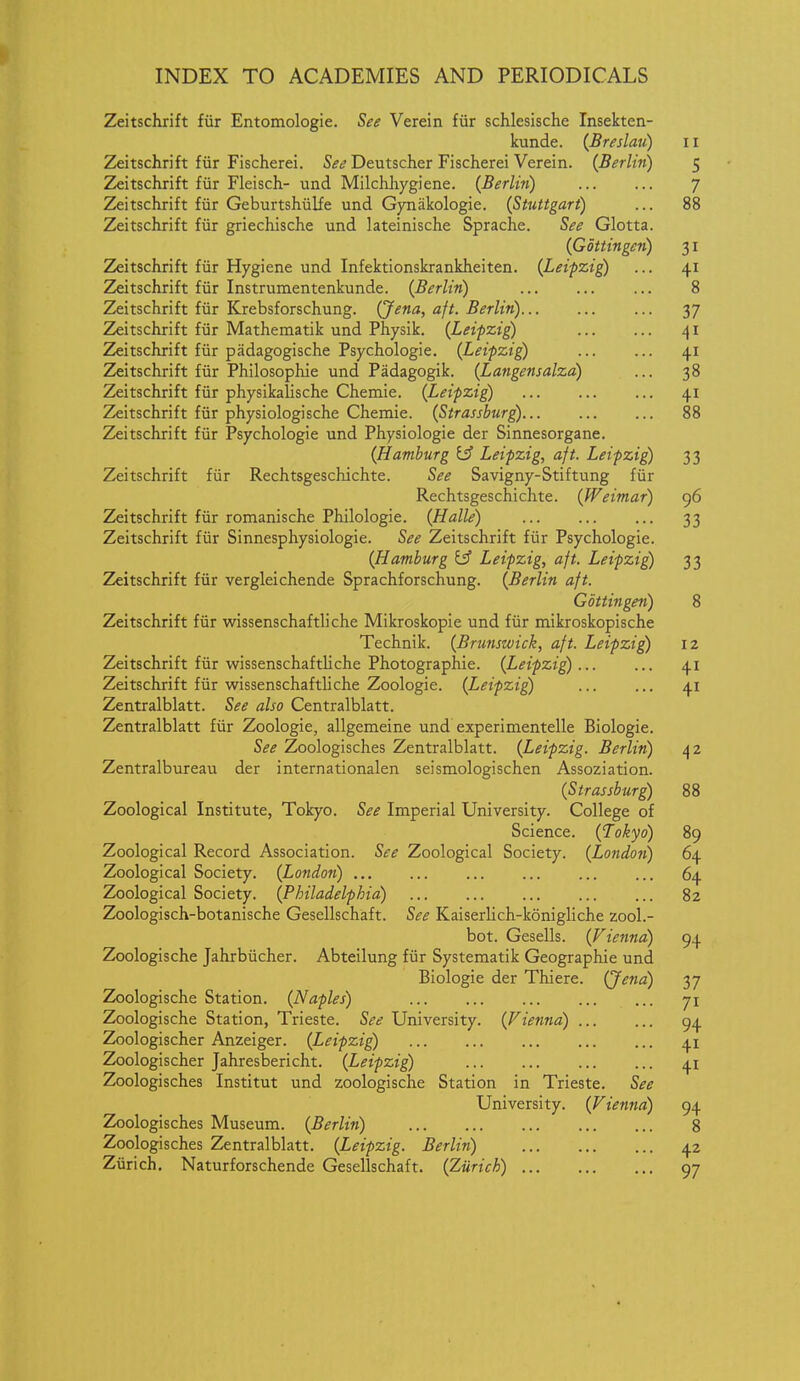 Zeitschrift fiir Entomologie. See Verein fiir schlesische Insekten- kunde. {Breslau) 11 2^itschrift fiir Fischerei. See Deutscher Fischerei Verein. {Berlin) 5 Zeitschrift fiir Fleisch- und Milchliygiene. {Berlin) 7 Zeitschrift fiir Geburtshiilfe und Gjoiakologie. {Stuttgart) ... 88 Zeitschrift fiir griechische und lateinische Sprache. See Glotta. {Gottingen) 31 Zeitschrift fiir Hygiene und Infektionskrankheiten. {Leipzig) ... 41 Zeitschrift fiir Instrumentenkunde. {Berlin) ... 8 Zeitschrift fiir Krebsforschung. (Jena, aft. Berlin) 37 Zeitschrift fiir Mathematik und Physik. {Leipzig) 41 Zeitschrift fiir padagogische Psychologic. {Leipzig) ... ... 41 Zeitschrift fiir Philosophie und Padagogik. {Langensalza) ... 38 Zeitschrift fiir physikalische Chemie. {Leipzig) 41 Zeitschrift fiir physiologische Chemie. (Strassburg) 88 Zeitschrift fiir Psychologic und Physiologic der Sinnesorgane. {Hamburg Leipzig, aft. Leipzig 33 Zeitschrift fiir Rechtsgeschichte. See Savigny-Stiftung fiir Rechtsgeschichte. {Weimar) g6 Zeitschrift fiir romanische Philologie. {Halle) 33 Zeitschrift fiir Sinnesphysiologie. See Zeitschrift fiir Psychologic. {Hamburg y Leipzig, aft. Leipzig 33 Zeitschrift fiir vergleichende Sprachforschung. {Berlin aft. Gottingen) 8 Zeitschrift fiir wissenschaftliche Mikroskopie und fiir mikroskopische Technik. {Brunswick, aft. Leipzig) 12 Zeitschrift fiir wissenschaftliche Photographic. {Leipzig 41 Zeitschrift fiir wissenschaftliche Zoologie. {Leipzig 41 Zentralblatt. See also Centralblatt. Zentralblatt fiir Zoologie, allgemeine und experimentelle Biologic. See Zoologisches Zentralblatt. {Leipzig. Berlin) 42 Zentralbureau der internationalen seismologischen Assoziation. {Strassburg) 88 Zoological Institute, Tokyo. See Imperial University. College of Science. {Tokyo) 89 Zoological Record Association. See Zoological Society. {London) 64 Zoological Society. {London) 64 Zoological Society. {Philadelphia) 82 Zoologisch-botanische Gesellschaft. See Kaiserlich-konigliche zool.- bot. Gesells. {Vienna) 94 Zoologische Jahrbiicher. Abteilung fiir Systematik Geographic und Biologic der Thiere. (Je?ia) 37 Zoologische Station. {Naples) 71 Zoologische Station, Trieste. See University. {Vienna) 94 Zoologischer Anzeiger. {Leipzig) 4.1 Zoologischer Jahresbericht. {Leipzig) 41 Zoologisches Institut und zoologische Station in Trieste. See University. {Vienna) 94 Zoologisches Museum. {Berlin) 8 Zoologisches Zentralblatt. {Leipzig. Berlin) 42